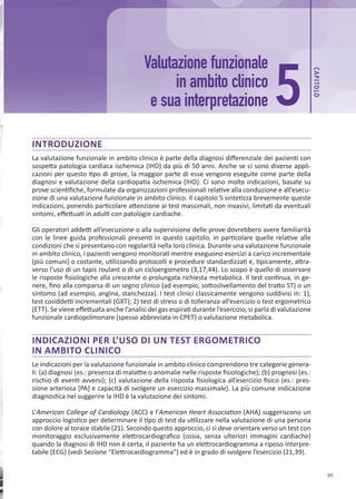 CAP
ITOLO
99
INTRODUZIONE
La valutazione funzionale in ambito clinico è parte della diagnosi differenziale dei pazienti con
sospetta patologia cardiaca ischemica (IHD) da più di 50 anni. Anche se ci sono diverse appli-
cazioni per questo tipo di prove, la maggior parte di esse vengono eseguite come parte della
diagnosi e valutazione della cardiopatia ischemica (IHD). Ci sono molte indicazioni, basate su
prove scientifiche, formulate da organizzazioni professionali relative alla conduzione e all’esecu-
zione di una valutazione funzionale in ambito clinico. Il capitolo 5 sintetizza brevemente queste
indicazioni, ponendo particolare attenzione ai test massimali, non invasivi, limitati da eventuali
sintomi, effettuati in adulti con patologie cardiache.
Gli operatori addetti all’esecuzione o alla supervisione delle prove dovrebbero avere familiarità
con le linee guida professionali presenti in questo capitolo, in particolare quelle relative alle
condizioni che si presentano con regolarità nella loro clinica. Durante una valutazione funzionale
in ambito clinico, i pazienti vengono monitorati mentre eseguono esercizi a carico incrementale
(più comuni) o costante, utilizzando protocolli e procedure standardizzati e, tipicamente, attra-
verso l’uso di un tapis roulant o di un cicloergometro (3,17,44). Lo scopo è quello di osservare
le risposte fisiologiche alla crescente o prolungata richiesta metabolica. Il test continua, in ge-
nere, fino alla comparsa di un segno clinico (ad esempio, sottoslivellamento del tratto ST) o un
sintomo (ad esempio, angina, stanchezza). I test clinici classicamente vengono suddivisi in: 1),
test cosiddetti incrementali (GXT); 2) test di stress o di tolleranza all’esercizio o test ergometrico
(ETT). Se viene effettuata anche l’analisi dei gas espirati durante l’esercizio, si parla di valutazione
funzionale cardiopolmonare (spesso abbreviata in CPET) o valutazione metabolica.
INDICAZIONI PER L’USO DI UN TEST ERGOMETRICO
IN AMBITO CLINICO
Le indicazioni per la valutazione funzionale in ambito clinico comprendono tre categorie genera-
li: (a) diagnosi (es.: presenza di malattie o anomalie nelle risposte fisiologiche); (b) prognosi (es.:
rischio di eventi avversi); (c) valutazione della risposta fisiologica all’esercizio fisico (es.: pres-
sione arteriosa [PA] e capacità di svolgere un esercizio massimale). La più comune indicazione
diagnostica nel suggerire la IHD è la valutazione dei sintomi.
L’American College of Cardiology (ACC) e l’American Heart Association (AHA) suggeriscono un
approccio logistico per determinare il tipo di test da utilizzare nella valutazione di una persona
con dolore al torace stabile (21). Secondo questo approccio, ci si deve orientare verso un test con
monitoraggio esclusivamente elettrocardiografico (ossia, senza ulteriori immagini cardiache)
quando la diagnosi di IHD non è certa, il paziente ha un elettrocardiogramma a riposo interpre-
tabile (ECG) (vedi Sezione “Elettrocardiogramma”) ed è in grado di svolgere l’esercizio (21,39).
Valutazione funzionale
in ambito clinico
e sua interpretazione 5
 