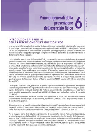 CAP
ITOLO
125
Principi generali della
prescrizione
dell'esercizio fisico
INTRODUZIONE AI PRINCIPI
DELLA PRESCRIZIONE DELL'ESERCIZIO FISICO
Le prove scientifiche sugli effetti positivi dell’esercizio sono indiscutibili; e tali benefici superano,
di gran lunga, i suoi rischi, per la maggior parte degli adulti praticanti (19,37,75,80) (vedi Capitoli
1 e 2). Un programma di allenamento è progettato per raggiungere gli obiettivi di salute e di
fitness fisica che il soggetto si prefigge, sempre nel contesto dello stato di salute individuale e
dell’ambiente fisico e sociale.
I principi della prescrizione dell’esercizio (Ex Rx
) presentati in questo capitolo hanno lo scopo di
guidare i professionisti dell’esercizio fisico nello sviluppo della prescrizione individuale, progettata
su misura per l’adulto apparentemente sano, il cui obiettivo è quello di migliorare la fitness fisica e
la salute. Atleti amatoriali e professionisti trarranno benefici da tecniche di allenamento più avan-
zate rispetto a quelle che sono presentate in questo testo. Il presente capitolo utilizza la Frequenza
(quanto spesso); l’Intensità (quanto impegnativo); il Tempo (per quanto tempo o quanto a lungo);
il Tipo (modalità); il Volume totale (quantità complessiva); la Progressione (la maniera con cui si
cresce). La combinazione di questi parametri definisce il principio della prescrizione dell’esercizio
(FITT-VP), che fornisce raccomandazioni che riguardano il modello di esercizio fisico, coerenti con
quelle proposte dall’American College of Sports Medicine (ACSM) basate sull’evidenza scientifica
dei fatti (37).
I principi FITT-VP della Ex Rx
presentati in questo capitolo si basano sull’applicazione delle prove
scientifiche già esistenti che riguardano i benefici dell’esercizio sui parametri fisiologici, psico-
logici e della salute (37) (vedi Capitolo 1). Tuttavia, alcuni individui potrebbero non rispondere
come previsto, a causa della notevole variabilità individuale a un particolare regime di esercizio
(37,91,94).
Inoltre, questo principio potrebbe risultare non applicabile in alcuni casi, a causa delle diverse
caratteristiche individuali (es.: stato di salute, abilità fisica, età) o a causa degli obiettivi atletici e
di prestazione specifici.
Gli adattamenti e le modifiche riguardanti la prescrizione dell’esercizio fisico devono essere fatti
sia per gli individui con complicazioni patologiche, sia per gli individui sani con obiettivi specifici,
come indicato in altri capitoli correlati delle Linee guida (vedere i capitoli 7, 9, 10 e 11).
Per la maggior parte degli adulti, un programma di esercizi che includa l’allenamento aerobico,
la forza, la resistenza, la flessibilità e la componente coordinativa (nell’originale, definita neuro-
motoria, NdC) è indispensabile per migliorare e mantenere un buono stato di fitness fisica e di
salute (37). I principi della prescrizione dell’esercizio (FITT-VP della Ex Rx
) mettono in luce i po-
tenziali benefici dell’AF, se vengono rispettati i fattori determinanti, come la qualità e la quantità
prescritta e derivanti dalle evidenze scientifiche conosciute.
6
 