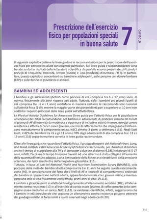 CAP
ITOLO
155
7
Prescrizione dell’esercizio
fisicoperpopolazionispeciali
in buona salute
Il seguente capitolo contiene le linee guida e le raccomandazioni per la prescrizione dell’eserci-
zio fisico per persone in salute con esigenze particolari. Tali linee guida e raccomandazioni sono
basate su dati e risultati della letteratura scientifica disponibile e sono presentate utilizzando i
principi di Frequenza, Intensità, Tempo (durata) e Tipo (modalità) d’esercizio (FITT). In partico-
lare, questo capitolo si concentrerà su bambini e adolescenti, sulle persone con dolore lombare
(LBP) e sulle donne in gravidanza e anziani.
BAMBINI ED ADOLESCENTI
I bambini e gli adolescenti (definiti come persone di età compresa tra 6 e 17 anni) sono, di
norma, fisicamente più attivi rispetto agli adulti. Tuttavia, solo i bambini più piccoli (quelli di
età compresa tra i 6 e i 7 anni) soddisfano in maniera costante le raccomandazioni nazionali
sull’attività fisica (119), mentre la maggior parte dei giovani di età pari o superiore ai 10 anni non
soddisfa i requisiti principali delle linee guida sull’attività fisica.
Le Physical Activity Guidelines for Americans (linee guida per l’attività fisica per la popolazione
americana) del 2008 raccomandano, per bambini e adolescenti, di praticare almeno 60 minuti
al giorno di AF di intensità da moderata a vigorosa e di includere attività intense, esercizi contro
resistenza e attività di carico osseo [ovvero, esercizi di rafforzamento che impegnano ed influen-
zano marcatamente la componente ossea, NdC] almeno 3 giorni a settimana (119). Negli Stati
Uniti, il 42% dei bambini tra i 6 e gli 11 anni e l’8% degli adolescenti di età compresa tra i 12 e i
19 anni (116) segue in maniera corretta le linee guida raccomandate.
Oltre alle linee guida che riguardano l’attività fisica, il gruppo di esperti del National Heart, Lung,
and Blood Institute e dell’American Academy of Pediatrics raccomanda, per i bambini, di limitare
anche il tempo di esposizione alla TV o al computer a due ore al giorno (6,38). Nei giovani di 5-17
anni, infatti, l’eccesso di tempo trascorso davanti ad uno schermo è stato collegato all’aumento
della quantità di tessuto adiposo, a una diminuzione della fitness e a elevati livelli della pressione
arteriosa, dei lipidi circolanti e dell’emoglobina glicosilata (115).
Tuttavia, in base ai dati del National Health and Nutrition Examination Survey (NHANES), solo
poco più della metà dei bambini di età compresa tra 6 e 11 anni ha seguito questa raccomanda-
zione (40). In considerazione del fatto che i livelli di AF e i modelli di comportamento sedentari
dei bambini si ripresentano nell’età adulta, appare fondamentale che i giovani inizino e manten-
gano uno stile di vita fisicamente attivo fin dai primi anni di vita (19,113).
I bambini e gli adolescenti si adattano fisiologicamente all’allenamento aerobico (102), all’allena-
mento contro resistenza (17) e all’esercizio di carico osseo [ovvero, di rafforzamento della com-
pagine ossea mediante un carico, NdC] (112). Le evidenze scientifiche, infatti, suggeriscono che
i bambini in età prepuberale che seguono un allenamento contro resistenza possono ottenere
dei guadagni relativi di forza simili a quelli osservati negli adolescenti (70).
 