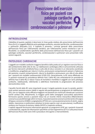 CAP
ITOLO
195
INTRODUZIONE
L’obiettivo di questo capitolo è descrivere le linee guida relative alla prescrizione dell’esercizio
fisico (Ex Rx
) in soggetti affetti da varie patologie cardiache, vascolari periferiche, cerebrovascolari
e polmonari (Riquadro 9.1). Il Capitolo 6 presenta i principi generali della prescrizione
dell’esercizio fisico per l’allenamento aerobico, per l’allenamento contro resistenza e per la
flessibilità. Le caratteristiche specifiche della prescrizione dell’esercizio fisico per i pazienti con
patologie cardiache, vascolari periferiche, cerebrovascolari e polmonari sono presentate nelle
sezioni seguenti.
PATOLOGIE CARDIACHE
I soggetti con malattie cardiache traggono beneficio dalla pratica di un regolare esercizio fisico e
dal cambiamento dello stile di vita. La riabilitazione cardiologica (RC) è comunemente utilizzata
per fornire interventi sull’attività fisica e sullo stile di vita e consiste in un intervento coordinato
e multiforme, progettato per ridurre il rischio, promuovere comportamenti salutari e l’aderenza
del paziente a questi comportamenti, ridurre la disabilità e promuovere uno stile di vita attivo
per i pazienti con malattie cardiovascolari (CVD) (15). Generalmente, la RC viene effettuata sia
in pazienti ricoverati (in precedenza definita Fase I della RC) che ambulatoriali (in precedenza
definita Fase II della RC) e riduce il tasso di mortalità e morbilità in soggetti con varie patologie
cardiache, stabilizzando, rallentando o addirittura invertendo la progressione del processo
aterosclerotico (122).
I benefici forniti dalla RC sono importanti sia per il singolo paziente sia per la società, poiché i
costi sanitari possono essere ridotti in seguito alla partecipazione ai programmi di riabilitazione
(91), con un rapporto costo-efficacia maggiore nei pazienti con rischio più elevato per successivi
eventi cardiaci (78). Attualmente, la maggior parte delle compagnie assicurative statunitensi
forniscono questo servizio a pazienti reduci da un recente infarto miocardico (IM)/sindrome
coronaricaacuta(ACS)(negliultimi12mesi),rivascolarizzazionecoronarica(interventochirurgico
di bypass coronarico [CABG] o angioplastica [PTCA] con o senza posizionamento di stent), angina
stabile, riparazione o sostituzione valvolare (a torace aperto o per via percutanea), insufficienza
cardiaca con frazione di eiezione ridotta (HFrEF) e trapianto cardiaco.
I capitoli seguenti forniscono informazioni generali sui programmi di RC per i pazienti ricoverati
e ambulatoriali, seguite da informazioni specifiche sul test ergometrico (ETT) e sulla prescrizione
dell’esercizio fisico nelle varie CVD e procedure chirurgiche o interventistiche.
Prescrizione dell’esercizio
fisico per pazienti con
patologie cardiache
vascolari periferiche,
cerebrovascolari e polmonari 9
 