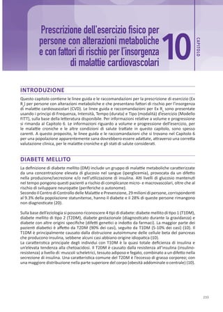 233
CAP
ITOLO
INTRODUZIONE
Questo capitolo contiene le linee guida e le raccomandazioni per la prescrizione di esercizio (Ex
Rx
) per persone con alterazioni metaboliche e che presentano fattori di rischio per l’insorgenza
di malattie cardiovascolari (CVD). Le linee guida e raccomandazioni per Ex Rx
sono presentate
usando i principi di Frequenza, Intensità, Tempo (durata) e Tipo (modalità) d’esercizio (Modello
FITT), sulla base della letteratura disponibile. Per informazioni relative a volume e progressione
si rimanda al Capitolo 6. Le informazioni riguardo a volume e progressione dell’esercizio, per
le malattie croniche e le altre condizioni di salute trattate in questo capitolo, sono spesso
carenti. A questo proposito, le linee guida e le raccomandazioni che si trovano nel Capitolo 6
per una popolazione apparentemente sana dovrebbero essere adattate, attraverso una corretta
valutazione clinica, per le malattie croniche e gli stati di salute considerati.
DIABETE MELLITO
La definizione di diabete mellito (DM) include un gruppo di malattie metaboliche caratterizzate
da una concentrazione elevata di glucosio nel sangue (iperglicemia), provocata da un difetto
nella produzione/secrezione e/o nell’utilizzazione di insulina. Alti livelli di glucosio mantenuti
nel tempo pongono questi pazienti a rischio di complicanze micro- e macrovascolari, oltre che al
rischio di sviluppare neuropatie (periferiche o autonome).
Secondo il Centro di Controllo delle Malattie e Prevenzione, 29 milioni di persone, corrispondenti
al 9.3% della popolazione statunitense, hanno il diabete e il 28% di queste persone rimangono
non diagnosticate (20).
Sulla base dell’eziologia si possono riconoscere 4 tipi di diabete: diabete mellito di tipo 1 (T1DM),
diabete mellito di tipo 2 (T2DM), diabete gestazionale (diagnosticato durante la gravidanza) e
diabete con altre origini specifiche (difetti genetici o indotto da farmaci). La maggior parte dei
pazienti diabetici è affetto da T2DM (90% dei casi), seguito da T1DM (5-10% dei casi) (10). Il
T1DM è principalmente causato dalla distruzione autoimmune delle cellule beta del pancreas
che producono insulina, sebbene alcuni casi abbiano origine idiopatica (10).
La caratteristica principale degli individui con T1DM è la quasi totale deficienza di insulina e
un’elevata tendenza alla chetoacidosi. Il T2DM è causato dalla resistenza all’insulina (insulino-
resistenza) a livello di: muscoli scheletrici, tessuto adiposo e fegato, combinato a un difetto nella
secrezione di insulina. Una caratteristica comune del T2DM è l’eccesso di grasso corporeo; con
una maggiore distribuzione nella parte superiore del corpo (obesità addominale o centrale) (10).
Prescrizione dell'esercizio fisico per
persone con alterazioni metaboliche
e con fattori di rischio per l’insorgenza
di malattie cardiovascolari
10
 