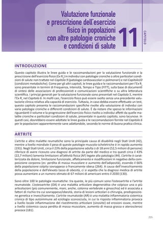 255
INTRODUZIONE
Questo capitolo illustra le linee guida e le raccomandazioni per la valutazione funzionale e la
prescrizione dell’esercizio fisico (Ex Rx
) in individui con patologie croniche o altre particolari condi-
zioni di salute non trattate nel Capitolo 9 (patologie cardiovascolari e polmonari) e nel Capitolo10
(condizioni metaboliche). Come per gli altri capitoli, le linee guida e le raccomandazioni per l’Ex Rx
sono presentate in termini di Frequenza, Intensità, Tempo e Tipo (FITT), sulla base di documenti
di sintesi delle associazioni di professionisti e comunicazioni scientifiche o su altra letteratura
scientifica. I principi generali per la valutazione funzionale sono presentati nel Capitolo 5, mentre
l’Ex Rx
nel Capitolo 6. In molti casi, l’esercizio fisico può essere svolto senza una precedente valu-
tazione clinica relativa alla capacità di esercizio. Tuttavia, in caso debba essere effettuato un test,
questo capitolo presenta le raccomandazioni specifiche rivolte alla valutazione di individui con
varie patologie croniche e differenti condizioni di salute. È da notare che spesso le informazioni
riguardanti il volume e la progressione dell’esercizio fisico rivolto a individui affetti da quelle ma-
lattie croniche e particolari condizioni di salute, presentate in questo capitolo, sono lacunose. In
questi casi, dovrebbero essere adottate le linee guida e le raccomandazioni fornite nel Capitolo 6
per le popolazioni apparentemente sane adattandole, secondo le norme di buona pratica clinica.
ARTRITE
L’artrite e altre malattie reumatiche sono la principale causa di disabilità negli Stati Uniti (42),
mentre a livello mondiale il peso di queste patologie muscolo-scheletriche è in rapido aumento
(191). Negli Stati Uniti, circa il 23% della popolazione adulta ≥ di 18 anni (52,5 milioni di persone)
riferisce di avere ricevuto una diagnosi di artrite da parte del medico e tra questi circa il 43%
(22,7 milioni) lamenta limitazioni all’attività fisica (AF) legate alla patologia (44). L’artrite è carat-
terizzata da dolore, limitazione funzionale, affaticamento e modificazioni in negativo della com-
posizione corporea (es: perdita di massa muscolare e aumento dell’adiposità), essendo il 66%
della popolazione colpita sovrappeso o francamente obesa (264). A causa dell’invecchiamento
della popolazione e dell’elevato tasso di obesità, ci si aspetta che la diagnosi medica di artrite
possa aumentare a un numero stimato di 67 milioni di americani entro il 2030 (130).
Sono oltre 100 le patologie reumatiche: tra queste, le più comuni sono l’osteoartrite e l’artrite
reumatoide. L’osteoartrite (OA) è una malattia articolare degenerativa che colpisce una o più
articolazioni (più comunemente, mani, anche, colonna vertebrale e ginocchia) ed è associata a
fattori di rischio tra cui sovrappeso/obesità, storia di lesioni articolari o chirurgia, predisposizio-
ne genetica e invecchiamento. L’artrite reumatoide (AR) è una malattia infiammatoria sistemica
cronica di tipo autoimmune ad eziologia sconosciuta, in cui la risposta infiammatoria provoca
a livello locale infiammazione del rivestimento articolare (sinovite) ed erosioni ossee, mentre
a livello sistemico causa perdita di massa muscolare, aumento di massa grassa e aterosclerosi
precoce (181).
Valutazione funzionale
e prescrizione dell’esercizio
fisico in popolazioni
con altre patologie croniche
e condizioni di salute 11
CAP
ITOLO
 