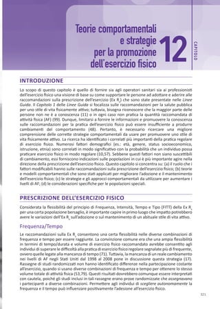 CAP
ITOLO
321
INTRODUZIONE
Lo scopo di questo capitolo è quello di fornire sia agli operatori sanitari sia ai professionisti
dell’esercizio fisico una visione di base su come supportare le persone ad adottare e aderire alle
raccomandazioni sulla prescrizione dell’esercizio (Ex Rx
) che sono state presentate nelle Linee
Guida. Il Capitolo 1 delle Linee Guida si focalizza sulle raccomandazioni per la salute pubblica
per uno stile di vita fisicamente attivo; tuttavia, bisogna riconoscere che la maggior parte delle
persone non ne è a conoscenza (11) o in ogni caso non pratica la quantità raccomandata di
attività fisica (AF) (99). Dunque, limitarsi a fornire le informazioni e promuovere la conoscenza
sulle raccomandazioni per la pratica dell’esercizio fisico può essere insufficiente a produrre
cambiamenti del comportamento (48). Pertanto, è necessario ricercare una migliore
comprensione delle corrette strategie comportamentali da usare per promuovere uno stile di
vita fisicamente attivo. La ricerca ha identificato i correlati più importanti della pratica regolare
di esercizio fisico. Numerosi fattori demografici (es.: età, genere, status socioeconomico,
istruzione, etnia) sono correlati in modo significativo con la probabilità che un individuo possa
praticare esercizio fisico in modo regolare (10,57). Sebbene questi fattori non siano suscettibili
di cambiamento, essi forniscono indicazioni sulle popolazioni in cui è più importante agire nella
direzione della prescrizione dell’esercizio fisico. Questo capitolo si concentra su: (a) il ruolo che i
fattori modificabili hanno sulle raccomandazioni sulla prescrizione dell’esercizio fisico; (b) teorie
e modelli comportamentali che sono stati applicati per migliorare l’adozione e il mantenimento
dell’esercizio fisico; (c) le strategie e gli approcci comportamentali da utilizzare per aumentare i
livelli di AF; (d) le considerazioni specifiche per le popolazioni speciali.
PRESCRIZIONE DELL’ESERCIZIO FISICO
Considerata la flessibilità del principio di Frequenza, Intensità, Tempo e Tipo (FITT) della Ex Rx
per una certa popolazione bersaglio, è importante capire in primo luogo che impatto potrebbero
avere le variazioni dell’Ex Rx
sull’adozione o sul mantenimento di un abituale stile di vita attivo.
Frequenza/Tempo
Le raccomandazioni sulla Ex Rx
consentono una certa flessibilità nelle diverse combinazioni di
frequenza e tempo per essere raggiunte. La convinzione comune era che una ampia flessibilità
in termini di tempo/durata e volume di esercizio fisico raccomandato avrebbe consentito agli
individui di superare le difficoltà alla pratica di esercizio fisico regolare segnalate più di frequente,
ovvero quelle legate alla mancanza di tempo (71). Tuttavia, la mancanza di un reale cambiamento
nei livelli di AF negli Stati Uniti dal 1998 al 2008 pone in discussione questa strategia (17).
Rassegne di studi randomizzati non hanno identificato differenze nella partecipazione costante
all’esercizio, quando si usano diverse combinazioni di frequenza e tempo per ottenere lo stesso
volume totale di attività fisica (53,79). Questi risultati dovrebbero comunque essere interpretati
con cautela, poiché gli studi inclusi in tali rassegne erano prove randomizzate che assegnavano
i partecipanti a diverse combinazioni. Permettere agli individui di scegliere autonomamente la
frequenza e il tempo può influenzare positivamente l’adesione all’esercizio fisico.
12
Teorie comportamentali
e strategie
per la promozione
dell’esercizio fisico
 
