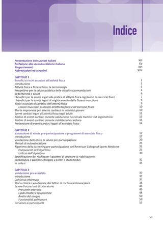 VII
Presentazione dei curatori italiani
Prefazione alla seconda edizione italiana
Ringraziamenti
Abbreviazioni ed acronimi
CAPITOLO 1
Benefici e rischi associati all’attività fisica
Introduzione
Attività fisica e fitness fisica: la terminologia
Prospettive per la salute pubblica delle attuali raccomandazioni
Sedentarietà e salute
I benefici per la salute legati alla pratica di attività fisica regolare o di esercizio fisico
I benefici per la salute legati al miglioramento della fitness muscolare
Rischi associati alla pratica dell’attività fisica
Lesioni muscolari associate all’attività fisica e all’esercizio fisico
Morte improvvisa per arresto cardiaco in individui giovani
Eventi cardiaci legati all'attività fisica negli adulti
Rischio di eventi cardiaci durante valutazione funzionale tramite test ergometrico
Rischio di eventi cardiaci durante riabilitazione cardiaca
Prevenzione di eventi cardiaci legati all’esercizio fisico
CAPITOLO 2
Valutazione di salute pre-partecipazione a programmi di esercizio fisico
Introduzione
Valutazione dello stato di salute pre-partecipazione
Metodi di autovalutazione
Algoritmo dello screening pre-partecipazione dell’American College of Sports Medicine
Componenti dell’algoritmo
Utilizzo dell’algoritmo
Stratificazione del rischio per i pazienti di strutture di riabilitazione
cardiologica e palestre collegate a centri e studi medici
In sintesi
CAPITOLO 3
Valutazione pre-esercizio
Introduzione
Consenso informato
Storia clinica e valutazione dei fattori di rischio cardiovascolare
Esame fisico e test di laboratorio
Pressione arteriosa
Lipidi ematici e lipoproteine
Analisi del sangue
Funzionalità polmonare
Istruzioni ai partecipanti
Indice
XIII
XV
XVI
XVII
1
1
1
4
6
7
9
9
10
10
11
13
14
14
17
17
20
23
23
23
30
32
34
37
37
37
38
43
45
48
50
50
53
 