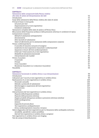 CAPITOLO 4
Valutazione delle componenti della fitness relative
allo stato di salute ed interpretazione dei dati
Introduzione
Scopi della valutazione della fitness relativa allo stato di salute
Principi di base e Linee guida
Istruzioni pre-test
Organizzazione di un test ergometrico
Condizioni ambientali
Valutazione completa dello stato di salute e di fitness fisica
Misurazione della frequenza cardiaca e della pressione arteriosa in condizioni di riposo
Composizione corporea
Metodi di valutazione antropometrici
Densitometria
Altre tecniche di valutazione
Valori di riferimento per la valutazione della composizione corporea
Fitness cardiorespiratoria
Il concetto di massimo consumo di ossigeno
Confronto tra test ergometrici massimali e sottomassimali
Sequenza e misure del test cardiorespiratorio
Criteri per l’interruzione di un test ergometrico
Modalità di valutazione funzionale
Interpretazione dei risultati
Fitness muscolare
Il razionale
Principi
Forza muscolare
Resistenza muscolare (c.d. endurance muscolare)
Flessibilità
CAPITOLO 5
Valutazione funzionale in ambito clinico e sua interpretazione
Introduzione
Indicazioni per l’uso di un test ergometrico in ambito clinico
Realizzazione di un test ergometrico in ambito clinico
Personale coinvolto
Metodo e protocollo di valutazione
Monitoraggio e sospensione del test ergometrico
Post-esercizio
Sicurezza
Interpretazione del test ergometrico in ambito clinico
Risposta della frequenza cardiaca
Risposta della pressione arteriosa
Doppio prodotto (frequenza cardiaca x pressione arteriosa sistolica)
Elettrocardiogramma
Sintomi
Capacità di esercizio fisico
Test ergometrico cardiopolmonare
Stress cardiorespiratorio massimo e di picco
Valore diagnostico del test ergometrico per la rilevazione della cardiopatia ischemica
Sensibilità, specificità e valore predittivo
Dati del test ergometrico in ambito clinico e prognosi
Test ergometrico in ambito clinico con imaging
Test da campo di deambulazione
55
55
55
56
56
56
57
57
58
58
59
63
66
66
70
70
71
72
74
74
85
86
86
87
87
93
94
99
99
99
104
104
105
107
110
112
113
113
113
114
114
116
116
119
119
120
120
122
122
124
VIII ACSM - Linee guida per la valutazione funzionale e la prescrizione dell’esercizio fisico
 