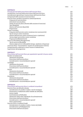 CAPITOLO 6
Principi generali della prescrizione dell'esercizio fisico
Introduzione ai principi della prescrizione dell'esercizio fisico
Considerazioni generali per la prescrizione dell'esercizio fisico
Componenti della sessione di esercizio fisico
Esercizio fisico aerobico (resistenza cardiorespiratoria)
Frequenza di esercizio fisico
Intensità di esercizio fisico
Tempo di esercizio fisico (Durata della sessione di esercizio)
Tipo (Modalità)
Volume dell'esercizio (Quantità)
Progressione
Fitness muscolare
Frequenza dell’esercizio contro resistenza (con sovraccarichi)
Tipi di esercizi contro resistenza
Volume dell’esercizio contro resistenza (serie e ripetizioni)
Tecnica degli esercizi fisici contro resistenza
Progressione/Mantenimento
Esercizi di flessibilità (Allungamento)
Tipi di esercizi di flessibilità
Volume degli esercizi di flessibilità (tempo, ripetizioni, frequenza)
L’esercizio fisico “neuromotorio” (ovvero di coordinazione motoria)
Comportamento sedentario e brevi frazioni di attività fisica
Supervisione del programma
CAPITOLO 7
Prescrizione dell’esercizio fisico per popolazioni speciali in buona salute
Bambini ed adolescenti
Valutazione funzionale
Prescrizione dell’esercizio fisico
Considerazioni e raccomandazioni speciali
Lombalgia
Valutazione funzionale
Prescrizione dell’esercizio fisico
Considerazioni e raccomandazioni speciali
Anziani
Valutazione funzionale
Prescrizione dell’esercizio fisico
Considerazioni e raccomandazioni speciali
Gravidanza
Valutazione funzionale
Prescrizione dell’esercizio fisico
Considerazioni e raccomandazioni speciali
CAPITOLO 8
Prescrizione dell’esercizio fisico in ambienti straordinari
Esercizio fisico ad altitudini elevate
Considerazioni di carattere medico: mal di montagna
Prevenzione e trattamento delle malattie da altitudine
Ascesa rapida
Acclimatazione all’altitudine
Valutazione dello stato individuale di acclimatamento
Prescrizione dell’esercizio fisico
Considerazioni e raccomandazioni speciali
Piano organizzativo
Esercizio fisico in ambienti freddi
Considerazioni di carattere medico: lesioni da freddo
Considerazioni sull’abbigliamento
Prescrizione dell’esercizio fisico
125
125
126
127
128
128
130
133
139
140
142
143
144
144
145
147
147
148
150
151
152
153
153
155
155
156
157
158
159
160
161
162
163
164
167
169
170
171
172
173
179
179
180
180
181
181
182
182
183
183
184
184
186
186
IX
Indice
 