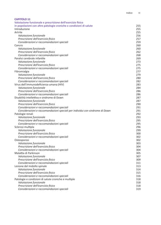 CAPITOLO 11
Valutazione funzionale e prescrizione dell’esercizio fisico
in popolazioni con altre patologie croniche e condizioni di salute
Introduzione
Artrite
Valutazione funzionale
Prescrizione dell’esercizio fisico
Considerazioni e raccomandazioni speciali
Cancro
Valutazione funzionale
Prescrizione dell’esercizio fisico
Considerazioni e raccomandazioni speciali
Paralisi cerebrale infantile
Valutazione funzionale
Prescrizione dell’esercizio fisico
Considerazioni e raccomandazioni speciali
Fibromialgia
Valutazione funzionale
Prescrizione dell’esercizio fisico
Considerazioni e raccomandazioni speciali
Virus dell’immunodeficienza umana (HIV)
Valutazione funzionale
Prescrizione dell’esercizio fisico
Considerazioni e raccomandazioni speciali
Disabilità intellettiva e sindrome di Down
Valutazione funzionale
Prescrizione dell’esercizio fisico
Considerazioni e raccomandazioni speciali
Considerazioni e raccomandazioni speciali per individui con sindrome di Down
Patologie renali
Valutazione funzionale
Prescrizione dell’esercizio fisico
Considerazioni e raccomandazioni speciali
Sclerosi multipla
Valutazione funzionale
Prescrizione dell’esercizio fisico
Considerazioni e raccomandazioni speciali
Osteoporosi
Valutazione funzionale
Prescrizione dell’esercizio fisico
Considerazioni e raccomandazioni speciali
Malattia di Parkinson
Valutazione funzionale
Prescrizione dell’esercizio fisico
Considerazioni e raccomandazioni speciali
Lesione del midollo spinale
Valutazione funzionale
Prescrizione dell’esercizio fisico
Considerazioni e raccomandazioni speciali
Patologie e condizioni di salute croniche e multiple
Valutazione funzionale
Prescrizione dell’esercizio fisico
Considerazioni e raccomandazioni speciali
255
255
255
256
257
259
260
260
262
268
269
273
275
275
277
279
280
282
283
284
286
286
287
287
290
291
291
292
293
295
295
296
299
300
302
302
303
304
304
305
307
309
311
313
314
315
316
318
318
318
319
XI
Indice
 