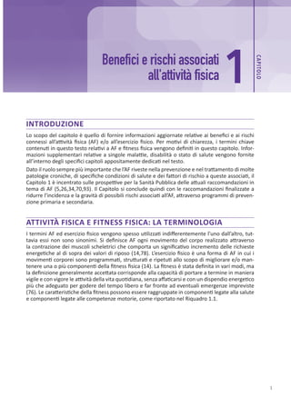CAP
ITOLO
1
1
Benefici e rischi associati
all'attività fisica
INTRODUZIONE
Lo scopo del capitolo è quello di fornire informazioni aggiornate relative ai benefici e ai rischi
connessi all’attività fisica (AF) e/o all’esercizio fisico. Per motivi di chiarezza, i termini chiave
contenuti in questo testo relativi a AF e fitness fisica vengono definiti in questo capitolo. Infor-
mazioni supplementari relative a singole malattie, disabilità o stato di salute vengono fornite
all’interno degli specifici capitoli appositamente dedicati nel testo.
Dato il ruolo sempre più importante che l’AF riveste nella prevenzione e nel trattamento di molte
patologie croniche, di specifiche condizioni di salute e dei fattori di rischio a queste associati, il
Capitolo 1 è incentrato sulle prospettive per la Sanità Pubblica delle attuali raccomandazioni in
tema di AF (5,26,34,70,93). Il Capitolo si conclude quindi con le raccomandazioni finalizzate a
ridurre l’incidenza e la gravità di possibili rischi associati all’AF, attraverso programmi di preven-
zione primaria e secondaria.
ATTIVITÀ FISICA E FITNESS FISICA: LA TERMINOLOGIA
I termini AF ed esercizio fisico vengono spesso utilizzati indifferentemente l’uno dall’altro, tut-
tavia essi non sono sinonimi. Si definisce AF ogni movimento del corpo realizzato attraverso
la contrazione dei muscoli scheletrici che comporta un significativo incremento delle richieste
energetiche al di sopra dei valori di riposo (14,78). L’esercizio fisico è una forma di AF in cui i
movimenti corporei sono programmati, strutturati e ripetuti allo scopo di migliorare e/o man-
tenere una o più componenti della fitness fisica (14). La fitness è stata definita in vari modi, ma
la definizione generalmente accettata corrisponde alla capacità di portare a termine in maniera
vigile e con vigore le attività della vita quotidiana, senza affaticarsi e con un dispendio energetico
più che adeguato per godere del tempo libero e far fronte ad eventuali emergenze impreviste
(76). Le caratteristiche della fitness possono essere raggruppate in componenti legate alla salute
e componenti legate alle competenze motorie, come riportato nel Riquadro 1.1.
 