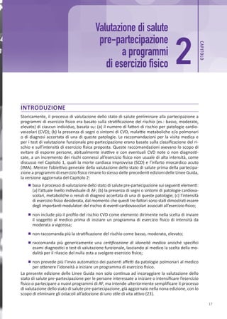 17
INTRODUZIONE
Storicamente, il processo di valutazione dello stato di salute preliminare alla partecipazione a
programmi di esercizio fisico era basato sulla stratificazione del rischio (es.: basso, moderato,
elevato) di ciascun individuo, basata su: (a) il numero di fattori di rischio per patologie cardio-
vascolari (CVD); (b) la presenza di segni o sintomi di CVD, malattie metaboliche e/o polmonari
o di diagnosi accertata di una di queste patologie. Le raccomandazioni per la visita medica e
per i test di valutazione funzionale pre-partecipazione erano basate sulla classificazione del ri-
schio e sull’intensità di esercizio fisica proposta. Queste raccomandazioni avevano lo scopo di
evitare di esporre persone, abitualmente inattive e con eventuali CVD note o non diagnosti-
cate, a un incremento dei rischi connessi all’esercizio fisico non usuale di alta intensità, come
discusso nel Capitolo 1, quali la morte cardiaca improvvisa (SCD) e l’infarto miocardico acuto
(IMA). Mentre l’obiettivo generale della valutazione dello stato di salute prima della partecipa-
zione a programmi di esercizio fisico rimane lo stesso delle precedenti edizioni delle Linee Guida,
la versione aggiornata del Capitolo 2:
	
■ basa il processo di valutazione dello stato di salute pre-partecipazione sui seguenti elementi:
(a) l’attuale livello individuale di AF; (b) la presenza di segni o sintomi di patologie cardiova-
scolari, metaboliche o renali di diagnosi accertata di una di queste patologie; (c) l’intensità
di esercizio fisico desiderata, dal momento che questi tre fattori sono stati dimostrati essere
degli importanti modulatori del rischio di eventi cardiovascolari associati all’esercizio fisico;
	
■ non include più il profilo del rischio CVD come elemento dirimente nella scelta di inviare
il soggetto al medico prima di iniziare un programma di esercizio fisico di intensità da
moderata a vigorosa;
	
■ non raccomanda più la stratificazione del rischio come basso, moderato, elevato;
	
■ raccomanda più genericamente una certificazione di idoneità medica anziché specifici
esami diagnostici o test di valutazione funzionale, lasciando al medico la scelta della mo-
dalità per il rilascio del nulla osta a svolgere esercizio fisico;
	
■ non prevede più l’invio automatico dei pazienti affetti da patologie polmonari al medico
per ottenere l’idoneità a iniziare un programma di esercizio fisico.
La presente edizione delle Linee Guida non solo continua ad incoraggiare la valutazione dello
stato di salute pre-partecipazione per le persone interessate a iniziare o intensificare l’esercizio
fisico o partecipare a nuovi programmi di AF, ma intende ulteriormente semplificare il processo
di valutazione dello stato di salute pre-partecipazione, già aggiornato nella nona edizione, con lo
scopo di eliminare gli ostacoli all’adozione di uno stile di vita attivo (23).
Valutazione di salute
pre-partecipazione
a programmi
di esercizio fisico 2
CAP
ITOLO
 
