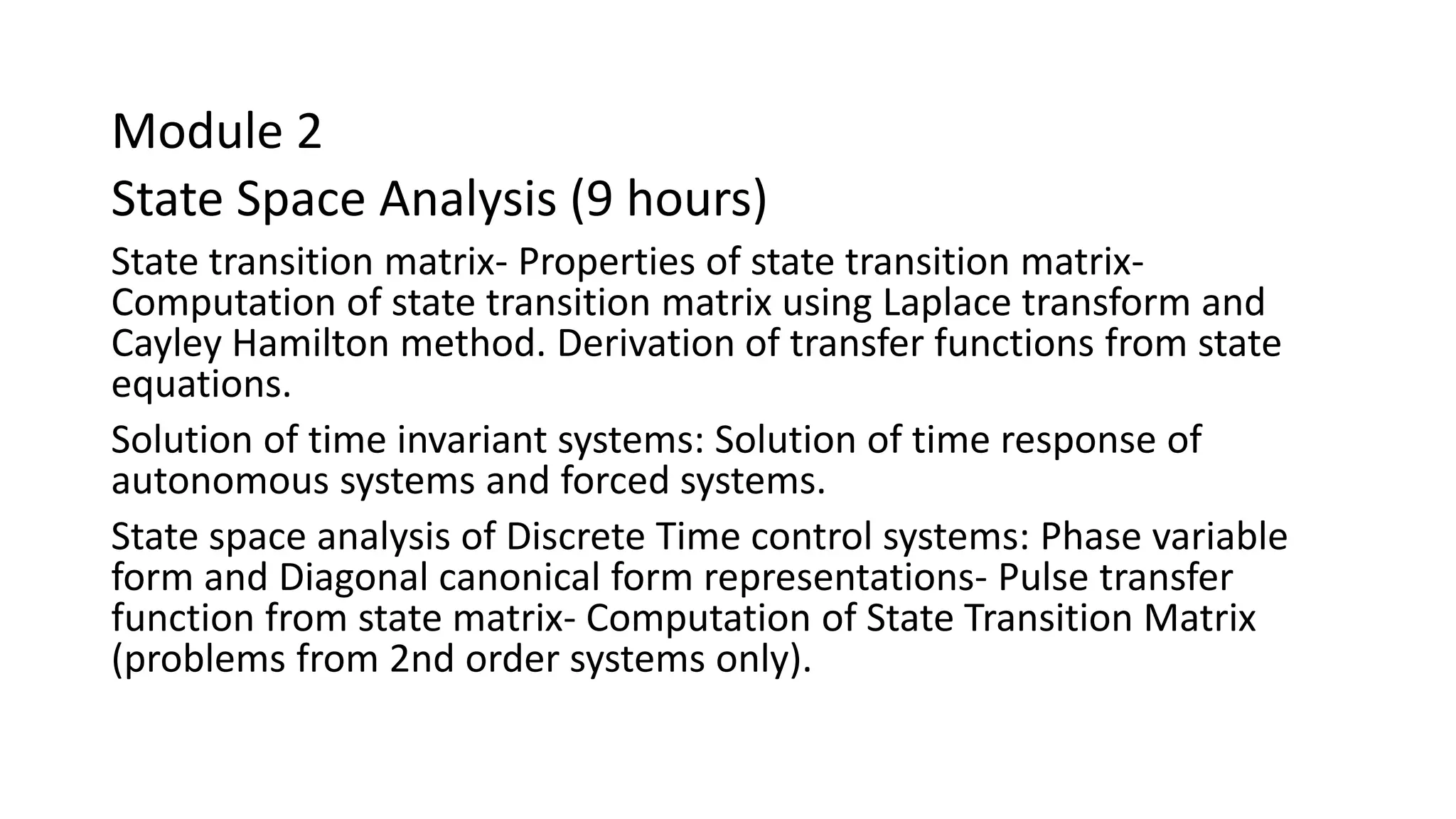 Module 2
State Space Analysis (9 hours)
State transition matrix- Properties of state transition matrix-
Computation of state transition matrix using Laplace transform and
Cayley Hamilton method. Derivation of transfer functions from state
equations.
Solution of time invariant systems: Solution of time response of
autonomous systems and forced systems.
State space analysis of Discrete Time control systems: Phase variable
form and Diagonal canonical form representations- Pulse transfer
function from state matrix- Computation of State Transition Matrix
(problems from 2nd order systems only).