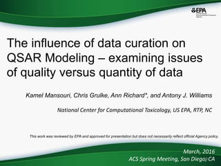 0
Kamel Mansouri, Chris Grulke, Ann Richard*, and Antony J. Williams
National Center for Computational Toxicology, US EPA, RTP, NC
The influence of data curation on
QSAR Modeling – examining issues
of quality versus quantity of data
March, 2016
ACS Spring Meeting, San Diego, CA
This work was reviewed by EPA and approved for presentation but does not necessarily reflect official Agency policy.
 