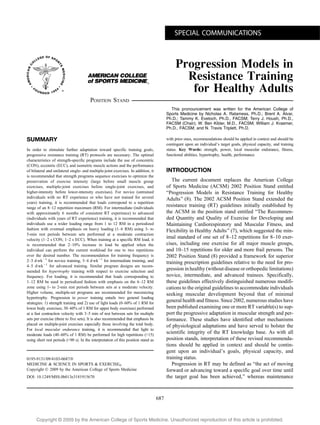 Copyright @ 200 by the American College of Sports Medicine. Unauthorized reproduction of this article is prohibited.9
Progression Models in
Resistance Training
for Healthy Adults
POSITION STAND
This pronouncement was written for the American College of
Sports Medicine by Nicholas A. Ratamess, Ph.D.; Brent A. Alvar,
Ph.D.; Tammy K. Evetoch, Ph.D., FACSM; Terry J. Housh, Ph.D.,
FACSM (Chair); W. Ben Kibler, M.D., FACSM; William J. Kraemer,
Ph.D., FACSM; and N. Travis Triplett, Ph.D.
SUMMARY
In order to stimulate further adaptation toward specific training goals,
progressive resistance training (RT) protocols are necessary. The optimal
characteristics of strength-specific programs include the use of concentric
(CON), eccentric (ECC), and isometric muscle actions and the performance
of bilateral and unilateral single- and multiple-joint exercises. In addition, it
is recommended that strength programs sequence exercises to optimize the
preservation of exercise intensity (large before small muscle group
exercises, multiple-joint exercises before single-joint exercises, and
higher-intensity before lower-intensity exercises). For novice (untrained
individuals with no RT experience or who have not trained for several
years) training, it is recommended that loads correspond to a repetition
range of an 8–12 repetition maximum (RM). For intermediate (individuals
with approximately 6 months of consistent RT experience) to advanced
(individuals with years of RT experience) training, it is recommended that
individuals use a wider loading range from 1 to 12 RM in a periodized
fashion with eventual emphasis on heavy loading (1–6 RM) using 3- to
5-min rest periods between sets performed at a moderate contraction
velocity (1–2 s CON; 1–2 s ECC). When training at a specific RM load, it
is recommended that 2–10% increase in load be applied when the
individual can perform the current workload for one to two repetitions
over the desired number. The recommendation for training frequency is
2–3 dIwkj1
for novice training, 3–4 dIwkj1
for intermediate training, and
4–5 dIwkj1
for advanced training. Similar program designs are recom-
mended for hypertrophy training with respect to exercise selection and
frequency. For loading, it is recommended that loads corresponding to
1–12 RM be used in periodized fashion with emphasis on the 6–12 RM
zone using 1- to 2-min rest periods between sets at a moderate velocity.
Higher volume, multiple-set programs are recommended for maximizing
hypertrophy. Progression in power training entails two general loading
strategies: 1) strength training and 2) use of light loads (0–60% of 1 RM for
lower body exercises; 30–60% of 1 RM for upper body exercises) performed
at a fast contraction velocity with 3–5 min of rest between sets for multiple
sets per exercise (three to five sets). It is also recommended that emphasis be
placed on multiple-joint exercises especially those involving the total body.
For local muscular endurance training, it is recommended that light to
moderate loads (40–60% of 1 RM) be performed for high repetitions (915)
using short rest periods (G90 s). In the interpretation of this position stand as
with prior ones, recommendations should be applied in context and should be
contingent upon an individual’s target goals, physical capacity, and training
status. Key Words: strength, power, local muscular endurance, fitness,
functional abilities, hypertrophy, health, performance
INTRODUCTION
The current document replaces the American College
of Sports Medicine (ACSM) 2002 Position Stand entitled
BProgression Models in Resistance Training for Healthy
Adults[ (8). The 2002 ACSM Position Stand extended the
resistance training (RT) guidelines initially established by
the ACSM in the position stand entitled BThe Recommen-
ded Quantity and Quality of Exercise for Developing and
Maintaining Cardiorespiratory and Muscular Fitness, and
Flexibility in Healthy Adults[ (7), which suggested the min-
imal standard of one set of 8–12 repetitions for 8–10 exer-
cises, including one exercise for all major muscle groups,
and 10–15 repetitions for older and more frail persons. The
2002 Position Stand (8) provided a framework for superior
training prescription guidelines relative to the need for pro-
gression in healthy (without disease or orthopedic limitations)
novice, intermediate, and advanced trainees. Specifically,
these guidelines effectively distinguished numerous modifi-
cations to the original guidelines to accommodate individuals
seeking muscular development beyond that of minimal
general health and fitness. Since 2002, numerous studies have
been published examining one or more RT variable(s) to sup-
port the progressive adaptation in muscular strength and per-
formance. These studies have identified other mechanisms
of physiological adaptations and have served to bolster the
scientific integrity of the RT knowledge base. As with all
position stands, interpretation of these revised recommenda-
tions should be applied in context and should be contin-
gent upon an individual’s goals, physical capacity, and
training status.
Progression in RT may be defined as Bthe act of moving
forward or advancing toward a specific goal over time until
the target goal has been achieved,[ whereas maintenance
SPECIAL COMMUNICATIONS
0195-9131/09/4103-0687/0
MEDICINE & SCIENCE IN SPORTS & EXERCISEÒ
Copyright Ó 2009 by the American College of Sports Medicine
DOI: 10.1249/MSS.0b013e3181915670
687
 