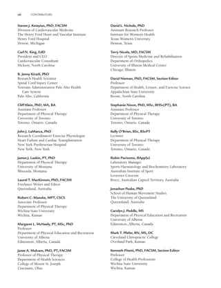 viii CONTRIBUTORS
Steven J. Keteyian, PhD, FACSM
Division of Cardiovascular Medicine
The Henry Ford Heart and Vascular Institute
Henry Ford Hospital
Detroit, Michigan
Carl N. King, EdD
President and CEO
Cardiovascular Consultant
Hickory, North Carolina
B. Jenny Kiratli, PhD
Research Health Scientist
Spinal Cord Injury Center
Veterans Administration Palo Alto Health
Care System
Palo Alto, California
Cliff Klein, PhD, MA, BA
Assistant Professor
Department of Physical Therapy
University of Toronto
Toronto, Ontario, Canada
John J. LaManca, PhD
Research Coordinator/ Exercise Physiologist
Heart Failure and Cardiac Transplantation
New York Presbyterian Hospital
New York, New York
James J. Laskin, PT, PhD
Department of Physical Therapy
University of Montana
Missoula, Montana
Laurel T. MacKinnon, PhD, FACSM
Freelance Writer and Editor
Queensland, Australia
Robert C. Manske, MPT, CSCS
Associate Professor
Department of Physical Therapy
Wichita State University
Wichita, Kansas
Margaret L. McNeely, PT, MSc, PhD
Professor
Department of Physical Education and Recreation
University of Alberta
Edmonton, Alberta, Canada
Janet A. Mulcare, PhD, PT, FACSM
Professor of Physical Therapy
Department of Health Sciences
College of Mount St. Joseph
Cincinatti, Ohio
David L. Nichols, PhD
Assistant Research Professor
Institute for Women’s Health
Texas Women’s University
Denton, Texas
Terry Nicola, MD, FACSM
Director of Sports Medicine and Rehabilitation
Department of Orthopedics
University of Illinois Medical Center
Chicago, Illinois
David Nieman, PhD, FACSM, Section Editor
Professor
Department of Health, Leisure, and Exercise Science
Appalachian State University
Boone, North Carolina
Stephanie Nixon, PhD, MSc, BHSc(PT), BA
Assistant Professor
Department of Physical Therapy
University of Toronto
Toronto, Ontario, Canada
Kelly O’Brien, BSc, BScPT
Lecturer
Department of Physical Therapy
University of Toronto
Toronto, Ontario, Canada
Robin Parisotto, BAppSci
Laboratory Manager
Sports Haematology and Biochemistry Laboratory
Australian Institute of Sport
Leverrier Crescent
Bruce, Australian Capitol Territory, Australia
Jonathan Peake, PhD
School of Human Movement Studies
The University of Queensland
Queensland, Australia
Carolyn J. Peddle, MS
Department of Physical Education and Recreation
University of Alberta
Edmonton, Alberta, Canada
Mark T. Pfefer, RN, MS, DC
Cleveland Chiropractic College
Overland Park, Kansas
Kenneth Pitetti, PhD, FACSM, Section Editor
Professor
College of Health Professions
Wichita State University
Wichita, Kansas
LWBK191-4034G-FM_i-xii.qxd 6/11/08 6:02 pm Page viii Aptara (PPG-Quark)
 