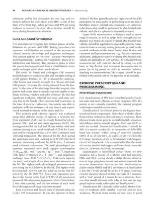 86 RESOURCES FOR CLINICAL EXERCISE PHYSIOLOGY • www.acsm.org
extension and/or hip abduction for one leg, and ex-
tremely difficult for individuals with MMT scores of less
than 3/5 for both legs. When persons with PPS are using
orthosis or assistive devices, these devices should be
worn during functional evaluation.
GUILLAIN-BARRÉ SYNDROME
It is important to recognize two distinct phases of reha-
bilitation for persons with GBS. Testing procedures for
inpatient rehabilitation are covered in the sections on
clinical exercise physiology and diagnostic techniques.
This section and the next section, “Exercise Prescription
and Programming,” address the “outpatient” phase of re-
habilitation and recovery. The outpatient phase is when
the patient has been released from a rehabilitation center
and is no longer under direct medical care.
The study by Pitetti and colleagues (38) reported
methodologies for cardiovascular and strength testing of
a GBS patient. Pitetti et al. (38) evaluated the cardiovas-
cular fitness and muscle strength of a 58-year-old male
GBS patient, 3.5 years after being released from the hos-
pital. At the time of his discharge from the hospital, this
patient had severe muscle atrophy and was unable to am-
bulate without crutches and ankle orthoses. He also had
significant weakness, bilateral foot drop, and some sen-
sory loss in the hands. Three and one-half years later, at
the time of exercise evaluation, this patient was able to
ambulate with the assistance of one crutch and experi-
enced minimal weakness in the hands and feet.
This patient’s peak exercise capacity was evaluated
using three different modes of exercise: a Schwinn Air-
Dyne ergometer (SAE), an electrically braked bicycle er-
gometer (BE), and an arm-crank ergometer (ACE). The
testing protocol for the SAE and BE was similar, with each
exercise starting at an initial workload of 25 W for 2 min-
utes and increasing workload 25 W every 2 minutes until
volitional exhaustion. The protocol for the ACE started
the participant with arm cranking at 10 W (50 rpm) for 2
minutes, increasing workload by 10 W every 2 minutes
until volitional exhaustion. The peak physiological pa-
rameters measured were peak oxygen consumption
(V·O2peak, mL · min1
and mL · kg1
· min1
), heart rate
(HR, bpm), ventilation (V·E, l · min1
), and respiratory
exchange ratio (RER, V·CO2/V·O2). Peak work capacity
(in watts) and length of test time were also measured on
the BE. The highest peak physiological parameters were
seen using the SAE followed by the BE. The highest work
level reached (175 W) was also achieved on the SAE fol-
lowed by the BE (100 W). Arm-crank ergometry pro-
duced the lowest work level (75 W) of all parameters
measured. Blood pressure responses (taken 2 min before,
2 min after exercise, and the last minute of each work
level) throughout all three tests were normal.
Knee extension and flexion were evaluated using the
Cybex 340 dynamometer. It was the opinion of these
authors (30) that, given the physical capacities of this GBS
participant, he was capable of performing most any test of
flexibility, muscle strength and endurance, or cardiovas-
cular fitness that could be performed by able-bodied indi-
viduals, with the exception of a treadmill protocol.
Upper body measurement techniques used to assess
range of motion, as well as upper body strength and en-
durance test protocols used to evaluate able-bodied indi-
viduals, should be applicable to most GBS patients. Varia-
tions for lower-extremity testing protocols depend on the
residual weakness of the lower limbs. Knee flexion and
extension and hip measurements (e.g., flexion, extension,
adduction, abduction) used to evaluate able-bodied indi-
viduals are applicable to GBS patients. As with upper body
measurements, GBS patients should be sitting (as with
knee or hip flexion and extension measurements) or
prone (as in leg press) in order to maintain balance.
Standing test measurements, like a squat, should be per-
formed with caution and in the presence of an assistant.
EXERCISE PRESCRIPTION AND
PROGRAMMING
POSTPOLIO SYNDROME
Five classifications of PPS have been developed to facili-
tate safer and more effective exercise programs (39). If a
person is not correctly classified, the exercise program
could injure unstable motor units.
Classification I (no clinical polio) is the highest func-
tional and least symptomatic. Individuals with this classi-
fication have no history of recent muscle weakness. Their
physical exam shows good to normal strength, sensation,
and reflexes and no muscle atrophy. EMG and NCV re-
sults are normal. Persons in Classification I should be
able to exercise aerobically at intensities of 50%–70%
heart rate reserve (HRR), rating of perceived exertion
(RPE) of 12–14 (on the 6–20 scale), or MET levels in the
6–9 range; durations of up to 30 minutes; with frequen-
cies of 3–5 days/week. It is recommended that the mode
of exercise involve both upper and lower body muscula-
ture (i.e., Schwinn Air-Dyne, swimming).
Classification II (subclinical polio) shows no new
weakness but a history of weakness with full recovery.
EMG and NCV testing should exhibit chronic denerva-
tion or large polyphasic motor unit action potentials but
no acute denervation. Exercise for this classification in-
cludes similar MHRR and RPE intensities as Classification
I, but MET levels should be in the 5–8 range. However,
exercise duration should include intervals of 5 minutes,
with a “rest” period of 1 minute between intervals. Exer-
cise days should alternate with 1 day of rest, and the sug-
gested exercise mode is the same as Classification I.
Classification III (clinically stable polio) shows a his-
tory of weakness with variable recovery and no new
weakness. Physical exam results include poor to good
LWBK191-4034G-C06_79-90.qxd 06/11/2008 10:02 AM Page 86
 