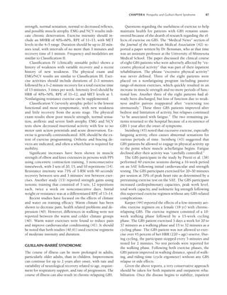 CHAPTER 6 Postpolio and Guillain-Barré Syndrome 87
strength, normal sensation, normal to decreased reflexes,
and possible muscle atrophy. EMG and NCV results indi-
cate chronic denervation. Exercise intensity should in-
clude an MHRR of 40%–60%, RPE of 11–13, with MET
levels in the 4–5 range. Duration should be up to 20 min-
utes total, with intervals of no more than 3 minutes and
recovery time of 1 minute. Frequency and modalities are
similar to Classification II.
Classification IV (clinically unstable polio) shows a
history of weakness with variable recovery and a recent
history of new weakness. The physical exam and
EMG/NCV results are similar to Classification III. Exer-
cise activities should include durations of 2–3 minutes
followed by a 1–2 minute recovery for a total exercise time
of 15 minutes, 3 times per week. Intensity level should be
HRR of 40%–50%, RPE of 11–12, and MET levels at 3.
Nonfatiguing resistance exercise can be supplemented.
Classification V (severely atrophic polio) is the lowest
functional and most symptomatic, with new weakness
and little recovery from the acute stage. The physical
exam results show poor muscle strength, normal sensa-
tion, areflexic and severe limb atrophy. EMG and NCV
tests show decreased insertional activity with few to no
motor unit action potentials and acute denervation. Ex-
ercise is generally contraindicated. ADL should be the ex-
tent of exercise programming. Orthotic and bracing de-
vices are indicated, and often a wheelchair is required for
mobility.
Significant increases have been shown in muscle
strength of elbow and knee extensors in persons with PPS
using concentric contraction training, 3 nonconsecutive
times/week, with 3 sets of 20, 15, and 10 repetitions (14).
Resistance intensity was 75% of 3-RM with 90 seconds’
recovery between sets and 3 minutes’ rest between exer-
cises. Another study (13) reported strength gains using
isotonic training that consisted of 3 sets, 12 repetitions
each, twice a week on nonconsecutive days. Initial
weight or resistance was at a differentiated RPE of 13–14.
Recent studies have focused on the effects of climate
and water on training efficacy. Warm climate has been
shown to decrease pain, health related problems and de-
pression (40). However, differences in walking were not
reported between the warm and colder climate groups
(40). Warm water exercises were found to reduce pain
and improve cardiovascular conditioning (41). It should
be noted that both studies (40,41) used exercise regimens
of moderate intensity and duration.
GUILLAIN-BARRÉ SYNDROME
The course of illness can be more prolonged in adults,
particularly older adults, than in children. Improvement
can continue for up to 2 years after onset, with rate and
variability of neurological recovery related to age, require-
ment for respiratory support, and rate of progression. The
course of illness can also result in chronic-relapsing GBS.
Questions regarding the usefulness of exercise to help
maintain health for patients with GBS remains unan-
swered because of the dearth of research regarding the ef-
fects of exercise on GBS. The “Medical News” section of
the Journal of the American Medical Association (42) re-
ported a paper written by Dr. Bensman, who at that time
was an assistant professor at the University of Minnesota
Medical School. The paper discussed the clinical course
of eight GBS patients who were adversely affected by “ex-
cessive physical activity” that was part of their inpatient
rehabilitation. The phrase “excessive physical activity”
was never defined. Three of the eight patients were
placed on a nonfatiguing program including passive
range-of-motion exercises, which quickly resulted in an
increase in muscle strength and no more periods of func-
tional loss. Another three of the eight patients had al-
ready been discharged, but loss of function due to weak-
ness and/or paresis reappeared after “exercising too
strenuously.” These three GBS patients improved after
bedrest and limitation of activity, but relapses continued
“to be associated with fatigue.” The two remaining pa-
tients returned to the hospital because of a recurrence of
GBS 1 year after the onset of symptoms.
Steinberg (43) noted that excessive exercise, especially
fatiguing activity, often causes abnormal sensations for
various periods of time. Steinberg (43) suggested that
GBS patients be allowed to engage in physical activity up
to the point where muscle ache/fatigue begins. Fatigue
declined after their activity was “carefully controlled.”
The GBS participant in the study by Pitetti et al. (38)
performed 40 exercise sessions during a 16-week period
on an SAE following initial cardiovascular and strength
testing. The GBS participant exercised for 20–30 minutes
per session at 70% of peak heart rate as determined by a
pretraining exercise test on the SAE. The GBS participant
increased cardiopulmonary capacities, peak work level,
total work capacity, and isokinetic leg strength following
this supervised exercise regimen without any GBS-related
complications.
Karper (44) reported the effects of a low-intensity aer-
obic exercise regimen on a female (18 yr) with chronic-
relapsing GBS. The exercise regimen consisted of a 10-
week walking phase followed by a 15-week cycling
phase. The GBS patient exercised 3 days a week for 20 to
37 minutes as a walking phase and 15 to 32 minutes as a
cycling phase. The GBS patient was not allowed to exer-
cise over 45 percent of her HRR (220 – age) reserve. Dur-
ing cycling, the participant stopped every 5 minutes and
rested for 2 minutes. No rest periods were reported for
the walking phase. Following both exercise phases, the
GBS patient improved in walking distance, speed of walk-
ing, and riding time (cycle ergometer) without any GBS
relapse or side effects.
Given the above reports, a very conservative approach
should be taken for both inpatient and outpatient reha-
bilitation. Once the disease begins to stabilize, inpatient
LWBK191-4034G-C06_79-90.qxd 06/11/2008 10:02 AM Page 87
 