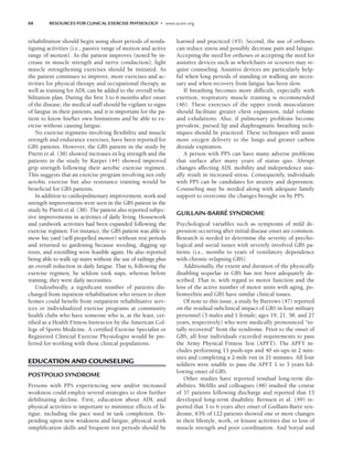 88 RESOURCES FOR CLINICAL EXERCISE PHYSIOLOGY • www.acsm.org
rehabilitation should begin using short periods of nonfa-
tiguing activities (i.e., passive range of motion and active
range of motion). As the patient improves (noted by in-
crease in muscle strength and nerve conduction), light
muscle strengthening exercises should be initiated. As
the patient continues to improve, more exercises and ac-
tivities for physical therapy and occupational therapy, as
well as training for ADL can be added to the overall reha-
bilitation plan. During the first 3 to 6 months after onset
of the disease, the medical staff should be vigilant to signs
of fatigue in their patients, and it is important for the pa-
tient to know his/her own limitations and be able to ex-
ercise without causing fatigue.
No exercise regimens involving flexibility and muscle
strength and endurance exercises, have been reported for
GBS patients. However, the GBS patient in the study by
Pitetti et al. (38) showed increases in leg strength and the
patients in the study by Karper (44) showed improved
grip strength following their aerobic exercise regimen.
This suggests that an exercise program involving not only
aerobic exercise but also resistance training would be
beneficial for GBS patients.
In addition to cardiopulmonary improvement, work and
strength improvements were seen in the GBS patient in the
study by Pitetti et al. (38). The patient also reported subjec-
tive improvements in activities of daily living. Housework
and yardwork activities had been expanded following the
exercise regimen. For instance, the GBS patient was able to
mow his yard (self-propelled mower) without rest periods
and returned to gardening because weeding, digging up
roots, and rototilling were feasible again. He also reported
being able to walk up stairs without the use of railings plus
an overall reduction in daily fatigue. That is, following the
exercise regimen, he seldom took naps, whereas before
training, they were daily necessities.
Undoubtedly, a significant number of patients dis-
charged from inpatient rehabilitation who return to their
homes could benefit from outpatient rehabilitative serv-
ices or individualized exercise programs at community
health clubs who have someone who is, at the least, cer-
tified as a Health Fitness Instructor by the American Col-
lege of Sports Medicine. A certified Exercise Specialist or
Registered Clinicial Exercise Physiologist would be pre-
ferred for working with these clinical populations.
EDUCATION AND COUNSELING
POSTPOLIO SYNDROME
Persons with PPS experiencing new and/or increased
weakness could employ several strategies to slow further
debilitating decline. First, education about ADL and
physical activities is important to minimize effects of fa-
tigue, including the pace used in task completion. De-
pending upon new weakness and fatigue, physical work
simplification skills and frequent rest periods should be
learned and practiced (45). Second, the use of orthoses
can reduce stress and possibly decrease pain and fatigue.
Accepting the need for orthoses or accepting the need for
assistive devices such as wheelchairs or scooters may re-
quire counseling. Assistive devices are particularly help-
ful when long periods of standing or walking are neces-
sary and when recovery from fatigue has been slow.
If breathing becomes more difficult, especially with
exertion, respiratory muscle training is recommended
(46). These exercises of the upper trunk musculature
should facilitate greater chest expansion, tidal volume
and exhalations. Also, if pulmonary problems become
prevalent, pursed lip and diaphragmatic breathing tech-
niques should be practiced. These techniques will assist
more oxygen delivery to the lungs and greater carbon
dioxide expiration.
A person with PPS can have many adverse problems
that surface after many years of status quo. Abrupt
changes affecting ADL mobility and independence usu-
ally result in increased stress. Consequently, individuals
with PPS can be candidates for anxiety and depression.
Counseling may be needed along with adequate family
support to overcome the changes brought on by PPS.
GUILLAIN-BARRÉ SYNDROME
Psychological variables such as symptoms of mild de-
pression occurring after initial disease onset are common.
Research is needed to determine the severity of psycho-
logical and social issues with severely involved GBS pa-
tients (i.e., months to years of ventilatory dependence
with chronic-relapsing GBS).
Additionally, the extent and duration of the physically
disabling sequelae in GBS has not been adequately de-
scribed. That is, with regard to motor function and the
loss of the active number of motor units with aging, po-
liomyelitis and GBS have similar clinical issues.
Of note to this issue, a study by Burrows (47) reported
on the residual subclinical impact of GBS in four military
personnel (3 males and 1 female; ages 19, 21, 58, and 27
years, respectively) who were medically pronounced “to-
tally recovered” from the syndrome. Prior to the onset of
GBS, all four individuals exceeded requirements to pass
the Army Physical Fitness Test (APFT). The APFT in-
cludes performing 15 push-ups and 40 sit-ups in 2 min-
utes and completing a 2-mile run in 21 minutes. All four
soldiers were unable to pass the APFT 1 to 3 years fol-
lowing onset of GBS.
Other studies have reported residual long-term dis-
abilities. Melillo and colleagues (48) studied the course
of 37 patients following discharge and reported that 13
developed long-term disability. Bernsen et al. (49) re-
ported that 3 to 6 years after onset of Guillain-Barré syn-
drome, 63% of 122 patients showed one or more changes
in their lifestyle, work, or leisure activities due to loss of
muscle strength and poor coordination. And Soryal and
LWBK191-4034G-C06_79-90.qxd 06/11/2008 10:02 AM Page 88
 