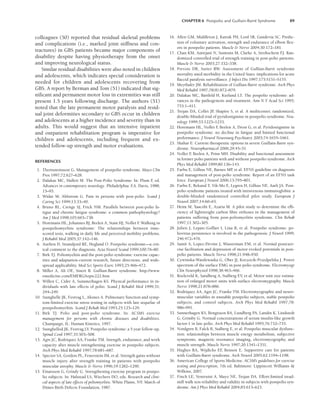 CHAPTER 6 Postpolio and Guillain-Barré Syndrome 89
colleagues (50) reported that residual skeletal problems
and complications (i.e., marked joint stiffness and con-
tractures) in GBS patients became major components of
disability despite having physiotherapy from the onset
and improving neurological status.
Similar residual disabilities were also noted in children
and adolescents, which indicates special consideration is
needed for children and adolescents recovering from
GBS. A report by Berman and Tom (51) indicated that sig-
nificant and permanent motor loss in extremities was still
present 1.5 years following discharge. The authors (51)
noted that the late permanent motor paralysis and resid-
ual joint deformities secondary to GBS occur in children
and adolescents at a higher incidence and severity than in
adults. This would suggest that an intensive inpatient
and outpatient rehabilitation program is imperative for
children and adolescents, including frequent and ex-
tended follow-up strength and motor evaluations.
REFERENCES
1. Thornsteinsson G. Management of postpolio syndrome. Mayo Clin
Pros 1997;72:627–628.
2. Dalakas MC, Hallett M. The Post-Polio Syndrome: In: Plum F
, ed.
Advances in contemporary neurology. Philadelphia: F
.A. Davis, 1988;
15–95.
3. Widar M, Ahlstrom G. Pain in persons with post-polio. Scand J
Caring Sci 1999;13:33–40.
4. Bruno RL, Crenge SJ, Frick NM. Parallels between post-polio fa-
tigue and chronic fatigue syndrome: a common pathophysiology?
Am J Med 1998;105:665–738.
5. Horemans HL, Johannes BJ, Beelen A, Stam HJ, Nollet F
. Walking in
postpoliomyelitis syndrome: The relationships between time-
scored tests, walking in daily life and perceived mobility problems.
J Rehabil Med 2005;37:142–146.
6. Aurlien D, Strandjord RE, Hegland O. Postpolio syndrome—a crit-
ical comment to the diagnosis. Acta Neurol Scand 1999;100:76–80.
7. Birk TJ. Poliomyelitis and the post-polio syndrome: exercise capac-
ities and adaptation-current research, future directions, and wide-
spread applicability. Med Sci Sports Exerc 1993;25:466–472.
8. Miller A, Ali OE, Sinert R. Gullian-Barré syndrome. http://www.
emedicine.com/EMERG/topic222.htm
9. Willen C, Cider A, Summerhagen KS. Physical performance in in-
dividuals with late effects of polio. Scand J Rehabil Med 1999;31:
244–249.
10. Stanghelle JK, Festvag L, Aksnes A. Pulmonary function and symp-
tom-limited exercise stress testing in subjects with late sequelae of
postpoliomyelitis. Scand J Rehab Med 1993;25:125–129.
11. Birk TJ. Polio and post-polio syndrome. In: ACSM’s exercise
management for persons with chronic diseases and disabilities.
Champaign, IL: Human Kinetics, 1997.
12. Stanghellod JK, Festvag LV. Postpolio syndrome: a 5 year follow-up.
Spinal Cord 1997;35:503–508.
13. Agre JC, Rodriquez AA, Franke TM. Strength, endurance, and work
capacity after muscle strengthening exercise in postpolio subjects.
Arch Phys Med Rehabil 1997;78:681–687.
14. Spector SA, Gordon PL, Feuerstein IM, et al. Strength gains without
muscle injury after strength training in patients with postpolio
muscular atrophy. Muscle  Nerve 1996;19:1282–1290.
15. Einarsson G, Grindy G. Strengthening exercise program in postpo-
lio subjects. In: Halstead LS, Wiechers DO, eds. Research and clini-
cal aspects of late effects of poliomyelitis. White Plains, NY: March of
Dimes Birth Defects Foundation, 1987.
16. Allen GM, Middleton J, Katrak PH, Lord SR, Gandevia SC. Predic-
tion of voluntary activation, strength and endurance of elbow flex-
ors in postpolio patients. Muscle  Nerve 2004;30:172–181.
17. Chan KM, Amirjani N, Sumrain M, Clarke A, Strohschein FJ. Ran-
domized controlled trial of strength training in post-polio parients.
Muscle  Nerve 2003;27:332–338.
18. Prevots DR, Sutter RW. Assessment of Gullian-Barré syndrome
mortality aned morbidity in the United Staes: implications for acute
flaccid paralysis surveillance. J Infect Dis 1997;175:S151–S155.
19. Meythaler JM. Rehabilitation of Gullian-Barré syndrome. Arch Phys
Med Rehabil 1997;78(8):872–879.
20. Dalakas MC, Bartfeld H, Kurland LT. The pospolio syndrome: ad-
vances in the pathogenesis and treatment. Ann N Y Acad Sci 1995;
753:1–411.
21. Trojan DA, Collet JP
, Shapiro S, et al. A multicenter, randomized,
double-blinded trial of pyridostigmine in postpolio syndrome. Neu-
rology 1999;53:1225–1233.
22. Horemans HL, Nollet F
, Beelen A, Drost G, et al. Pyridostigmine in
postpolio syndrome: no decline in fatigue and limited functional
performance. J Neurol Neurosurg Psychiatry 2003;74:1655–1661.
23. Shahar E: Current therapeutic options in severe Guillain-Barre syn-
drome. Neuropharmacol 2006;29:45–51
24. Nollet F
, Beelen A, Prins MH. Disability and functional assessment
in former polio patients with and without postpolio syndrome. Arch
Phys Med Rehabil 1999;80:136–143.
25. Farbu E, Gilhus NE, Barnes MP
, et al. EFNS guideline on diagnosis
and management of post-polio syndrome. Report of an EFNS task
force. European J Neurol 2006;13:795–801.
26. Farbu E, Rekand T, Vik-Mo E, Lygren H, Gilhus NE, Aarli JA. Post-
polio syndrome patients treated with intravenous immunoglobin: a
double-blinded randomized controlled pilot study. European J
Neurol 2007;14:60–65.
27. Heim M, Yaacobi E, Azaria M. A pilot study to determine the effi-
ciency of lightweight carbon fibre orthoses in the management of
patients suffering from post-poliomyelitis syndrome. Clin Rehab
1997;11:302–305.
28. Julien J, Leparc-Goffart I, Lina B, et al. Postpolio syndrome: po-
liovirus persistence is involved in the pathogenesis. J Neurol 1999;
246:472–476.
29. Samii A, Lopez-Devine J, Wasserman EM, et al. Normal postexer-
cise facilitation and depression of motor evoked potentials in post-
polio patients. Muscle Nerve 1998;21:948–950.
30. Cywinska-Wasilewaska G, Ober JJ, Koczocik-Przedpelska J. Power
spectrum of the surface EMG in post-polio syndrome. Electromyogr
Clin Neurophysiol 1998;38:463–466.
31. Roeleveld K, Sandberg A, Stalberg EV, et al. Motor unit size estima-
tion of enlarged motor units with surface electromygraphy. Muscle
Nerve 1998;21:878–886.
32. Rodriquez AA, Agre JC, Franke TM. Electromyographic and neuro-
muscular variables in unstable postpolio subjects, stable postpolio
subjects, and control subjects. Arch Phys Med Rehabil 1997;78:
986–991.
33. Sunnerhagen KS, Bengtsson BA, Lundberg PA, Landin K, Lindstedt
G, Grimby G. Normal concentrations of serum insulin-like growth
factor-1 in late polio. Arch Phys Med Rehabil 1995;76:732–735.
34. Nordgren B, Falck B, Stalberg E, et al. Postpolio muscular dysfunc-
tion: relationships between muscle energy metabolism, subjective
symptoms, magnetic resonance imaging, electromyography, and
muscle strength. Muscle Nerve 1997;20:1341–1351.
35. Hughes RA, Wijdicks EF
, Benson E. Supportive care for patients
with Guillain-Barré syndrome. Arch Neurol 2005;62:1194–1198.
36. American College of Sports Medicine. ACSM’s guidelines for exercise
testing and prescription, 7th ed. Baltimore: Lippincott Williams 
Wilkins, 2007.
37. Finch LE, Ventruini A, Mayo NE, Trojan DA. Effort-limited tread-
mill walk test-reliability and validity in subjects with postpolio syn-
drome. Am J Phys Med Rehabil 2004;83:613–623.
LWBK191-4034G-C06_79-90.qxd 06/11/2008 10:02 AM Page 89
 