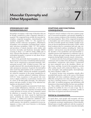 91
EPIDEMIOLOGY AND
PATHOPHYSIOLOGY
Myopathies encompass a wide range of disorders that can
be broadly considered as either congenital, inherited, or
acquired. The congenital forms include the muscular dy-
strophies, congenital myopathies, channelopathies, and
metabolic myopathies (Table 7.1). The acquired my-
opathies include endocrine myopathies, inflammatory
myopathies, toxic myopathies (including drugs), and pri-
mary infectious myopathies (Table 7.2). The incidence
and prevalence of muscle disorders varies widely, with
myotonic dystrophy and Duchenne dystrophy (DMD)
ocurring in about 1 of 3,500 live births (DMD only in
men), whereas other disorders, such as MELAS 3271 (mi-
tochondrial myopathy), is present in only about 40 peo-
ple in the world (10,42).
Most of the genetically based myopathies are caused
by mutations in structural or metabolism linked proteins.
These can be categorized as autosomal dominant (AD),
autosomal recessive (AR), X-linked recessive (XR), ma-
ternally inherited (MI, mitochondrial disorders), or spo-
radic spontaneous mutations. In general, the dystrophies
often result from abnormalities in the cytoskeleton (e.g.,
dystrophin in DMD), whereas the metabolic myopathies
are caused by mutations in the energy transduction en-
zymes (e.g., carnitine palmitoyl transferase deficiency
[CPT-2]). Some exceptions to this general rule exist,
such as calpain-3 deficiency (a proteolytic enzyme) seen
in a form of AR limb girdle dystrophy. The inheritance
pattern and gene product of many of the inherited my-
opathies are presented in Table 7.3.
The acquired myopathies encountered in North Amer-
ica are usually inflammatory, endocrine, or toxic. Acute
viral myopathies, which are frequently encountered with
a wide spectrum of severity, are most commonly caused
by influenza or coxsackie viruses. The most common
toxic myopathies are those caused by lipid-lowering
agents, primarily the statins (hydroxymethylglutaryl-
coenzyme A [HMG-CoA]-reductase inhibitors) (36).
Fungal and bacterial myopathies rarely occur in first-
world countries, but should be considered in recent im-
migrants or those with travel histories to developing
countries (Table 7.2).
SYMPTOMS AND FUNCTIONAL
CONSEQUENCES
Progressive muscle weakness is the most common symp-
tom of structural myopathies, and episodic fatigability is
the most common symptom of the metabolic myopathies
and channelopathies. Most of the congenital myopathies
or dystrophies start with weakness in the proximal mus-
cles that eventually spreads more distally. Notable excep-
tions are fascioscapulohumeral dystrophy (FSHD), where
facial weakness may be a prominent and early sign, my-
opathies with distal weakness including the “distal my-
opathies,” and myotonic muscular dystrophy. In general,
the disorders of fat metabolism and mitochondrial cy-
topathies present with impairment in endurance-type ac-
tivities, whereas glycogen storage diseases present with
symptoms during higher-intensity muscle contractions.
A common outcome from prolonged weakness is joint
contracture and secondary bony abnormalities, including
osteoarthritis, osteoporosis, and scoliosis. Contractures
are most commonly seen at the shoulders, elbows, an-
kles, knees, and hips. Several of the myopathies can also
affect cardiac muscle with conduction block (e.g., myo-
tonic dystrophy) and cardiomyopathy (dystrophinopa-
thy, Emery-Dreifuss) (Table 7.4).
In general, because most myopathies initially affect
proximal limb muscles, early in the course of the disease
individuals with these conditions will often experience
difficultly arising from a low chair, climbing stairs, or ris-
ing from a kneeling position or from the ground (e.g.,
after a fall). As weakness progresses, gait disturbance and
limitations in functional mobility become more problem-
atic. Most children with DMD become wheelchair de-
pendent for mobility by 10 to 12 years of age. The re-
quirement for power mobility is extremely variable in
other forms of acquired and inherited myopathy.
PHYSICAL EXAMINATION
As stated above, most people with myopathy will have
significant proximal weakness without any sensory signs
or symptoms as primary manifestations of their disorder.
Mental status is usually unaffected, with the exception of
some children with DMD, myotonic muscular dystrophy
Muscular Dystrophy and
Other Myopathies
                    
7
CHA
P
TER
LWBK191-4034G-C07_91-103.qxd 06/11/2008 10:03 AM Page 91
 
