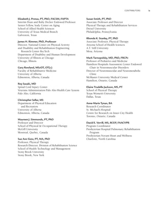 CONTRIBUTORS ix
Elizabeth J. Protas, PT, PhD, FACSM, FAPTA
Interim Dean and Ruby Decker Endowed Professor
Senior Fellow, Sealy Center on Aging
School of Allied Health Sciences
University of Texas Medical Branch
Galveston, Texas
James H. Rimmer, PhD, Professor
Director, National Center on Physical Activity
and Disability and Rehabilitation Engineering
Research Center RecTech
Department of Disability and Human Development
University of Illinois at Chicago
Chicago, Illinois
Gary Rowland, MScOT, OT(c)
Faculty of Rehabilitative Medicine
University of Alberta
Edmonton, Alberta, Canada
Roy Sasaki, MD
Spinal Cord Injury Center
Veterans Administration Palo Alto Health Care System
Palo Alto, California
Christopher Sellar, MS
Department of Physical Education
and Recreation
University of Alberta
Edmonton, Alberta, Canada
Maureen J. Simmonds, PT, PhD
Professor and Director
School of Physical & Occupational Therapy
McGill University
Montreal, Quebec, Canada
Sue Ann Sisto, PT, MA, PhD
Professor, Physical Therapy
Research Director, Division of Rehabilitation Science
School of Health Technology and Management
Stony Brook University
Stony Brook, New York
Susan Smith, PT, PhD
Associate Professor and Director
Physical Therapy and Rehabilitation Services
Drexel University
Philadelphia, Pennsylvania
Rhonda K. Stanley, PT, PhD
Associate Professor, Physical Therapy
Arizona School of Health Sciences
A.T. Still University
Mesa, Arizona
Mark Tarnopolsky, MD, PhD, FRCPc
Professor of Pediatrics and Medicine
Hamilton Hospitals Assessment Center Endowed
Chair in Neuromuscular Disorders
Director of Neuromuscular and Neurometabolic
Clinic
McMaster University Medical Center
Hamilton, Ontario, Canada
Elaine Trudelle-Jackson, MS, PT
School of Physical Therapy
Texas Women’s University
Dallas, Texas
Anne-Marie Tynan, BA
Research Coordinator
St. Michael’s Hospital
Centre for Research on Inner City Health
Toronto, Ontario, Canada
David E. Verrill, MS, RCEP, FAACVPR
Program Coordinator
Presbyterian Hospital Pulmonary Rehabilitation
Program
Presbyterian Novant Heart and Wellness
Charlotte, North Carolina
LWBK191-4034G-FM_i-xii.qxd 8/11/08 12:30 am Page ix
 