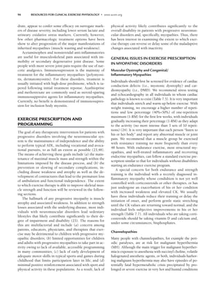 96 RESOURCES FOR CLINICAL EXERCISE PHYSIOLOGY • www.acsm.org
drate, appear to confer some efficacy on surrogate mark-
ers of disease severity, including lower serum lactate and
urineary oxidative stress markers. Currently, however,
few other pharmacologic treatment options have been
show to alter progression of the major manifestations of
inherited myopathies (muscle wasting and weakness).
Acetaminophen and nonsteroidal anti-inflammatories
are useful for musculoskeletal pain associated with im-
mobilty or secondary degenerative joint disease. Some
people with more severe joint pain require the use of nar-
cotic analgesics. Immunosupression is the mainstay of
treatment for the inflammatory myopathies (polymyosi-
tis, dermatomyositis). For these disorders, treament is
usually initiated with high-dose prednisone, which is ta-
pered following initial treatment reponse. Azathioprine
and methotrexate are commonly used as steroid-sparing
immunosuppresive agents for inflammatory myopathies.
Currently, no benefit is demonstrated of immunosupres-
sion for inclusion body myositis.
EXERCISE PRESCRIPTION AND
PROGRAMMING
The goal of any therapeutic intervention for patients with
progressive disorders involving the neuromuscular sys-
tem is the maintainance of independence and the ability
to perform typical ADL, including vocational and avoca-
tional pursuits, to as full an extent as possible (23,48).
The means of achieving these goals include (a) the main-
tenance of maximal muscle mass and strength within the
limitations imposed by the disease process, and (b) the
prevention or slowing of secondary complications, in-
cluding disuse weakness and atrophy as well as the de-
velopment of contractures that lead to the premature loss
of ambulation and functional independence. The extent
to which exercise therapy is able to improve skeletal mus-
cle strength and function will be reviewed in the follow-
ing sections.
The hallmark of any progressive myopathy is muscle
atrophy and associated weakness. In addition to strength
losses associated with the underlying disease, most indi-
viduals with neuromuscular disorders lead sedentary
lifestyles that likely contribute significantly to their de-
gree of impairment and disability (23). The reasons for
this are multifactorial and include (a) concern among
parents, educators, physicians, and therapists that exer-
cise may be detrimental to children with progressive my-
opathic disorders; (b) limited opportunities for children
and adults with progressive myopathies to take part in ac-
tivity owing to lack of available, accessible programming
in many communities; (c) lack of early development of
adequate motor skills in typical sports and games during
childhood that limits participation later in life; and (d)
minimal positive reinforcement associated with sport and
physical activity in these populations. As a result, lack of
physical activity likely contributes significantly to the
overall disability in patients with progressive neuromus-
cular disorders and, specifically, myopathies. Thus, there
has been interest in examining the extent to which exer-
cise therapy can reverse or delay some of the maladaptive
changes associated with inactivity.
GENERAL ISSUES IN EXERCISE PRESCRIPTION
IN MYOPATHIC DISORDERS
Muscular Dystrophy and Congenital/
Inﬂammatory Myopathies
Individuals should first be screened for evidence of cardiac
conduction defects (i.e., myotonic dystrophy) and car-
diomyopathy (i.e., DMD). We recommend stress testing
and echocardiography in all individuals in whom cardiac
pathology is known to exist (Table 7.5). It is very important
that individuals stretch and warm up before exercise. With
weight training, we encourage a higher number of repeti-
tions and low percentage (40%–50%) of one-repetition
maximum (1-RM) for the first few weeks, with individuals
gradually increasing their percentage (1-RM) as they adapt
to the activity (no more intense than 3 sets of 10 repeti-
tions) (24). It is very important that each person “listen to
his or her body” and report any abnormal muscle or joint
pain. We recommend that a muscle group be exercised
with resistance training no more frequently than every
48 hours. With endurance exercise, most structural my-
opathies, and well-treated inflammatory and recovering
endocrine myopathies, can follow a standard exercise pre-
scription similar to that for individuals without disabilities
starting an endurance exercise program.
A special concern for both endurance and strength
training is the individual with a recently diagnosed in-
flammatory myopathy whose condidtion is not yet well
controlled with corticosteroids or other therapies, or has
just undergone an exacerbation of his or her condition
with increased weakness and elevated CK. We usually
have these individuals reduce their training or delay the
initiation of onset, and perform gentle static stretching
until the CK values are returning toward normal, and the
individual feels subjective improvements in his or her
strength (Table 7.7). All individuals who are taking corti-
costeroids should be taking vitamin D and calcium and,
under some circumstances, bisphosphates.
Channelopathies
Many people with channelopathies, for example the peri-
odic paralyses, are at risk for malignant hyperthermia
(MH). Although the main trigger for malignant hyperther-
mia is exposure to anesthesia with succinyl choline, volatile
halogenated anesthetic agents, or both, individuals harbor-
ing malignant hyperthermia may also have episodes of po-
tentially fatal hypermetabolic crisis precipitated by pro-
longed or severe exercise in very hot and humid conditions
LWBK191-4034G-C07_91-103.qxd 06/11/2008 10:03 AM Page 96
 