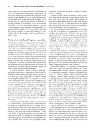 98 RESOURCES FOR CLINICAL EXERCISE PHYSIOLOGY • www.acsm.org
is obviously anecdotal and uncontrolled. Additionally, it
fails to take into account the common observation of sig-
nificant asymmetry in the pattern of weakness typically
found in people with FSHD. In one controlled study, par-
ticipants with DMD performed submaximal knee exten-
sion exercise for 6 months and showed no evidence of
overuse weakness in comparison to the nonexercised
control leg (19). Thus, no definitive evidence currently
exists to support overuse weakness in persons with myo-
pathic disorders (see later). It is most prudent, however,
that exercise programs be appropriately adapted to indi-
vidual needs and that adequate supervision and monitor-
ing is in place.
Resistance Exercise in Rapidly Progressive Myopathies
In DMD, there is rapid and progressive loss of strength and
functional capacity. Boys are typically dependent on
wheelchairs for mobility between the ages of 8 and 12
years (48). Because of this rapid progression, these boys
are limited in the extent to which they can participate with
their peers in normal age-appropriate physical activity and
play. There is, therefore, considerable risk of isolation and
lack of social interaction, as well as the aforementioned ad-
ditive problems of disuse weakness and atrophy, as well as
obesity from inactivity, potentially complicated by corti-
costeroid use (23). Thus, considerable interest exists in the
potential benefits of strengthening exercise to slow the
progression of weakness, improve functional capacity, and
allow for more natural social development.
In general, resistance exercise in children with DMD
has been shown to either maintain strength or result in
mild improvement. Little consensus is found among ex-
perts, however, to the clinical utility of strength training
in this population (13,24,47). The few studies in the lit-
erature are limited by (a) frequent use of nonquantitative,
insensitive outcome measures; (b) often poorly defined
exercise programs; (c) lack of a control group in many
cases or use of the opposite limb as a control; (d) hetero-
geneity in the treatment groups regarding age, specific
type of disease, disease progression, functional level, and
degree of contracture present; and (e) small sample sizes
in the treatment and, when present, control groups. Ad-
ditionally, any intervention trial directed toward DMD
must take into account the rapidly progressive nature of
this disease (13,24).
Two pioneering studies that examined resistance exer-
cise in children with DMD were carried out by Abramson
and Rogoff (2) and Hoberman (19). Strength was as-
sessed by manual muscle testing in both studies. Abram-
son and Rogoff (2) reported slight improvement by about
one-half to one grade on the Medical Research Council
(MRC) scale in half of their subjects, with the other half
remaining unchanged in response to a 7-month program
consisting of active, active-assisted, and resistance exer-
cise performed three times per week. Although poorly
quantified, mention was also made of improved mobility
in 8 of 27 subjects.
Hoberman (19) examined 10 patients over a 4-month
daily program of resistance exercise, gait training, and
stretching. There were no reported improvements in
strength defined as a gain of one full MRC grade. The au-
thor noted, however, in some participants for whom
there were records, there was less decline in strength dur-
ing the program than in the previous year.
The lack of positive results in this study and the failure
of one-half of the patients to respond in the former study
may have been influenced by the high proportion of sub-
jects in each with severe disease progression. Two-thirds
of the patients in both studies were using wheelchairs for
mobility. It has been suggested that, by the time patients
with DMD are wheelchair dependent, they have lost half
of their muscle mass (48). Additionally, contractures
were present in most subjects, which further reduces the
ability of the muscle to respond optimally to resistance
exercise training.
Wratney (52) provided a home-based, unsupervised
exercise program for 75 people with muscular dystrophy
(most with DMD) between the ages of 12 and 16 years.
The program consisted of arm and leg exercises against
gravity for an unspecified length of time within a 3-year
period. No gains in strength were reported; however, it
was suggested that a program of this nature may prevent
disuse atrophy and maintain range of motion.
Vignos and Watkins (49) attempted to improve on
these earlier studies and examined the effects of a 1-year,
home-based, higher-intensity resistance-training program
in a group of still ambulatory persons with muscular dys-
trophy (14 DMD, 6 LGMD, 4 FSHD). The DMD partici-
pants were compared with a nonexercised control group
of age, strength, and functional ability matched people
with DMD. As determined by manual muscle testing,
measurable increases in strength were reported for all
three groups. In all three forms of dystrophy, the strength
gains occurred in the first 4 months; however, the gains
were maintained during the subsequent 8 months. In gen-
eral, participants with less severe disease improved more
so and greater gains were noted in muscles that were ini-
tially stronger. The muscle strength had declined in both
the exercised and nonexercised subjects with DMD in the
year before the study. The control subjects continued to
decline during the second year. The exercised group
showed no loss in strength and exhibited a minimal in-
crease, thus suggesting some longer term benefit.
Finally, DeLateur and Giaconi (8) isokinetically
(Cybex) trained the quadriceps of one leg in four partici-
pants with DMD four to five times per week for 6
months. The nonexercised leg served as a control. All five
subjects were ambulatory at the onset of the study and
had at least grade 3/5 strength in the knee extensors. One
subject, however, with rapidly progressive disease be-
came nonambulatory during the study. Strength was
LWBK191-4034G-C07_91-103.qxd 06/11/2008 10:03 AM Page 98
 