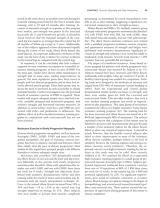CHAPTER 7 Muscular Dystrophy and Other Myopathies 99
tested on the same device at monthly intervals during the
6-month training period and for the first 6 months after
training, and at 18 and 24 months after training. In-
creases in maximal strength in response to this program
were modest, and strength was greater in the exercised
leg at only the 5- and 9-month test periods. It should be
noted, however, that the maximal strength of the exer-
cised leg was equal to or stronger than the control leg for
all months of follow-up except at 2 years. Additionally,
one of the subjects appeared to have deteriorated rapidly
during the course of the study, which likely biased this
small data set. An important additional conclusion of this
study was the lack of any evidence for overuse weakness
in the trained legs as compared with the control legs.
In summary, it can be concluded that little evidence
supports overuse weakness in response to controlled re-
sistance training programs, at least in cases of DMD. For
the most part, studies have shown either maintenance of
strength and, in some cases, modest improvements. In
general, the most significant gains have been noted in
people with less disease progression and in their less se-
verely affected muscle groups. These latter points may in-
dicate the need to intervene as early as possible to obtain
maximal benefits. Further investigation into the potential
benefit of resistance exercise in DMD is required. These
studies will require adequate sample sizes, matched con-
trols, carefully designed and monitored programs, and
sensitive strength and functional outcome measures. In
addition, as noted earlier, most boys with DMD are now
treated with either oral prednisone or deflazacort. The
additive effect of well-controlled resistance training pro-
grams in conjunction with corticosteroids has not yet
been assessed.
Resistance Exercise in Slowly Progressive Myopathy
In more slowly progressive myopathies, such as myotonic
dystrophy (DM1), LGMD, FSHD, and most of the con-
genital myopathies, the goal of resistance exercise pro-
grams has been to improve strength and function rather
than simply slow the pace of disease progression. Most
studies in this regard have grouped people with different
disorders to achieve adequate sample sizes.
McCartney and coworkers (30) dynamically trained
the elbow flexors of one arm and the knee and hip exten-
sors bilaterally in five persons with slowly progressive
neuromuscular disorders (three with spinal muscular at-
rophy, one with LGMD, and one with FSHD) three times
per week for 9 weeks. Strength was objectively deter-
mined with isometric dynamomoetry before and after
training while the extent of motor unit activation was de-
termined with the twitch interpolation technique (5).
Force in the trained elbow flexors increased from 19% to
34% and from 14 to 25% in the control arm. Leg
strength improved on average by 11%. Three subjects
who were unable to activate their muscles completely
pretraining, as determined by twitch interpolation, were
able to do so after training, suggesting a significant cen-
tral neural component to their strength increases.
Milner-Brown and Miller (33) similarly trained a group
of people with slowly progressive neuromuscular disorders
(six with FSHD, four with DM, one with LGMD, three
with spinal muscular atrophy, and one with polyneuropa-
thy). The elbow flexors and knee extensors were trained
with a standard progressive-resistance exercise program,
and quantitative measures of strength and fatigue were
performed with isometric dynamometry. Significant in-
creases in strength and endurance were noted for mildly to
moderately weak muscles. Severely weak muscles (10%
normal), however, generally did not improve.
The impact of a moderate-resistance, home-based ex-
ercise program for patients with slowly progressive neu-
romuscular disease was reported by Aitkens et al. (3).
Subjects trained their knee extensors and elbow flexors
unilaterally with weights 3 days per week for 12 weeks. A
healthy control group was studied for comparison. Train-
ing loads were designed to be moderate in intensity and
ranged from 10%–40% of maximum (except handgrip at
100%). Both the experimental and control groups
demonstrated similar modest increases in strength, and
there were similar gains for both the exercised and
nonexercised limbs. This provides evidence that even a
very modest training program can result in improve-
ments in this population. This same group of researchers
examined the effects of a higher-resistance, home-based,
resistance training program (22). The training load for
the knee extensors and elbow flexors was based on a 10-
RM load (approximately 80% of maximum). The authors
expressed concern that a program of this nature may be
harmful to persons with neuromuscular diseases because
a number of the isokinetic indices for the elbow flexors
failed to show any statistical improvement. It should be
noted, however, that the healthy control subjects also
failed to show improvement in most of the isokinetic
elbow flexion variables, perhaps related to the lack of
similarity between the training regimen and testing con-
dition (isotonic versus isokinetic). Therefore, the ex-
pressed concern over higher-intensity training by the au-
thors in this study may not be valid. More recently,
Tollbäck et al. (45) reported the effects of a supervised
high-resistance training program in a small group of per-
sons with mytonic dystrophy type 1 (DM1). Subjects per-
formed supervised unilateral knee extension exercises
three sets of 10 repetitions at 80% of 1-RM three times
per week for 12 weeks. In the trained leg, the 1-RM load
increased significantly by 25%. No significant improve-
ments were noted in isokinetic concentric or eccentric
values. Muscle biopsy revealed no change in the degree of
histopathology, and a trend noted toward increased type I
fiber cross-sectional area. These authors stressed the im-
portance of supervision during programs of this nature to
ensure compliance.
LWBK191-4034G-C07_91-103.qxd 06/11/2008 10:03 AM Page 99
 