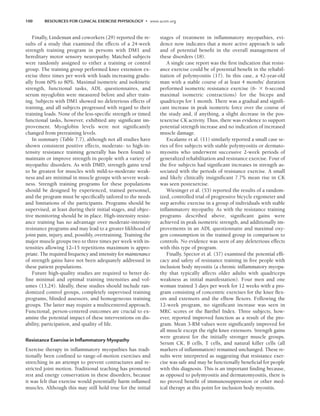 100 RESOURCES FOR CLINICAL EXERCISE PHYSIOLOGY • www.acsm.org
Finally, Lindeman and coworkers (29) reported the re-
sults of a study that examined the effects of a 24-week
strength training program in persons with DM1 and
hereditary motor sensory neuropathy. Matched subjects
were randomly assigned to either a training or control
group. The training group performed knee extension ex-
ercise three times per week with loads increasing gradu-
ally from 60% to 80%. Maximal isometric and isokinetic
strength, functional tasks, ADL questionnaires, and
serum myoglobin were measured before and after train-
ing. Subjects with DM1 showed no deleterious effects of
training, and all subjects progressed with regard to their
training loads. None of the less-specific strength or timed
functional tasks, however, exhibited any significant im-
provement. Myoglobin levels were not significantly
changed from pretraining levels.
In summary (Table 7.7), although not all studies have
shown consistent positive effects, moderate- to high-in-
tensity resistance training generally has been found to
maintain or improve strength in people with a variety of
myopathic disorders. As with DMD, strength gains tend
to be greatest for muscles with mild-to-moderate weak-
ness and are minimal in muscle groups with severe weak-
ness. Strength training programs for these populations
should be designed by experienced, trained personnel,
and the program must be specifically tailored to the needs
and limitations of the participants. Programs should be
supervised, at least during their initial stages, and objec-
tive monitoring should be in place. High-intensity resist-
ance training has no advantage over moderate-intensity
resistance programs and may lead to a greater liklihood of
joint pain, injury, and, possibly, overtraining. Training the
major muscle groups two to three times per week with in-
tensities allowing 12–15 repetitions maximum is appro-
priate. The required frequency and intensity for maintenance
of strength gains have not been adequately addressed in
these patient populations.
Future high-quality studies are required to better de-
fine minimal and optimal training intensities and vol-
umes (13,24). Ideally, these studies should include ran-
domized control groups, completely supervised training
programs, blinded assessors, and homogeneous training
groups. The latter may require a multicentered approach.
Functional, person-centered outcomes are crucial to ex-
amine the potential impact of these interventions on dis-
ability, participation, and quality of life.
Resistance Exercise in Inﬂammatory Myopathy
Exercise therapy in inflammatory myopathies has tradi-
tionally been confined to range-of-motion exercises and
stretching in an attempt to prevent contractures and re-
stricted joint motion. Traditional teaching has promoted
rest and energy conservation in these disorders, because
it was felt that exercise would potentially harm inflamed
muscles. Although this may still hold true for the initial
stages of treatment in inflammatory myopathies, evi-
dence now indicates that a more active approach is safe
and of potential benefit in the overall management of
these disorders (18).
A single case report was the first indication that resist-
ance exercise could be of potential benefit in the rehabil-
itation of polymyositis (17). In this case, a 42-year-old
man with a stable course of at least 4 months’ duration
performed isometric resistance exercise (6- 6-second
maximal isometric contractions) for the biceps and
quadriceps for 1 month. There was a gradual and signifi-
cant increase in peak isometric force over the course of
the study and, if anything, a slight decrease in the pos-
texercise CK activity. Thus, there was evidence to support
potential strength increase and no indication of increased
muscle damage.
Escalante et al. (11) similarly reported a small case se-
ries of five subjects with stable polymyositis or dermato-
myositis who underwent successive 2-week periods of
generalized rehabilitation and resistance exercise. Four of
the five subjects had significant increases in strength as-
sociated with the periods of resistance exercise. A small
and likely clinically insignificant 7.7% mean rise in CK
was seen postexercise.
Wiesinger et al. (53) reported the results of a random-
ized, controlled trial of progressive bicycle ergometer and
step aerobic exercise in a group of individuals with stable
inflammatory myopathy. As with the resistance training
programs described above, significant gains were
achieved in peak isometric strength, and additionally im-
provements in an ADL questionnaire and maximal oxy-
gen consumption in the trained group in comparison to
controls. No evidence was seen of any deleterious effects
with this type of program.
Finally, Spector et al. (37) examined the potential effi-
cacy and safety of resistance training in five people with
inclusion body myositis (a chronic inflammatory myopa-
thy that typically affects older adults with quadriceps
weakness as initial manifestation). Four men and one
woman trained 3 days per week for 12 weeks with a pro-
gram consisting of concentric exercises for the knee flex-
ors and extensors and the elbow flexors. Following the
12-week program, no significant increase was seen in
MRC scores or the Barthel Index. Three subjects, how-
ever, reported improved function as a result of the pro-
gram. Mean 3-RM values were significantly improved for
all muscle except the right knee extensors. Strength gains
were greatest for the initially stronger muscle groups.
Serum CK, B cells, T cells, and natural killer cells (all
markers of inflammation) remained unchanged. These re-
sults were interpreted as suggesting that resistance exer-
cise was safe and may be functionally beneficial for people
with this diagnosis. This is an important finding because,
as opposed to polymyositis and dermatomyositis, there is
no proved benefit of immunosuppression or other med-
ical therapy at this point for inclusion body myositis.
LWBK191-4034G-C07_91-103.qxd 06/11/2008 10:03 AM Page 100
 