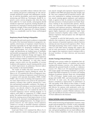 CHAPTER 7 Muscular Dystrophy and Other Myopathies 101
In summary, reasonable evidence indicates that resist-
ance training and general conditioning are safe and po-
tentially beneficial in people with inflammatory myopa-
thy. As with the dystrophies, need exists for appropriate
monitoring and follow-up. Participants should be ex-
posed to active exercise programs only when they have
been stable for 3 or more months, and programs should
initially be supervised. In general, training should be ap-
proached very cautiously in muscle groups with less than
antigravity strength. If these muscle groups are trained, it
is best done with the supervison of a trained therapist.
There is a considerable need for future well-designed
studies.
Respiratory Muscle Training in Myopathies
Although limb and trunk muscle weakness is responsible
for much of the functional limitation in progressive my-
opathies, deterioration of respiratory muscle function is
primarily responsible for the high mortality rate among
these individuals (31). Respiratory insufficiency and as-
sociated hypercapnia, loss of lung volume, impaired
cough, and pneumonia are leading causes of morbidity
and mortality among people with DMD (31). Thus, along
with appropriate respiratory therapy and support, there
has been interest in the potential benefit of inspiratory
muscle training to improve respiratory muscle force and
endurance in this population. As with other muscle
groups, concern exists over the possibility of overuse
weakness with inspiratory muscle training and the extent
to which improvement on pulmonary function indices
may translate to decreased morbidity.
The results of studies that have assessed the effec-
tiveness of inspiratory muscle training are varied. Di-
Marco et al. (9) examined the effects of inspiratory mus-
cle resistance training on inspiratory muscle function in
11 patients with muscular dystrophies (DMD, LGMD,
FSHD). After 6 weeks of training with inspiratory resis-
tive load, improvements were noted in the maximal in-
spiratory resistance that could be tolerated for 5 min-
utes and maximal sustainable ventilation. The degree of
improvement with training, as noted previously for limb
muscles, was directly related to the person’s baseline
vital capacity. Wanke et al. (51) studied the effects of a
6-month inspiratory muscle training program on 15
subjects with DMD in comparison to a DMD control
group. The authors found that the 10 subjects who com-
pleted the training protocol had improvements in force
as measured by maximal transdiaphragmatic pressure
and maximal esophageal pressures. No changes were re-
ported, however, for vital capacity, forced expiratory
volume in 1 second, or maximal voluntary ventilation.
Again, persons with the most severely reduced function
responded less or not at all.
Gozal and Thiriet (12) examined the effects of a 6-
month respiratory muscle training program on respira-
tory muscle strength and respiratory load perception in
21 children with DMD and spinal muscular atrophy type
III. They were compared with 20 matched controls. Sub-
jects were randomized to undergo incremental respira-
tory muscle training against inspiratory and expiratory
loads, or against no load. In controls, no change in maxi-
mal static pressures or load perception was found. Respi-
ratory training in the neuromuscular patients, alterna-
tively, was associated with improvements in maximal
inspiratory and expiratory pressures. Additionally, respi-
ratory load perception improved in the group that trained
against higher inspiratory and expiratory loads. Static
pressures returned to baseline values within 3 months,
whereas respiratory load perception was still improved
after 3 months.
In general, as with the limb muscles, some evidence
indicates that respiratory muscle training can improve
some measures of maximal respiratory muscle function
and may decrease the perceived respiratory effort. Those
with high pretraining values tend to improve more so,
which as with limb muscle training may support the
role for early intervention. No definite evidence at this
time suggests that respiratory muscle training is able to
decrease incidence of chest infection and associated
morbidity.
Aerobic Training in Muscle Disease
Although most exercise studies for myopathies have ad-
dressed the cardinal features of weakness and muscle
wasting with resistance exercise, a few studies have also
addressed the potential benefit of aerobic or endurance
exercise (47). Olsen et al. (34) reported improved maxi-
mal oxygen uptake and training workloads in a group of
people with FSHD in response to a 12-week cycle training
program of moderate intensity (heart rate corresponding
to 65% of V̇O2max). Similar results were reported for
groups with LGMD, DM1, and mitochondrial myopathy
(20,35,38). In some cases, the improvements in en-
durance translated to improvement in performance of
ADL and quality of life. Based on these studies, it would
appear that endurance or aerobic exercise training is safe
and effective for patients with moderately severe my-
opathies. In general, the relative improvements in aerobic
capacity are similar to controls. Whether endurance train-
ing is safe and effective for those with severe weakness has
not been addressed in the literature.
EDUCATION AND COUNSELING
With careful monitoring and appropriate treatment, many
people with myopathies live a normal, or only a minimally
reduced, life span. For these reasons, a healthy lifestyle
with respect to nutrition and physical education is impor-
tant, and general guidelines are not much different than
for those without disabilities with the caveats described
LWBK191-4034G-C07_91-103.qxd 06/11/2008 10:03 AM Page 101
 