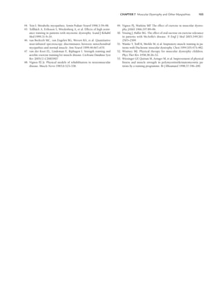 CHAPTER 7 Muscular Dystrophy and Other Myopathies 103
44. Tein I. Metabolic myopathies. Semin Pediatr Neurol 1996;3:59–98.
45. Tollbäck A, Eriksson S, Wredenberg A, et al. Effects of high resist-
ance training in patients with myotonic dystrophy. Scand J Rehabil
Med 1999;31:9–16.
46. van Beekvelt MC, van Engelen BG, Wevers RA, et al. Quantitative
near-infrared spectroscopy discriminates between mitochondrial
myopathies and normal muscle. Ann Neurol 1999;46:667–670.
47. van der Kooi EL, Lindeman E, Riphagen I. Strength training and
aerobic exercise training for muscle disease. Cochrane Database Syst
Rev 2005(1):CD003907
48. Vignos PJ Jr. Physical models of rehabilitation in neuromuscular
disease. Muscle Nerve 1983;6:323–338.
49. Vignos PJ, Watkins MP
. The effect of exercise in muscular dystro-
phy. JAMA 1966;197:89–96.
50. Vissing J, Haller RG. The effect of oral sucrose on exercise tolerance
in patients with McArdle’s disease. N Engl J Med 2003;349(26):
2503–2509.
51. Wanke T, Toifl K, Merkle M, et al. Inspiratory muscle training in pa-
tients with Duchenne muscular dystrophy. Chest 1994;105:475–482.
52. Wratney MJ. Physical therapy for muscular dystrophy children.
Phys Ther Rev 1958;38:26–32.
53. Wiesinger GF
, Quittan M, Aringer M, et al. Improvement of physical
fitness and muscle strength in polymyositis/dermatomyositis pa-
tients by a training programme. Br J Rheumatol 1998;37:196–200.
LWBK191-4034G-C07_91-103.qxd 06/11/2008 10:03 AM Page 103
 