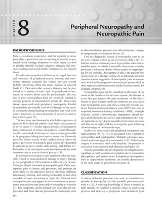 104
Peripheral Neuropathy and
Neuropathic Pain
                    
8
C
HA
P
TER
PATHOPHYSIOLOGY
Pain is a common experience, and the capacity to sense
pain plays a protective role in warning of current or po-
tential tissue damage. Response to tissue injury (as well
as painful stimuli) includes adaptive changes that pro-
mote healing and avoid further irritation to the injured
tissue.
Peripheral neuropathy is defined as deranged function
and structure of peripheral motor, sensory, and auto-
nomic neurons (outside the central nervous system
[CNS]), involving either the entire neuron or selected
levels (1). Pain and other sensory changes can be pro-
duced in a variety of ways and, in peripheral nerves,
motor or sensory fibers may be preferentially affected,
but in most neuropathies both are involved, leading to
various patterns of sensorimotor deficit (2). Pain is not
always associated with peripheral neuropathy. Painful
neuropathies are usually a result of damage to the axon,
in contrast to demyelinating neuropathies that tend, with
some exceptions, to cause pronounced motor or sensory
loss without pain (3).
The two basic mechanisms by which the experience of
pain can be evoked are somatic tissue injury (nociceptive)
or nerve injury (4). In the typical process of nociceptive
pain, stimulation of tissue nociceptors (found through-
out the musculoskeletal system) causes action potentials
to be propagated along nociceptive axons that ultimately
enter the limbic sectors of the cerebral cortex where the
pain is perceived. Nociceptive pain is typically described
by patients as deep, tender, dull, aching, and diffuse (4).
Pain induced by nociceptive pain mechanisms is the most
common variety seen in clinical practice (5).
In contrast to nociceptive pain syndromes that are typi-
cally related to musculoskeletal damage or injury, damage
to the peripheral or CNS produces a different type of pain.
This type of pain is known as neuropathic pain. Often neu-
ropathic pain is chronic and persistent, and patients are
more likely to use adjectives such as shooting, stabbing,
lancinating, burning, and searing to describe it and often
complain of pain worsening at night (6). Patients with
neuropathic pain may appear to have continuous or parox-
ysmal pain without any detectable relationship to stimulus
(7). The symptoms can be divided into those that are un-
provoked and those that are provoked by maneuvers such
as skin stimulation, pressure over affected nerves, changes
in temperature, or emotional factors (2).
One key diagnostic feature of neuropathic pain is the
presence of pain within an area of sensory deficit (8). Al-
lodynia is also a commonly seen hyperpathic state in neu-
ropathic pain, in which a normally innocuous stimulus
produces a sensation of pain whose quality is inappropri-
ate for the stimulus. An example of this is the patient who
cannot tolerate a blanket resting on an affected extremity.
Another feature suggestive of neuropathic pain is summa-
tion, which is the progressive worsening of pain evoked by
slow, repetitive stimulation with mildly noxious stimuli, for
example, pinprick (8).
Neuropathic pain can be classified on the basis of the
cause of the insult to the nervous system, the disease or
event that precipitated the pain syndrome, or the distri-
bution of pain. Certain medical conditions are associated
with neuropathic pain, and these commonly include dia-
betes, human immunodeficiency virus (HIV) infection or
acquired immunodeficiency syndrome (AIDS), multiple
sclerosis, cancer chemotherapy, malignancy, spinal sur-
gery, alcoholism, herpes zoster, and amputation (6). Can-
cer patients can develop neuropathy from tumor invasion
and also are at higher risk for neuropathic pain following
chemotherapy or radiation therapy.
Diabetes is associated with peripheral neuropathy and
radiculopathy (9,10). HIV is associated with a variety of
neuropathies and myelopathies. Multiple sclerosis is asso-
ciated with neuralgia and neuropathy (11). Failed spine
surgery is associated with radiculopathy. Amputation is
associated with neuroma and phantom limb pain (6).
Trauma can lead to the development of entrapment neu-
ropathies, as well as partial or complete nerve transection,
plexopathies, and painful scars. Entrapment neuropathies,
such as carpal tunnel syndrome, are usually characterized
in the early stages by paresthesia and pain (2).
CLASSIFICATION
A variety of disease processes can cause, or contribute to,
peripheral neuropathy and the possible pain associated
with it (12). A working knowledge of these is needed to
help identify or establish a specific cause or underlying
process and develop a prognosis and treatment plan
LWBK191-4034G-C08_104-112.qxd 06/11/2008 10:03 AM Page 104
 