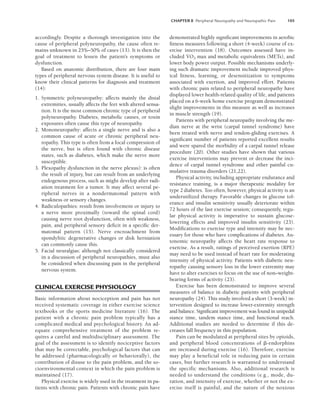 CHAPTER 8 Peripheral Neuropathy and Neuropathic Pain 105
accordingly. Despite a thorough investigation into the
cause of peripheral polyneuropathy, the cause often re-
mains unknown in 25%–50% of cases (13). It is then the
goal of treatment to lessen the patient’s symptoms or
dysfunction.
Based on anatomic distribution, there are four main
types of peripheral nervous system disease. It is useful to
know their clinical patterns for diagnosis and treatment
(14):
1. Symmetric polyneuropathy: affects mainly the distal
extremities, usually affects the feet with altered sensa-
tion. It is the most common chronic type of peripheral
polyneuropathy. Diabetes, metabolic causes, or toxin
exposures often cause this type of neuropathy.
2. Mononeuropathy: affects a single nerve and is also a
common cause of acute or chronic peripheral neu-
ropathy. This type is often from a focal compression of
the nerve, but is often found with chronic disease
states, such as diabetes, which make the nerve more
susceptible.
3. Plexopathy dysfunction in the nerve plexus): is often
the result of injury, but can result from an underlying
endogenous process, such as might develop after radi-
ation treatment for a tumor. It may affect several pe-
ripheral nerves in a nondermatomal pattern with
weakness or sensory changes.
4. Radiculopathies: result from involvement or injury to
a nerve more proximally (toward the spinal cord)
causing nerve root dysfunction, often with weakness,
pain, and peripheral sensory deficit in a specific der-
matomal pattern (15). Nerve encroachment from
spondylitic degenerative changes or disk herniation
can commonly cause this.
5. Facial neuralgias: although not classically considered
in a discussion of peripheral neuropathies, must also
be considered when discussing pain in the peripheral
nervous system.
CLINICAL EXERCISE PHYSIOLOGY
Basic information about nociception and pain has not
received systematic coverage in either exercise science
textbooks or the sports medicine literature (16). The
patient with a chronic pain problem typically has a
complicated medical and psychological history. An ad-
equate comprehensive treatment of the problem re-
quires a careful and multidisciplinary assessment. The
goal of the assessment is to identify nociceptive factors
that may be correctable, psychological factors that can
be addressed (pharmacologically or behaviorally), the
contribution of disuse to the pain problem, and the so-
cioenvironmental context in which the pain problem is
maintained (17).
Physical exercise is widely used in the treatment in pa-
tients with chronic pain. Patients with chronic pain have
demonstrated highly significant improvements in aerobic
fitness measures following a short (4-week) course of ex-
ercise intervention (18). Outcomes assessed have in-
cluded V̇O2 max and metabolic equivalents (METs), and
lower body power output. Possible mechanisms underly-
ing such dramatic improvement include improved phys-
ical fitness, learning, or desensitization to symptoms
associated with exertion, and improved effort. Patients
with chronic pain related to peripheral neuropathy have
displayed lower health-related quality of life, and patients
placed on a 6-week home exercise program demonstrated
slight improvements in this measure as well as increases
in muscle strength (19).
Patients with peripheral neuropathy involving the me-
dian nerve at the wrist (carpal tunnel syndrome) have
been treated with nerve and tendon-gliding exercises. A
significant number of patients reported excellent results
and were spared the morbidity of a carpal tunnel release
procedure (20). Other studies have shown that various
exercise interventions may prevent or decrease the inci-
dence of carpal tunnel syndrome and other painful cu-
mulative trauma disorders (21,22).
Physical activity, including appropriate endurance and
resistance training, is a major therapeutic modality for
type 2 diabetes. Too often, however, physical activity is an
underutilized therapy. Favorable changes in glucose tol-
erance and insulin sensitivity usually deteriorate within
72 hours of the last exercise session; consequently, regu-
lar physical activity is imperative to sustain glucose-
lowering effects and improved insulin sensitivity (23).
Modifications to exercise type and intensity may be nec-
essary for those who have complications of diabetes. Au-
tonomic neuropathy affects the heart rate response to
exercise. As a result, ratings of perceived exertion (RPE)
may need to be used instead of heart rate for moderating
intensity of physical activity. Patients with diabetic neu-
ropathy causing sensory loss in the lower extremity may
have to alter exercises to focus on the use of non–weight-
bearing forms of activity (23).
Exercise has been demonstrated to improve several
measures of balance in diabetic patients with peripheral
neuropathy (24). This study involved a short (3-week) in-
tervention designed to increase lower-extremity strength
and balance. Significant improvement was found in unipedal
stance time, tandem stance time, and functional reach.
Additional studies are needed to determine if this de-
creases fall frequency in this population.
Pain can be modulated at peripheral sites by opioids,
and peripheral blood concentrations of -endorphins
are increased during exercise (16). Therefore, exercise
may play a beneficial role in reducing pain in certain
cases, but further research is warranted to understand
the specific mechanisms. Also, additional research is
needed to understand the conditions (e.g., mode, du-
ration, and intensity of exercise, whether or not the ex-
ercise itself is painful, and the nature of the noxious
LWBK191-4034G-C08_104-112.qxd 06/11/2008 10:03 AM Page 105
 