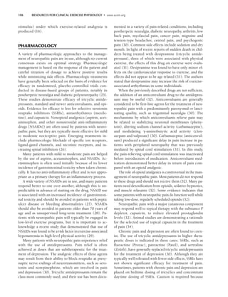 106 RESOURCES FOR CLINICAL EXERCISE PHYSIOLOGY • www.acsm.org
stimulus) under which exercise-related analgesia is
produced (16).
PHARMACOLOGY
A variety of pharmacologic approaches to the manage-
ment of neuropathic pain are in use, although no current
consensus exists on optimal strategy. Pharmacologic
management is based on the response of the patient and
careful titration of dosage to achieve positive results
while minimizing side effects. Pharmacologic treatments
have generally been selected on the basis of evidence for
efficacy in randomized, placebo-controlled trials con-
ducted in disease-based groups of patients, notably in
postherpetic neuralgia and diabetic polyneuropathy (25).
These studies demonstrate efficacy of tricyclic antide-
pressants, standard and newer anticonvulsants, and opi-
oids. Evidence for efficacy is less for selective serotonin
reuptake inhibitors (SSRIs), antiarrhythmics (mexile-
tine), and capsaicin. Nonopioid analgesics (aspirin, acet-
aminophen, and other nonsteroidal anti-inflammatory
drugs [NSAIDs]) are often used by patients with neuro-
pathic pain, but they are typically more effective for mild
to moderate nociceptive pain. Emerging treatments in-
clude pharmocologic blockade of specific ion receptors,
ligand-gated channels, and nicotinic receptors, and in-
creasing spinal inhibition (26).
Many patients with mild to moderate pain are helped
by the use of aspirin, acetaminophen, and NSAIDs. Ac-
etaminophen is often used initially because of its lower
incidence of gastrointestinal toxicity when taken chroni-
cally. It has no anti-inflammatory effect and is not appro-
priate as a primary therapy for an inflammatory process.
A wide variety of NSAIDs are in use, and many patients
respond better to one over another, although this is un-
predictable in advance of starting on the drug. NSAID use
is associated with an increased incidence of gastrointesti-
nal toxicity and should be avoided in patients with peptic
ulcer disease or bleeding abnormalities (27). NSAIDs
should also be avoided in patients older than 70 years of
age and as unsupervised long-term treatment (28). Pa-
tients with neuropathic pain will typically be engaged in
low-level exercise programs, but it is important to ac-
knowledge a recent study that demonstrated that use of
NSAIDs was found to be a risk factor in exercise-associated
hyponatremia in high-level physical activity (29).
Many patients with neuropathic pain experience relief
with the use of antidepressants. Pain relief is often
achieved at doses that are subtherapeutic for the treat-
ment of depression. The analgesic effects of these agents
may result from their ability to block reuptake at presy-
naptic nerve endings of neurotransmitters, such as sero-
tonin and norepinephrine, which are involved in pain
and depression (30). Tricyclic antidepressants remain the
class most commonly used, and their use has been docu-
mented in a variety of pain-related conditions, including
postherpetic neuralgia, diabetic neuropathy, arthritis, low
back pain, myofascial pain, cancer pain, migraine and
tension-type headaches, central pain, and psychogenic
pain (30). Common side effects include sedation and dry
mouth. In light of recent reports of sudden death in chil-
dren being treated with desipramine (tricyclic antide-
pressant), three of which were associated with physical
exercise, the effects of this drug on exercise were evalu-
ated (31). Desipramine was found to have only minor ef-
fects on the cardiovascular response to exercise, and the
effects did not appear to be age related (31). The authors
stated that desipramine may increase the risk of exercise-
associated arrhythmias in some individuals.
When the previously described drugs are not sufficient,
the addition of an anticonvulsant drug to the antidepres-
sant may be useful (32). Anticonvulsants are generally
considered to be first-line agents for the treatment of neu-
ropathic pain with a predominantly paroxysmal or lanci-
nating quality, such as trigeminal neuralgia (30). The
mechanisms by which anticonvulsants relieve pain may
be related to stabilizing neuronal membranes (pheny-
toin), altering sodium channel activity (carbamazepine),
and modulating -aminobutyric acid activity (clon-
azepam and valproate) (30). Carbamazepine (anticonvul-
sant) produced a significant delay in pain increase in pa-
tients with peripheral neuropathy that was previously
mediated by spinal cord stimulation (33). In this study,
the pain-relieving spinal cord stimulation was inactivated
before introduction of medication. Anticonvulsant med-
ication demonstrated better delay in return of pain com-
pared with an opioid analgesic.
The role of opioid analgesics is controversial in the man-
agement of neuropathic pain. Most patients do not respond
to these drugs and should not receive them (32). Many pa-
tients need detoxification from opioids, sedative-hypnotics,
and muscle relaxants (32). Some evidence indicates that
some patients with neuropathic pain do function well while
taking low-dose, regularly scheduled opioids (32).
Neuropathic pain with a major cutaneous component
may respond well to topical therapy with the substance P
depletor, capsaicin, to reduce elevated prostaglandin
levels (32). Animal studies are demonstrating a rationale
for the selected use of topical capsaicin in the treatment
of pain (34).
Chronic pain and depression are often found to coex-
ist. The use of tricyclic antidepressants in higher thera-
peutic doses is indicated in these cases. SSRIs, such as
fluoxetine (Prozac), paroxetine (Paxil), and sertraline
(Zoloft), have generally replaced tricyclic antidepressants
for the treatment of depression (30). Although they are
typically well tolerated with fewer side effects, SSRIs have
not shown significant efficacy for treatment of pain.
Sometimes, patients with chronic pain and depression are
placed on bedtime dosing of tricyclics and concomitant
daytime dosing of SSRIs. Caution is required because
LWBK191-4034G-C08_104-112.qxd 07/11/2008 05:29 AM Page 106
 