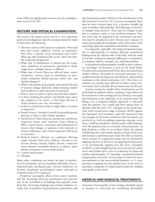 CHAPTER 8 Peripheral Neuropathy and Neuropathic Pain 107
some SSRIs can significantly increase tricyclic antidepres-
sant serum levels (30).
HISTORY AND PHYSICAL EXAMINATION
The history the patient gives can be a very important
guide toward diagnosis. Specific attempts should be made
to determine the following:
1. The time course of the patient’s symptoms: When did
they start (acute, subacute, chronic, or relapsing)?
Was there a specific event associated with onset?
What age did symptoms first occur? How fast have
the symptoms progressed?
2. What type of distribution or pattern are the symp-
toms: symmetric or asymmetric, proximal or distal,
single nerve, multiple nerves, or diffuse?
3. What type of nerve fibers are affected more: motor
(weakness), sensory (pain or anesthesia), or auto-
nomic symptoms (blood pressure, pulse rate, and
rhythm changes)?
4. What is the quality and quantity associated with pain
or sensory change (dull ache, sharp, burning, numb)
and its effects on daily functions or activities.
5. Does it seem to start in a given area and then radiate?
6. Is there anything the patient can identify that causes
the symptom to be worse, or that helps alleviate it
(body positions, use, rest, movement)?
7. Is there a certain time of day or night when it worsens
or improves?
8. Family history: Attempt to search for possible genetic
patterns or links to other family members.
9. Social history: Illicit drug use, alcohol use, job history
(repetitive strain, toxic exposure, heavy lifting or
labor), travel history (exposures and subsequent ill-
nesses), diet changes or patterns (with exposure to
toxins or illnesses), and vitamin ingestion (deficiency
or toxicities).
10. Medical history: illnesses or conditions affecting
organ systems (infections, diabetes, thyroid or en-
docrine disease, tumors, kidney disease, connective
tissue diseases, metabolic diseases or defects, prior
disease treatments or prior medications).
11. Current medications
12. Allergies
Many other conditions can mimic the pain or dysfunc-
tion of neuropathy, such as myopathy, arthritides, muscu-
loskeletal pain, myofascial pain, visceral conditions, in-
fections, neoplasms, psychological causes, and pain or
weakness from CNS conditions.
Peripheral neuropathy affects lower motor neurons,
and the neurologic physical examination may uncover
any of the constellation of findings that typically result
from this. Neurologic findings may include weakness, at-
rophy, loss of sensation, hypersensation, paresthesia, and
decreased deep tendon reflexes in the distribution of the
affected nerve or nerves (14). In acute neuropathy, there
may be nerve tension signs (e.g., a positive straight leg
raise in lumbar radiculopathy) and splinting of muscles,
or antalgic body postures. There may be changes in gait
due to weakness, pain, or loss of distal sensation. Posi-
tion sense may be impaired in the extremities and mus-
cles may be atrophied in more chronic nerve disease. In
suspected peripheral neuropathy, each of the areas of the
neurologic physical examination should be evaluated.
It is important, especially with suspected mononeuropa-
thy or radiculopathy, to compare physical examination
findings from the affected side of the body with the unaf-
fected side, looking for objective differences or asymmetry
in sensation, reflexes, strength, size, and body position.
In peripheral polyneuropathy, usually a more symmet-
ric neurologic involvement is seen in the distal limbs.
The physical examination will often show decreased deep
tendon reflexes, decreased or increased sensation (in a
nondermatomal stocking-type distribution), and possible
weakness in the distal extremities (12). The lower ex-
tremities are usually most affected in earlier states of in-
volvement, but eventually all extremities may be affected.
Sensory testing for smaller fiber involvement can be
performed by pinprick and ice touching. Larger fibers can
be tested better with a tuning fork for vibration, two-point
discrimination at the fingertips, or by position sense (by
lifting a toe or fingertip slightly superiorly or inferiorly
with the patient’s eyes closed and then asking them to
identify what they felt) (35). Strength can be tested man-
ually with resisted joint range of motion (ROM) against
the examiner’s own resistance, and with maneuvers that
test strength in the lower extremities that the patient can
perform (e.g., heel-toe walking, squatting, step-ups, or toe
raises). Reflexes should be checked with a reflex hammer
with the patient’s joint in a neutral, relaxed position. To
help facilitate a reflex in an areflexic limb, the patient
should clasp his or her hands together in front of the torso
and attempt to pull them apart while the reflex is retested.
Nerve tension or compression signs may be checked by
applying traction to the nerve, by applying focal pressure,
or by mechanically tapping over the nerve. Examples
would be (a) the straight leg raise test to stretch the sciatic
nerve and lumbar nerve roots in evaluating for suspected
lumbar radiculopathy; (b) Spurling’s (maximal foraminal
compression) test in the cervical spine to check for nerve
encroachment in the intervertebral foramen; or (c) com-
pression or tapping over the median nerve at the wrist to
reproduce symptoms of carpal tunnel syndrome (median
neuropathy at the wrist).
MEDICAL AND SURGICAL TREATMENTS
Treatment of neuropathy of any etiology should be aimed
at treating or correcting any underlying identifiable
LWBK191-4034G-C08_104-112.qxd 06/11/2008 10:03 AM Page 107
 