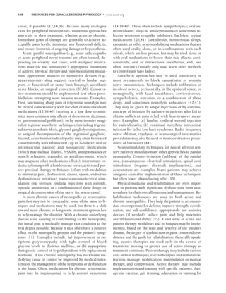 108 RESOURCES FOR CLINICAL EXERCISE PHYSIOLOGY • www.acsm.org
cause, if possible (12,14,36). Because many etiologies
exist for peripheral neuropathies, numerous approaches
also exist to their treatment, whether acute or chronic.
Immediate goals of therapy are generally to achieve ac-
ceptable pain levels, minimize any functional deficits,
and protect from risk of ongoing damage or hypoesthesia.
Acute, painful neuropathies (e.g., acute radiculopathy
or acute peripheral nerve trauma) are often treated, de-
pending on severity and cause, with analgesic medica-
tions (narcotic and nonnarcotic); appropriate limitations
of activity, physical therapy and pain-modulating modal-
ities; appropriate assistive or supportive devices (e.g.,
upper-extremity sling support, cervical or lumbar sup-
port, or functional or static limb bracing); anesthetic
nerve blocks; or surgical correction (37,38). Conserva-
tive treatments should be implemented first when possi-
ble before attempting more invasive measures. Examples:
First, lancinating sharp pain of trigeminal neuralgia may
be treated conservatively with baclofen or anticonvulsant
medications (12,39,40) (starting at a low dose to mini-
mize more common side effects of drowsiness, dizziness,
or gastrointestinal problems), or by more invasive surgi-
cal or regional anesthetic techniques (including trigemi-
nal nerve anesthetic block, glycerol gangliolysis injections,
or surgical decompression of the trigeminal ganglion).
Second, acute lumbar radiculopathy may often be treated
conservatively with relative rest (up to 2–3 days); oral or
intramuscular narcotic and nonnarcotic medications
(which may include Tylenol, NSAIDs, antispasmodics or
muscle relaxants, tramadol, or antidepressants, which
may augment other medications effects); intermittent or-
thotic splinting with a lumbosacral corset; active and pas-
sive physical therapy techniques (often with modalities
to minimize pain, dysfunction, disuse, spasm, endocrine
dysfunction or irritation); transcutaneous electrical stim-
ulation; oral steroids; epidural injections with steroids,
opioids, anesthetics, or a combination of these drugs; or
surgical decompression of the nerve (in severe cases).
In more chronic causes of neuropathy or neuropathic
pain that may not be correctable, some of the same tech-
niques and medications may be used, but there is a shift
toward more chronic or long-term treatment approaches
to help manage the disorder. With a chronic underlying
disease state causing or contributing to the neuropathy,
the initial goal is medically manage that condition to the
best degree possible, because it may often have a positive
effect on the neuropathy process and the patient’s symp-
toms (14). Examples include: (a) improvement in pe-
ripheral polyneuropathy with tight control of blood
glucose levels in diabetes mellitus, or (b) appropriate
therapeutic control of hypothyroidism with replacement
hormone. If the chronic neuropathy has no known un-
derlying cause or cannot be improved by medical inter-
vention, the management of the symptoms or dysfunction
is the focus. Often, medications for chronic neuropathic
pain may be implemented to help control symptoms
(14,39,40). These often include sympatholytics; oral an-
ticonvulsants; tricyclic antidepressants or sometimes se-
lective serotonin reuptake inhibitors; baclofen; topical
medications (26,41) (anesthetics, nonsteroidal drugs,
capsaicin, or other neuromodulating medications that are
often used orally, alone, or in combinations with each
other), which are less proven, but may be tried alone or
with oral medications to lessen their side effects; corti-
costeroids; oral or intravenous anesthetics; and, less
often, narcotics (usually only used when other methods
to control pain have failed).
Anesthetic approaches may be used transiently or
more permanently to block sympathetic or somatic
nerve transmission. Techniques include infiltration of
involved nerves, perineurally, in the epidural space, or
intraspinally, with local anesthetics, corticosteroids,
sympatholytics, narcotics, or a combination of these
drugs, and sometimes neurolytic substances (42,43).
They may be given by single injections or by continu-
ous type of infusion by catheter in patients who fail to
obtain sufficient pain relief with less-invasive meas-
ures. Examples: (a) lumbar epidural steroid injection
for radiculopathy, (b) continual morphine intraspinal
infusion for failed low back syndrome. Radio-frequency
nerve ablation, cryolysis, or neurosurgical interruptive
procedures may also be used as neurodestructive proce-
dures of last resort (44).
Neurostimulatory techniques for neural afferent sen-
sory pathway modulation are other approaches to painful
neuropathy. Counter-irritation (rubbing) of the painful
area, transcutaneous electrical stimulation, spinal cord
stimulation (requires electrode implantation), and
acupuncture are examples. Many patients may achieve
analgesia soon after implementation of these techniques,
but often fewer obtain lasting relief (15).
Physical medicine and rehabilitation are often impor-
tant in patients with significant dysfunctions from neu-
ropathies for their overall outcome and management. Re-
habilitation techniques are used in both acute and
chronic neuropathies. They help the patient to accommo-
date or compensate for deficits; improve strength, coordi-
nation, and self-confidence; appropriately use assistive
devices (if needed); reduce pain; and help maximize
overall functional ability (45). A vast array of active and
passive therapy modalities and techniques may be imple-
mented, based on the state and severity of the patient’s
disease, the degree of dysfunction or pain, comorbid con-
ditions, and the goals for rehabilitation. Generally speak-
ing, passive therapies are used early in the course of
treatment, moving to greater use of active therapy as
treatment continues. Passive therapy may include various
cold or heat techniques, electrotherapies and stimulation,
traction, massage, mobilization, manipulation or manual
therapy, and compression. Active therapy may include
implementation and training with specific orthoses, ther-
apeutic exercise, gait training, adaptation or training for
LWBK191-4034G-C08_104-112.qxd 07/11/2008 05:29 AM Page 108
 