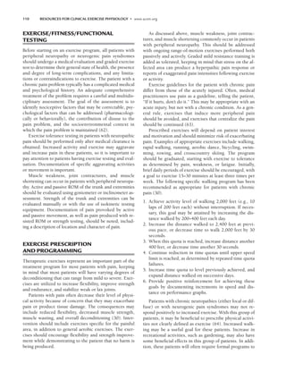 110 RESOURCES FOR CLINICAL EXERCISE PHYSIOLOGY • www.acsm.org
EXERCISE/FITNESS/FUNCTIONAL
TESTING
Before starting on an exercise program, all patients with
peripheral neuropathy or neurogenic pain syndromes
should undergo a medical evaluation and graded exercise
test to determine their general state of health, the presence
and degree of long-term complications, and any limita-
tions or contraindications to exercise. The patient with a
chronic pain problem typically has a complicated medical
and psychological history. An adequate comprehensive
treatment of the problem requires a careful and multidis-
ciplinary assessment. The goal of the assessment is to
identify nociceptive factors that may be correctable, psy-
chological factors that can be addressed (pharmacologi-
cally or behaviorally), the contribution of disuse to the
pain problem, and the socioenvironmental context in
which the pain problem is maintained (62).
Exercise tolerance testing in patients with neuropathic
pain should be performed only after medical clearance is
obtained. Increased activity and exercise may aggravate
and increase pain in these patients, so it is important to
pay attention to patients having exercise testing and eval-
uation. Documentation of specific aggravating activities
or movement is important.
Muscle weakness, joint contractures, and muscle
shortening can occur in patients with peripheral neuropa-
thy. Active and passive ROM of the trunk and extremities
should be evaluated using goniometer or inclinometer as-
sessment. Strength of the trunk and extremities can be
evaluated manually or with the use of isokinetic testing
equipment. Documentation of pain provoked by active
and passive movement, as well as pain produced with re-
sisted ROM or strength testing, should be noted, includ-
ing a description of location and character of pain.
EXERCISE PRESCRIPTION
AND PROGRAMMING
Therapeutic exercises represent an important part of the
treatment program for most patients with pain, keeping
in mind that most patients will have varying degrees of
deconditioning that can range from mild to severe. Exer-
cises are utilized to increase flexibility, improve strength
and endurance, and stabilize weak or lax joints.
Patients with pain often decrease their level of physi-
cal activity because of concern that they may exacerbate
pain or produce tissue damage. The consequences may
include reduced flexibility, decreased muscle strength,
muscle wasting, and overall deconditioning (30). Inter-
vention should include exercises specific for the painful
area, in addition to general aerobic exercises. The exer-
cises should encourage flexibility and strength improve-
ment while demonstrating to the patient that no harm is
being produced.
As discussed above, muscle weakness, joint contrac-
tures, and muscle shortening commonly occur in patients
with peripheral neuropathy. This should be addressed
with ongoing range-of-motion exercises performed both
passively and actively. Graded mild resistance training is
added as tolerated, keeping in mind that stress on the af-
fected area can produce a hyperpathic pain response or
reports of exaggerated pain intensities following exercise
or activity.
Exercise guidelines for the patient with chronic pain
differ from those of the acutely injured. Often, medical
practitioners use pain as a guideline, telling the patient,
“If it hurts, don’t do it.” This may be appropriate with an
acute injury, but not with a chronic condition. As a gen-
eral rule, exercises that induce more peripheral pain
should be avoided, and exercises that centralize the pain
should be continued (63).
Prescribed exercises will depend on patient interest
and motivation and should minimize risk of exacerbating
pain. Examples of appropriate exercises include walking,
rapid walking, running, aerobic dance, bicycling, swim-
ming, rowing, and crosscountry skiing. The program
should be graduated, starting with exercise to tolerance
as determined by pain, weakness, or fatigue. Initially,
brief daily periods of exercise should be encouraged, with
a goal to exercise 15–30 minutes at least three times per
week. The following specific walking program has been
recommended as appropriate for patients with chronic
pain (30).
1. Achieve activity level of walking 2,000 feet (e.g., 10
laps of 200 feet each) without interruption. If neces-
sary, this goal may be attained by increasing the dis-
tance walked by 200–400 feet each day.
2. Increase the distance walked to 2,400 feet at previ-
ous pace, or decrease time to walk 2,000 feet by 30
seconds.
3. When this quota is reached, increase distance another
400 feet, or decrease time another 30 seconds.
4. Continue reduction in time quotas until upper speed
limit is reached, as determined by repeated time quota
failures.
5. Increase time quota to level previously achieved, and
expand distance walked on successive days.
6. Provide positive reinforcement for achieving these
goals by documenting increments in speed and dis-
tance on performance graphs.
Patients with chronic neuropathies (either focal or dif-
fuse) or with neurogenic pain syndromes may not re-
spond positively to increased exercise. With this group of
patients, it may be beneficial to prescribe physical activi-
ties not clearly defined as exercise (64). Increased walk-
ing may be a useful goal for these patients. Increase in
recreational activities, such as gardening, may also have
some beneficial effects in this group of patients. In addi-
tion, these patients will often require formal programs to
LWBK191-4034G-C08_104-112.qxd 06/11/2008 10:03 AM Page 110
 