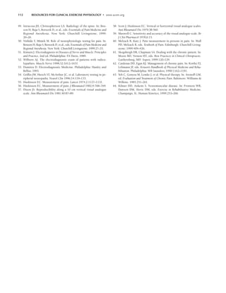 112 RESOURCES FOR CLINICAL EXERCISE PHYSIOLOGY • www.acsm.org
49. Intracosa JH, Christopherson LA. Radiology of the spine. In: Ben-
zon H, Raja S, Borsook D, et al., eds. Essentials of Pain Medicine and
Regional Anesthesia. New York: Churchill Livingstone; 1999:
20–26.
50. Nishida T, Miniek M. Role of neurophysiologic testing for pain. In:
Benzon H, Raja S, Borsook D, et al., eds. Essentials of Pain Medicine and
Regional Anesthesia. New York: Churchill Livingstone; 1999:27–33.
51. Kimura J. Electrodiagnosis in Diseases of Nerve and Muscle: Principles
and Practice, 2nd ed. Philadelphia: FA Davis; 1989.
52. Wilborn AJ. The electrodiagnostic exam of patients with radicu-
lopathies. Muscle Nerve 1998;32:1612–1631.
53. Dumitru D. Electrodiagnostic Medicine. Philadelphia: Hanley and
Belfus; 1995.
54. Griffin JW, Hiesch ST, McArthur JC, et al. Laboratory testing in pe-
ripheral neuropathy. Neurol Clin 1996;14:119–133.
55. Huskisson EC. Measurement of pain. Lancet 1974;2:1127–1131.
56. Huskisson EC. Measurement of pain. J Rheumatol 1982;9:768–769.
57. Dixon JS. Reproducibility along a 10 cm vertical visual analogue
scale. Ann Rheumatol Dis 1981;40:87–89.
58. Scott J, Huskisson EC. Vertical or horizontal visual analogue scales.
Ann Rheumatol Dis 1979;38:560.
59. Maxwell C. Sensitivity and accuracy of the visual analogue scale. Br
J Clin Pharmacol 1978;6:15.
60. Melzack R, Katz J. Pain measurement in persons in pain. In: Wall
PD, Melzack R, eds. Textbook of Pain. Edinburgh: Churchill Living-
stone; 1999:409–426.
61. Skogsbergh DR, Chapman SA. Dealing with the chronic patient. In:
Mootz RD, Vernon HT, eds. Best Practices in Clinical Chiropractic.
Gaithersburg, MD: Aspen; 1999:120–129.
62. Cardenas DD, Egan KJ. Management of chronic pain. In: Kottke FJ,
Lehmann JF
, eds. Krusen’s Handbook of Physical Medicine and Reha-
bilitation. Philadelphia: WB Saunders; 1990:1162–1191.
63. Yeh C, Gonyea M, Lemke J, et al. Physical therapy. In: Aronoff GM,
ed. Evaluation and Treatment of Chronic Pain. Baltimore: Williams 
Wilkins. 1985:251–261.
64. Kilmer DD, Aitkens S. Neuromuscular disease. In: Frontera WR,
Dawson DM, Slovic DM, eds. Exercise in Rehabilitative Medicine.
Champaign, IL: Human Kinetics; 1999:253–266.
LWBK191-4034G-C08_104-112.qxd 06/11/2008 10:03 AM Page 112
 
