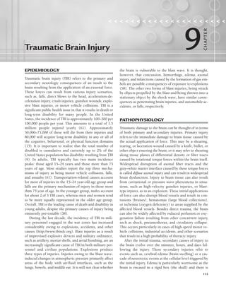 113
EPIDEMIOLOGY
Traumatic brain injury (TBI) refers to the primary and
secondary neurologic consequences of an insult to the
brain resulting from the application of an external force.
These forces can result from various injury scenarios,
such as, falls, direct blows to the head, acceleration-de-
celeration injury, crush injuries, gunshot wounds, explo-
sive blast injuries, or motor vehicle collisions. TBI is a
significant public health issue in that it results in death or
long-term disability for many people. In the United
States, the incidence of TBI is approximately 100–300 per
100,000 people per year. This amounts to a total of 1.5
million people injured yearly (61). Approximately
50,000–75,000 of these will die from their injuries and
80,000 will acquire long-term disability in any or all of
the cognitive, behavioral, or physical function domains
(15). It is important to realize that the total number of
disabled is cumulative and currently up to 2% of the
United States population has disability resulting from TBI
(9). In adults, TBI typically has two main incidence
peaks: those aged 15–24 years and those more than 75
years of age. Most studies report the top three mecha-
nisms of injury as being motor vehicle collisions, falls,
and assaults (61). Transportation-related causes account
for most of injuries in the 15–24 year-old age group and
falls are the primary mechanism of injury in those more
than 75 year of age. In the younger group, males account
for about 2 of 3 TBI cases, whereas men and women tend
to be more equally represented in the older age group.
Overall, TBI is the leading cause of death and disability in
young adults, despite the primary causes of injury being
eminently preventable (38).
During the last decade, the incidence of TBI in mili-
tary personnel engaged in the war zones has increased
considerably owing to explosions, accidents, and other
causes (http://www.tbindc.org). Blast injuries as a result
of improvised explosive devices and military ordinance,
such as artillery, mortar shells, and aerial bombing, are an
increasingly significant cause of TBI in both military per-
sonnel and civilian populations. Explosions produce
three types of injuries. Injuries owing to the blast wave-
induced changes in atmospheric pressure primarily affect
areas of the body with air-fluid interfaces, such as the
lungs, bowels, and middle ear. It is still not clear whether
the brain is vulnerable to the blast wave. It is thought,
however, that concussion, hemorrhage, edema, axonal
injury, and infarctions caused by the formation of gas em-
boli are possible consequences of exposure to explosions
(58). The other two forms of blast injuries, being struck
by objects propelled by the blast and being thrown into a
stationary object by the shock wave, have similar conse-
quences as penetrating brain injuries, and automobile ac-
cidents, or falls, respectively.
PATHOPHYSIOLOGY
Traumatic damage to the brain can be thought of in terms
of both primary and secondary injuries. Primary injury
refers to the immediate damage to brain tissue caused by
the actual application of force. This may be a shearing,
tearing, or laceration wound caused by a knife, bullet, or
other object entering the brain; or it may refer to shearing
along tissue planes of differential density or fiber tracts
caused by rotational torque forces within the brain itself.
Widespread disruption of axonal fiber tracts and the
gray–white matter interface caused by these torque forces
is called diffuse axonal injury and can result in widespread
brain dysfunction. Injury to brain tissue can also result
from cavitational or pressure wave phenomena in situa-
tions, such as high-velocity gunshot injuries, or blast-
type injures, as in an explosion. These initial applications
of force can also disrupt blood vessels and result in con-
tusions (bruises), hematomas (large blood collections),
or ischemia (oxygen deficiency) to areas supplied by the
affected blood vessels. Besides direct trauma, the brain
can also be widely affected by reduced perfusion or oxy-
genation failure resulting from other concurrent injury,
such as shock, pneumothorax, and circulatory collapse.
This occurs particularly in cases of high-speed motor ve-
hicle collisions, industrial accidents, and other scenarios
that result in a high probability of thoracic injury.
After the initial trauma, secondary causes of injury to
the brain evolve over the minutes, hours, and days fol-
lowing the injury. These secondary injuries refer to
events such as, cerebral edema (brain swelling) or a cas-
cade of neurotoxic events at the cellular level triggered by
the initial injury. Edema is particularly worrisome as the
brain is encased in a rigid box (the skull) and there is
Traumatic Brain Injury
                    
9
CHA
P
TER
LWBK191-4034G-C09_113-130.qxd 06/11/2008 10:04 AM Page 113
 