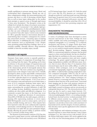 114 RESOURCES FOR CLINICAL EXERCISE PHYSIOLOGY • www.acsm.org
usually equilibrium in pressure among tissue, blood, and
cerebrospinal fluid compartments. Should any one of
these compartments enlarge, the intracranial pressure will
increase and there is a risk of decreasing cerebral blood
flow, as well as tissue injury taking place as the swollen
brain attempts to squeeze across or through rigid tissues
or bony areas (herniation). The disruptive events at the
cellular level include the release of excitatory neurotrans-
mitters (so-called “excitotoxins”), free radicals, lipid per-
oxidases, and a variety of other proinflammatory media-
tors that can cause widespread, ongoing neuronal death
for a period of time after injury. Current acute treatment
for TBI is generally based on interventions directed to-
ward limiting these secondary consequences by control-
ling intracranial pressure, evacuating space-occupying
blood collections, or inhibiting the toxic cellular cascade
with treatments such as hypothermia (5,10). Despite
many promising animal laboratory findings, there are no
currently available, clinically effective, drug treatments
available to limit the secondary injury cascade.
SEVERITY OF INJURY
Traumatic brain injury severity is typically graded ac-
cording to the degree of compromise of neurologic func-
tion resulting from the injury. This grading can be done
in reference to the person’s degree of responsiveness and
ability to interact with the environment, or the duration
of the characteristic period of anterograde amnesia that
accompanies TBI. The most common way of grading re-
sponsiveness is the Glasgow Coma Scale (GCS). Initially
developed to allow accurate and reliable communication
of functional state (59), the GCS score ranges from 3 to
15 on three subscales based on eye-opening, best motor
response, and best verbal response. A GCS score of 8 or
less constitutes coma and represents severe brain injury, a
score of 9–12 constitutes moderate brain injury, and a
score of 13–15, mild brain injury. Some controversy re-
mains surrounding the accepted definition of mild TBI
(52), perhaps because disabilities associated with this
condition are often subtle and difficult to diagnose. It is
commonly accepted that injury to the brain may occur
without loss or significant alteration of consciousness.
About 80% of TBI falls into the mild category, with the re-
maining 20% representing moderate to severe injury.
Mild TBI frequently occurs in contact sports, such as ice
hockey, football, boxing, and soccer. These injuries have
been reported to alter the acute cardiovascular responses
(autonomic control) during exercise (5). Research has in-
dicated that even mild TBI can cause premature fatigue,
thereby affecting the person’s ability to perform routine
(43,73) activities of daily living (ADL).
The duration of posttraumatic amnesia (PTA) has also
been used to grade injury severity, with mild TBI defined
as PTA less than 1 hour and extremely severe TBI defined
as PTA lasting longer than 1 month (43). Both the initial
GCS score and the PTA duration are correlated (al-
though not perfectly) with functional outcome following
brain injury. In general, lower GCS scores and longer du-
rations of PTA are associated with poorer outcome and
increased disability. It should be noted that 10%–15% of
even mild TBI survivors have persisting symptoms and
impairments (52).
DIAGNOSTIC TECHNIQUES
AND NEUROIMAGING
A variety of techniques have been developed to assess
structure and function of the brain. Perhaps the most
widely available and useful neuroimaging technique is
computed tomography or CT scanning. CT is relatively
inexpensive and, because CT images clearly show bone,
acute blood collections, fluid-filled spaces, and brain tis-
sue, it is very useful in initial trauma evaluation and sur-
gical decision-making. Magnetic resonance imaging
(MRI) is a nonionizing radiation technique that has great
capacity to show structural details, but has two disadvan-
tages that limit its usefulness in the acute situation: it re-
quires longer scan acquisition times and more complex
technology. The greater spatial resolution and range of
image manipulation available with MRI does mean, how-
ever, that it is more effective than CT in situations where
structural injury may be more subtle, diffuse, or earlier in
evolution. Other techniques, such as CT angiography,
conventional angiography, magnetic resonance angiogra-
phy (MRA), or radionuclide scanning (single photo emis-
sion computed tomography [SPECT]) may be used in
some cases to evaluate the integrity of blood vessels and
cerebral perfusion (16). These imaging techniques are
limited, however, to assessing structure and give little in-
formation about function of the neural tissue. Functional
brain imaging may be done with positron emission to-
mography (PET) or functional MRI (fMRI), but these re-
main largely research techniques and are not presently in
widespread clinical use (39). The electrical activity of the
brain can also be used to assess brain function (71).
Recording of the minute electrical signals across the skull
(electroencephalography [EEG]), or recording stimulus-
locked brain electrical activity (evoked potentials [EP])
for different sensory systems (e.g., auditory evoked re-
sponses, visual-evoked responses, soma-to-sensory evoked
responses) can provide at least some crude assessment of
functional activity and the integrity of sensory pathways.
EEG also has a more specific application in the evaluation
of brain death.
Other diagnostic and evaluation techniques rely on be-
havioral responses to assess brain function. Some of these
techniques (e.g., the coma recovery scale-revised) (23) or
the Wessex head injury matrix (30) can be applied in the
case of the very low functioning patient. In the more alert
LWBK191-4034G-C09_113-130.qxd 06/11/2008 10:04 AM Page 114
 
