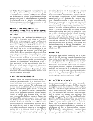 CHAPTER 9 Traumatic Brain Injury 115
and higher functioning patient, a comprehensive neu-
ropsychological assessment may be used to obtain a profile
of perceptuomotor, cognitive, and behavioral strengths
and weaknesses (50). Recently, near infrared spectroscopy,
a noninvasive optical technique had been demonstrated to
be reliable and useful in evaluating neuronal activation
during maximal, rhythmic handgrip contractions in indi-
viduals with moderate to severe TBI (6).
MEDICAL CONSEQUENCES AND
TREATMENT RELATED TO BRAIN INJURY
SEIZURES
Seizure disorders may complicate long-term recovery in
up to 50% of penetrating brain injury survivors (53).
Risk factors for posttraumatic epilepsy include severe
brain injury, intracranial hemorrhage, the presence of
hematomas, and injury in which the dura mater is pene-
trated. Early seizures (within the first week) are consid-
ered minor risk factors for the development of later
seizures. Most of the later seizures (75%–80%) will occur
within the first 2 years after injury and may require long-
term treatment with anticonvulsant medications. Current
guidelines, however, suggest no role exists for prophylac-
tic anticonvulsant treatment in prevention of epilepsy
(60). The primary concern related to anticonvulsant drug
treatment of seizure disorders is the potential for side ef-
fects associated with the anticonvulsant drugs (40).
These may include cognitive impairment, sedation, bal-
ance dysfunction, impairment of liver function, and seri-
ous hematologic consequences. In general, if seizure
medication is needed, attempts should be made to choose
the least-impairing medication.
HYPERTONIA AND SPASTICITY
Excessive muscle tone and exaggerated muscle stretch re-
flexes may accompany injury in the brainstem, cerebel-
lum or midbrain to motor control pathways as part of the
upper motor neuron syndrome. This syndrome can result
in poor muscle coordination, flexor or extensor motor
patterns, co-contraction, spastic dystonia, or even joint
contracture (57). Spasticity, defined as a velocity depend-
ent increase in resistance when a joint is passively moved
through its available range of motion (ROM) typically is
more pronounced in the flexor muscles of the upper ex-
tremities and the extensor muscles of the lower extremi-
ties. Increases in tone not only affect the muscles of the
limbs but also those in the trunk, neck, and face and may
be sufficiently severe to interfere with, or prevent, day-to-
day motor activities, such as, speech, feeding, ambula-
tion, and dressing. In some instances, the increased mus-
cle tone can be of functional benefit in some ADL; for
example, increased extensor tone may assist in learning
to perform independent transfers and walk with an adap-
tive device. However, not all increased motor tone and
dyscoordination is spastic in nature. Motor dysfunction
may also result from drug side effects, injury to subcorti-
cal motor areas, or impairments in motor planning and
execution (dyspraxia). Treatment for excessive motor
tone is focused on a number of goals: improving specific
functions, such as, gait or transfers; relieving painful
spasm; facilitating self or assisted care, such as dressing;
improving seating; and preventing joint contracture. A
variety of treatments have been proposed (26), including
drugs, cryotherapy, hydrotherapy, stretching, exercise,
casting and splinting, and electrical stimulation. Drugs
can be delivered orally, intrathecally, or focally targeted to
specific muscle groups (e.g., botulinum toxin or phenol).
Concerns exist regarding the effectiveness and potential
for side effects of centrally acting drugs, such as baclofen,
diazepam, and tizanidine, and because of this some health
professionals prefer more peripherally acting agents, such
as dantrolene sodium, as first-line drug treatment. Typi-
cally, treatment modalities would be combined to enhance
effectiveness (54).
HYPOTONIA
Hypotonia is not as common as increased tone in the peo-
ple with TBI. When it occurs it is typically associated with
injury to the cerebellum. Often, when patients are admit-
ted to rehabilitation, they may exhibit low tone in one or
more limbs. In extreme cases, the muscles involved may
be described as flaccid. Over time, usually tone increases
and treatment is required to prevent the problems associ-
ated with high tone, such as the development of contrac-
tures. As seen with hypertonia, hypotonia can also affect
muscles in the trunk, neck, and face. This can impair
motor control of the extremities, balance, and gait, which
in turn affects functional activities such as ADL.
HETEROTOPIC OSSIFICATION
Heterotopic ossification (HO) refers to the poorly under-
stood phenomenon of ectopic growth of bony tissue in
tissue planes around major joints, such as the shoulders,
hips, and knees, following major insults, such as, brain
injury, spinal cord injury, burns, or joint replacement
(62). Not surprisingly, HO can severely limit joint range
and, in extreme cases, prevent joint movement, thus
making active or passive use of the joint difficult or im-
possible. In addition, the ectopic bone can compromise
neurovascular structure around joints, leading to such
problems as peripheral neuropathy, weakness, or paresis.
In the early stages, HO can present as a painful or in-
creasingly range limited joint with x-rays showing the os-
sified tissue only later in the course of the condition.
Early detection for treatment requires a reasonable index
of suspicion and the use of radionuclide scanning. Treat-
ment is generally with nonsteroidal anti-inflammatory
LWBK191-4034G-C09_113-130.qxd 06/11/2008 10:04 AM Page 115
 