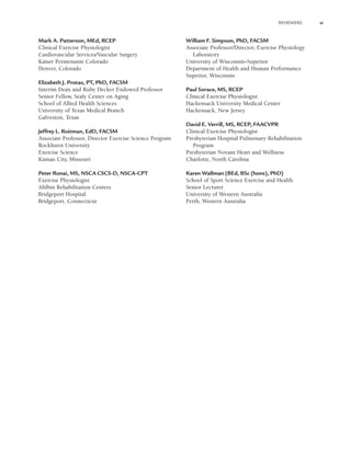 REVIEWERS xi
Mark A. Patterson, MEd, RCEP
Clinical Exercise Physiologist
Cardiovascular Services/Vascular Surgery
Kaiser Permenante Colorado
Denver, Colorado
Elizabeth J. Protas, PT, PhD, FACSM
Interim Dean and Ruby Decker Endowed Professor
Senior Fellow, Sealy Center on Aging
School of Allied Health Sciences
University of Texas Medical Branch
Galveston, Texas
Jeffrey L. Roitman, EdD, FACSM
Associate Professor, Director Exercise Science Program
Rockhurst University
Exercise Science
Kansas City, Missouri
Peter Ronai, MS, NSCA CSCS-D, NSCA-CPT
Exercise Physiologist
Ahlbin Rehabilitation Centers
Bridgeport Hospital
Bridgeport, Connecticut
William F. Simpson, PhD, FACSM
Associate Professor/Director, Exercise Physiology
Laboratory
University of Wisconsin–Superior
Department of Health and Human Performance
Superior, Wisconsin
Paul Sorace, MS, RCEP
Clinical Exercise Physiologist
Hackensack University Medical Center
Hackensack, New Jersey
David E. Verrill, MS, RCEP, FAACVPR
Clinical Exercise Physiologist
Presbyterian Hospital Pulmonary Rehabilitation
Program
Presbyterian Novant Heart and Wellness
Charlotte, North Carolina
Karen Wallman (BEd, BSc (hons), PhD)
School of Sport Science Exercise and Health
Senior Lecturer
University of Western Australia
Perth, Western Australia
LWBK191-4034G-FM_i-xii.qxd 6/11/08 6:02 pm Page xi Aptara (PPG-Quark)
 