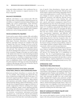 116 RESOURCES FOR CLINICAL EXERCISE PHYSIOLOGY • www.acsm.org
drugs and sodium etidronate. Once ossification has oc-
curred, the only treatment is surgical resection of the
bony overgrowth.
BALANCE DISORDERS
Difficulty with balance is very common after TBI (18).
This may relate to motor problems, impaired postural con-
trol reflexes, or impaired central processing of balance and
stability cues, such as, proprioceptive, visual, and kines-
thetic feedback. Central or peripheral damage to the
vestibular apparatus may also occur and the patient should
be carefully evaluated for easily treatable causes of balance
dysfunction, such as benign positional vertigo (49).
MUSCULOSKELETAL INJURIES
Events such as motor vehicle accidents, falls, and artillery
blasts where the body is subjected to violence can result in
significant musculoskeletal injuries in addition to the
brain injury. Fractures, dislocations, tissue lacerations,
limb loss, and organ contusions are examples of the types
of injuries that can occur. Damage can occur to the me-
dian, ulnar, and radial nerves as well as the brachial plexus
when musculoskeletal damage involves the upper extrem-
ities and neck. The sciatic nerve or lumbosacral plexus
may also be damaged when injuries occur to the pelvis and
lower extremities. Damage to the spine can result in injury
to the spinal cord or the nerve roots innervating associated
organs and muscles. Damage to the central and peripheral
nervous systems can contribute to impairment in both the
motor and sensory systems and negatively affect involve-
ment in rehabilitation efforts. Poorly united fractures of
the pelvis and bones of the legs can result in leg length dis-
crepancies affecting gait and the sites of fractures may be
painful when stressed during activity.
NEUROCOGNITIVE FUNCTION, SENSORY
FUNCTION, SPEECH, AND COMMUNICATION
Behavioral psychiatric disturbance is common after TBI
(2). For example, some estimates have placed the inci-
dence of depression as high as 60% after brain injury (37)
and newly acquired psychiatric diagnoses, such as anxi-
ety and mood disorders, are common (2). Many individ-
uals experience personality changes, particularly those
with frontal lobe damage. Behavioral disturbance can also
take the form of agitated behavior, aggressive behavior, or
socially inappropriate behavior resulting from impair-
ments in judgment, temper control, planning and prob-
lem-solving, and self-awareness. Cognitive problems can
include deficits or delays in executive functioning, mem-
ory, attention, concentration, information processing,
and speech (e.g., word retrieval). Speech and communi-
cation disturbances can also occur because of damage to
the motor areas of the brain that control physical produc-
tion of speech. Sleep disturbances, chronic pain, and
headaches are commonly reported after TBI and can neg-
atively impact cognitive functioning. Individuals who be-
come neurocompromised as a result of TBI often experi-
ence changes in sensory systems that can range from
heightened sensitivity and difficulty filtering sensory
input, to sensory losses in vision, hearing, taste, and
smell (2). The importance of these behavioral, psychi-
atric, speech, and sensory consequences cannot be un-
derestimated because they may be the primary reason for
failure of successful community reintegration after brain
injury (41). In addition, many people with TBI have mul-
tiple symptoms, each of which can exacerbate the effects
of another. For example, someone with TBI from a bomb
blast may have chronic tinnitus, difficulty articulating,
poor concentration, depression, and difficulty self-
regulating. The individual gets frustrated because he or
she knows what to say during a conversation and under-
stands dialog, but his or her rate of speech is slow. As a
result, the person becomes frustrated, which causes trou-
ble with self-regulation and increases depression. Also,
the chronic tinnitus can lead to sleep problems, which in-
crease fatigue and have a negative impact on the ability to
concentrate, which can also increase depression.
Treatment may consist of psychotherapeutic interven-
tions, behavior modification techniques, speech therapy,
cognitive therapy, psychotropic pharmacotherapy, assis-
tive devices (e.g. hearing aids), or a combination of
methods. The use of psychopharmacologic agents is
somewhat controversial because some of the commonly
used drugs have been associated with side effects, such as
excessive sedation, cognitive impairment, or even the po-
tential for delaying or retarding functional recovery (24).
IATROGENIC AND
TREATMENT-RELATED ISSUES
A number of complications of severe TBI are related to non-
neurologic consequences. In cases of extended decreased
consciousness, some problems can simply be related to the
prolonged periods of bedrest and immobility (42). These
complications can include significant loss of lean muscle
mass (and associated strength loss) and overall body
weight, impaired skin integrity, joint contracture, periph-
eral neuropathy (intensive care unit [ICU] polyneuropathy
or focal pressure palsies), marked loss of cardiovascular
reflexes, and decreased general aerobic fitness. These con-
sequences may occur regardless of the extent and type of
neurologic injury, and may compound the functional im-
pairments resulting from the brain injury itself.
RISK OF SUBSEQUENT BRAIN INJURY AND
SECOND IMPACT SYNDROME
One concern with regard to return to activity after brain
injury is the risk associated with possible additional brain
LWBK191-4034G-C09_113-130.qxd 06/11/2008 10:04 AM Page 116
 