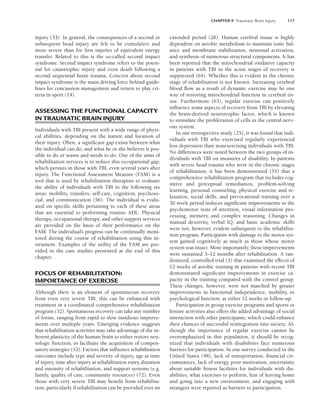 CHAPTER 9 Traumatic Brain Injury 117
injury (33). In general, the consequences of a second or
subsequent head injury are felt to be cumulative and
more severe than for first injuries of equivalent energy
transfer. Related to this is the so-called second impact
syndrome. Second impact syndrome refers to the poten-
tial for catastrophic injury and even death following a
second sequential brain trauma. Concern about second
impact syndrome is the main driving force behind guide-
lines for concussion management and return to play cri-
teria in sport (14).
ASSESSING THE FUNCTIONAL CAPACITY
IN TRAUMATIC BRAIN INJURY
Individuals with TBI present with a wide range of physi-
cal abilities, depending on the nature and location of
their injury. Often, a significant gap exists between what
the individual can do, and what he or she believes is pos-
sible to do or wants and needs to do. One of the aims of
rehabilitation services is to reduce this occupational gap,
which persists in those with TBI, even several years after
injury. The Functional Assessment Measure (FAM) is a
tool that is used by rehabilitation therapists to evaluate
the ability of individuals with TBI in the following six
areas: mobility, transfers, self-care, cognition, psychoso-
cial, and communication (56). The individual is evalu-
ated on specific skills pertaining to each of these areas
that are essential to performing routine ADL. Physical
therapy, occupational therapy, and other support services
are provided on the basis of their performance on the
FAM. The individual’s progress can be continually moni-
tored during the course of rehabilitation using this in-
strument. Examples of the utility of the FAM are pro-
vided in the case studies presented at the end of this
chapter.
FOCUS OF REHABILITATION:
IMPORTANCE OF EXERCISE
Although there is an element of spontaneous recovery
from even very severe TBI, this can be enhanced with
treatment in a coordinated comprehensive rehabilitation
program (32). Spontaneous recovery can take any number
of forms, ranging from rapid to slow insidious improve-
ments over multiple years. Emerging evidence suggests
that rehabilitation activities may take advantage of the in-
herent plasticity of the human brain to either restore neu-
rologic function, or facilitate the acquisition of compen-
satory strategies (12). Factors that influence rehabilitation
outcomes include type and severity of injury, age at time
of injury, time after injury at rehabilitation entry, duration
and intensity of rehabilitation, and support systems (e.g.
family, quality of care, community resources) (72). Even
those with very severe TBI may benefit from rehabilita-
tion, particularly if rehabilitation can be provided over an
extended period (28). Human cerebral tissue is highly
dependent on aerobic metabolism to maintain ionic bal-
ance and membrane stabilization, neuronal activation,
and synthesis of numerous structural components. It has
been reported that the mitochondrial oxidative capacity
in patients with TBI in the acute stages of recovery is
suppressed (64). Whether this is evident in the chronic
stage of rehabilitation is not known. Increasing cerebral
blood flow as a result of dynamic exercise may be one
way of restoring mitochondrial function in cerebral tis-
sue. Furthermore (63), regular exercise can positively
influence some aspects of recovery from TBI by elevating
the brain-derived neurotrophic factor, which is known
to stimulate the proliferation of cells in the central nerv-
ous system.
In one retrospective study (25), it was found that indi-
viduals with TBI who exercised regularly experienced
less depression than nonexercising individuals with TBI.
No differences were noted between the two groups of in-
dividuals with TBI on measures of disability. In patients
with severe head trauma who were in the chronic stages
of rehabilitation, it has been demonstrated (55) that a
comprehensive rehabilitation program that includes cog-
nitive and perceptual remediation, problem-solving
learning, personal counseling, physical exercise and re-
laxation, social skills, and prevocational training over a
30 week period induces significant improvements in the
psychomotor tests of attention, visual information pro-
cessing, memory, and complex reasoning. Changes in
manual dexterity, verbal IQ, and basic academic skills
were not, however, evident subsequent to the rehabilita-
tion program. Participants with damage to the motor sys-
tem gained cognitively as much as those whose motor
system was intact. More importantly, these improvements
were sustained 3–12 months after rehabilitation. A ran-
domized, controlled trial (3) that examined the effects of
12 weeks of aerobic training in patients with recent TBI
demonstrated significant improvements in exercise ca-
pacity in the training compared with the control group.
These changes, however, were not matched by greater
improvements in functional independence, mobility, or
psychological function, at either 12 weeks or follow-up.
Participation in group exercise programs and sports or
leisure activities also offers the added advantage of social
interaction with other participants, which could enhance
their chances of successful reintegration into society. Al-
though the importance of regular exercise cannot be
overemphasized in this population, it should be recog-
nized that individuals with disabilities face numerous
barriers for participation. In one survey conducted in the
United States (48), lack of transportation, financial cir-
cumstances, lack of energy, poor motivation, uncertainty
about suitable fitness facilities for individuals with dis-
abilities, what exercises to perform, fear of leaving home
and going into a new environment, and engaging with
strangers were reported as barriers to participation.
LWBK191-4034G-C09_113-130.qxd 06/11/2008 10:04 AM Page 117
 