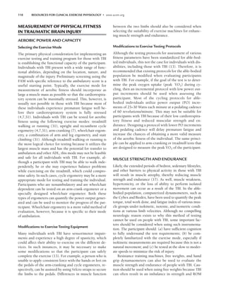 118 RESOURCES FOR CLINICAL EXERCISE PHYSIOLOGY • www.acsm.org
MEASUREMENT OF PHYSICAL FITNESS
IN TRAUMATIC BRAIN INJURY
AEROBIC POWER AND CAPACITY
Selecting the Exercise Mode
The primary physical consideration for implementing an
exercise testing and training program for those with TBI
is establishing the functional capacity of the participant.
Individuals with TBI present with a wide range of func-
tional abilities, depending on the location, nature, and
magnitude of the injury. Preliminary screening using the
FAM with specific reference to the ambulatory score is a
useful starting point. Typically, the exercise mode for
measurement of aerobic fitness should incorporate as
large a muscle mass as possible so that the cardiorespira-
tory system can be maximally stressed. This, however, is
usually not possible in those with TBI because most of
these individuals experience premature fatigue well be-
fore their cardiorespiratory system is fully stressed
(4,7,31). Individuals with TBI can be tested for aerobic
fitness using the following exercise modes: treadmill
walking or running (31), upright and recumbent cycle
ergometry (4,7,31), arm-cranking (7), wheelchair ergom-
etry, a combination of arm and leg ergometry, and stair
climbing (31). Although treadmill walking or running is
the most logical choice for testing because it utilizes the
largest muscle mass and has the potential for transfer to
ambulation and other ADL, this mode may not be feasible
and safe for all individuals with TBI. For example, al-
though a participant with TBI may be able to walk inde-
pendently, he or she may experience balance problems
while exercising on the treadmill, which could compro-
mise safety. In such cases, cycle ergometry may be a more
appropriate mode for testing and training the individual.
Participants who are nonambulatory and are wheelchair
dependent can be tested on an arm-crank ergometer or a
specially designed wheelchair ergometer. Both these
types of ergometers can quantify the power output gener-
ated and can be used to monitor the progress of the par-
ticipant. Wheelchair ergometry is a more valid method of
evaluation, however, because it is specific to their mode
of ambulation.
Modiﬁcations to Exercise Testing Equipment
Many individuals with TBI have sensorimotor impair-
ments and experience a high degree of spasticity, which
could affect their ability to exercise on the different de-
vices. In such instances, it may be necessary to make
some modifications so that the participant can safely
complete the exercise (13). For example, a person who is
unable to apply consistent force with the hands or feet on
the pedals of the arm-cranking and cycle ergometers, re-
spectively, can be assisted by using Velcro straps to secure
the limbs to the pedals. Differences in muscle function
between the two limbs should also be considered when
selecting the suitability of exercise machines for enhanc-
ing muscle strength and endurance.
Modiﬁcations to Exercise Testing Protocols
Although the testing protocols for assessment of various
fitness parameters have been standardized for able-bod-
ied individuals, this not the case for individuals with dis-
abilities, including those with TBI (13). Therefore, it is
recommended that existing protocols for the able-bodied
population be modified when evaluating participants
with TBI. For example, if the goal of the test is to deter-
mine the peak oxygen uptake (peak V̇O2) during cy-
cling, then an incremental protocol with low power out-
put increments should be used when assessing the
participant. Most of the cycling protocols for able-
bodied individuals utilize power output (PO) incre-
ments of 25–30 Watts each minute at a pedaling cadence
of 60 revolutions/minute. This may not be suitable for
participants with TBI because of their low cardiorespira-
tory fitness and reduced muscular strength and en-
durance. Designing a protocol with lower PO increments
and pedaling cadence will delay premature fatigue and
increase the chances of obtaining a more valid measure
of the aerobic fitness of the individual. The same princi-
ple can be applied to arm-cranking or treadmill tests that
are designed to measure the peak V̇O2 of the participant.
MUSCLE STRENGTH AND ENDURANCE
Likely, the extended periods of bedrest, sedentary lifestyles,
and other barriers to physical activity in those with TBI
will result in muscle atrophy, thereby reducing muscle
strength and endurance (17). As well, muscle weakness,
hypertonicity, or the loss of ability to perform isolated
movement can occur as a result of the TBI. In the able-
bodied population, computerized dynamometers, such as
the Cybex and Biodex, have been used to quantify the peak
torque, total work done, and fatigue index of various mus-
cle groups under isokinetic, isotonic, and isometric condi-
tions at various limb velocities. Although no compelling
neurologic reason exists to why this method of testing
cannot be used on people with TBI, some important fac-
tors should be considered when using such instrumenta-
tion. The participant should: (a) have sufficient cognition
to fully understand the test requirements; (b) be com-
pletely familiarized with the exercise mode, especially if
isokinetic measurements are required because this is not a
natural movement; and (c) be tested at the slow to moder-
ate speeds to minimize the risk of injury.
Resistance training machines, free weights, and hand
grip dynamaometers can also be used to evaluate the
muscle strength and endurance of people with TBI. Cau-
tion should be used when using free weights because TBI
can often result in an imbalance in strength and ROM
LWBK191-4034G-C09_113-130.qxd 06/11/2008 10:04 AM Page 118
 