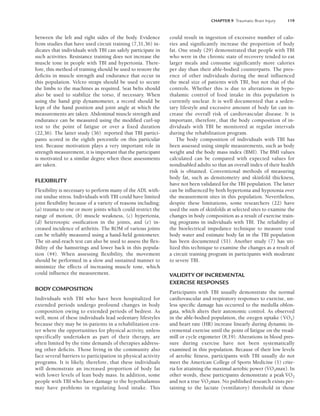CHAPTER 9 Traumatic Brain Injury 119
between the left and right sides of the body. Evidence
from studies that have used circuit training (7,31,36) in-
dicates that individuals with TBI can safely participate in
such activities. Resistance training does not increase the
muscle tone in people with TBI and hypertonia. There-
fore, this method of training should be used to restore the
deficits in muscle strength and endurance that occur in
this population. Velcro straps should be used to secure
the limbs to the machines as required. Seat belts should
also be used to stabilize the torso, if necessary. When
using the hand grip dynamometer, a record should be
kept of the hand position and joint angle at which the
measurements are taken. Abdominal muscle strength and
endurance can be measured using the modified curl-up
test to the point of fatigue or over a fixed duration
(22,36). The latter study (36) reported that TBI partici-
pants scored in the eighth percentile on this particular
test. Because motivation plays a very important role in
strength measurement, it is important that the participant
is motivated to a similar degree when these assessments
are taken.
FLEXIBILITY
Flexibility is necessary to perform many of the ADL with-
out undue stress. Individuals with TBI could have limited
joint flexibility because of a variety of reasons including:
(a) trauma to one or more joints which could restrict the
range of motion, (b) muscle weakness, (c) hypertonia,
(d) heterotopic ossification in the joints, and (e) in-
creased incidence of arthritis. The ROM of various joints
can be reliably measured using a hand-held goniometer.
The sit-and-reach test can also be used to assess the flex-
ibility of the hamstrings and lower back in this popula-
tion (44). When assessing flexibility, the movement
should be performed in a slow and sustained manner to
minimize the effects of increasing muscle tone, which
could influence the measurement.
BODY COMPOSITION
Individuals with TBI who have been hospitalized for
extended periods undergo profound changes in body
composition owing to extended periods of bedrest. As
well, most of these individuals lead sedentary lifestyles
because they may be in-patients in a rehabilitation cen-
ter where the opportunities for physical activity, unless
specifically undertaken as part of their therapy, are
often limited by the time demands of therapies address-
ing other deficits. Those living in the community also
face several barriers to participation in physical activity
programs. It is likely, therefore, that these individuals
will demonstrate an increased proportion of body fat
with lower levels of lean body mass. In addition, some
people with TBI who have damage to the hypothalamus
may have problems in regulating food intake. This
could result in ingestion of excessive number of calo-
ries and significantly increase the proportion of body
fat. One study (29) demonstrated that people with TBI
who were in the chronic state of recovery tended to eat
larger meals and consume significantly more calories
per day than their able-bodied counterparts. The pres-
ence of other individuals during the meal influenced
the meal size of patients with TBI, but not that of the
controls. Whether this is due to alterations in hypo-
thalamic control of food intake in this population is
currently unclear. It is well documented that a seden-
tary lifestyle and excessive amount of body fat can in-
crease the overall risk of cardiovascular disease. It is
important, therefore, that the body composition of in-
dividuals with TBI be monitored at regular intervals
during the rehabilitation program.
The body composition of individuals with TBI has
been assessed using simple measurements, such as body
weight and the body mass index (BMI). The BMI values
calculated can be compared with expected values for
nondisabled adults so that an overall index of their health
risk is obtained. Conventional methods of measuring
body fat, such as densitometry and skinfold thickness,
have not been validated for the TBI population. The latter
can be influenced by both hypertonia and hypotonia over
the measurement sites in this population. Nevertheless,
despite these limitations, some researchers (22) have
used the sum of skinfolds at selected sites to examine the
changes in body composition as a result of exercise train-
ing programs in individuals with TBI. The reliability of
the bioelectrical impedance technique to measure total
body water and estimate body fat in the TBI population
has been documented (51). Another study (7) has uti-
lized this technique to examine the changes as a result of
a circuit training program in participants with moderate
to severe TBI.
VALIDITY OF INCREMENTAL
EXERCISE RESPONSES
Participants with TBI usually demonstrate the normal
cardiovascular and respiratory responses to exercise, un-
less specific damage has occurred to the medulla oblon-
gata, which alters their autonomic control. As observed
in the able-bodied population, the oxygen uptake (V̇O2)
and heart rate (HR) increase linearly during dynamic in-
cremental exercise until the point of fatigue on the tread-
mill or cycle ergometer (8,19). Alterations in blood pres-
sure during exercise have not been systematically
examined in this population. Because of their low levels
of aerobic fitness, participants with TBI usually do not
meet the American College of Sports Medicine (1) crite-
ria for attaining the maximal aerobic power (V̇O2max). In
other words, these participants demonstrate a peak V̇O2
and not a true V̇O2max. No published research exists per-
taining to the lactate (ventilatory) threshold in those
LWBK191-4034G-C09_113-130.qxd 06/11/2008 10:04 AM Page 119
 