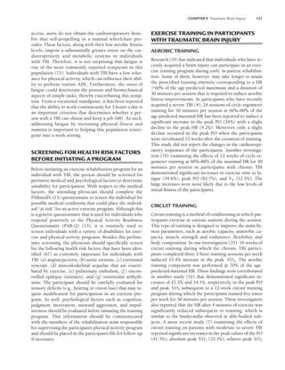 CHAPTER 9 Traumatic Brain Injury 121
access, users do not obtain the cardiorespiratory bene-
fits that self-propelling in a manual wheelchair pro-
vides. These factors, along with their low aerobic fitness
levels, impose a substantially greater stress on the car-
diorespiratory and metabolic systems in individuals
with TBI. Therefore, it is not surprising that fatigue is
one of the most commonly reported symptoms in this
population (73). Individuals with TBI have a low toler-
ance for physical activity, which can influence their abil-
ity to perform routine ADL. Furthermore, the onset of
fatigue could deteriorate the posture and biomechanical
aspects of simple tasks, thereby exacerbating this symp-
tom. From a vocational standpoint, it has been reported
that the ability to work continuously for 3 hours a day is
an important criterion that determines whether a per-
son with a TBI can obtain and keep a job (68). As such,
addressing fatigue by increasing physical fitness and
stamina is important to helping this population reinte-
grate into a work setting.
SCREENING FOR HEALTH RISK FACTORS
BEFORE INITIATING A PROGRAM
Before initiating an exercise rehabilitation program for an
individual with TBI, the person should be screened for
pertinent medical and psychological factors to determine
suitability for participation. With respect to the medical
factors, the attending physician should complete the
PARmedX (13) questionnaire to screen the individual for
possible medical conditions that could place the individ-
ual “at risk” for an active exercise program. Although this
is a generic questionnaire that is used for individuals who
respond positively to the Physical Activity Readiness
Questionnaire (PAR-Q) (13), it is routinely used to
screen individuals with a variety of disabilities for exer-
cise and physical activity programs. Besides this prelimi-
nary screening, the physician should specifically screen
for the following health risk factors that have been iden-
tified (67) as extremely important for individuals with
TBI: (a) angina pectoris, (b) aortic stenosis, (c) exertional
syncope, (d) musculoskeletal sequelae that are exacer-
bated by exercise, (e) pulmonary embolism, (f) uncon-
trolled epilepsy (seizures), and (g) ventricular arrhyth-
mias. The participant should be carefully evaluated for
sensory deficits (e.g., hearing or vision loss) that may re-
quire modification for participation in an exercise pro-
gram. As well, psychological factors such as cognition,
judgment, motivation, outward aggression, and impul-
siveness should be evaluated before initiating the training
program. This information should be communicated
with the members of the rehabilitation team responsible
for supervising the participant’s physical activity program
and should be placed in the participant’s file for follow-up
if necessary.
EXERCISE TRAINING IN PARTICIPANTS
WITH TRAUMATIC BRAIN INJURY
AEROBIC TRAINING
Research (34) has indicated that individuals who have re-
cently acquired a brain injury can participate in an exer-
cise training program during early in-patient rehabilita-
tion. Some of them, however, may take longer to attain
the prescribed training intensity corresponding to a HR
60% of the age predicted maximum and a duration of
30 minutes per session that is required to induce aerobic
fitness improvements. In participants who have recently
acquired a severe TBI (4), 24 sessions of cycle ergometer
training for 30 minutes per session at 60%–80% of the
age-predicted maximal HR has been reported to induce a
significant increase in the peak PO (34%) with a slight
decline in the peak HR (4.2%). Moreover, only a slight
decline occurred in the peak PO when the participants
were reevaluated 12 weeks after the cessation of training.
This study did not report the changes in the cardiorespi-
ratory responses of the participants. Another investiga-
tion (70) examining the effects of 12 weeks of cycle er-
gometer training at 60%–80% of the maximal HR for 30
minutes per session in participants with chronic TBI
demonstrated significant increases in exercise time to fa-
tigue (59.6%), peak PO (82.7%), and VE (12.3%). The
large increases were most likely due to the low levels of
initial fitness of the participants.
CIRCUIT TRAINING
Circuit training is a method of conditioning in which par-
ticipants exercise at various stations during the session.
This type of training is designed to improve the main fit-
ness parameters, such as aerobic capacity, anaerobic ca-
pacity, muscle strength and endurance, flexibility, and
body composition. In one investigation (35), 16 weeks of
circuit training during which the chronic TBI partici-
pants completed three 2-hour training sessions per week
induced 15.4% increase in the peak V̇O2. The aerobic
training component was performed at 70% of the age-
predicted maximal HR. These findings were corroborated
in another study (31) that demonstrated significant in-
creases of 21.2% and 14.1%, respectively, in the peak PO
and peak V̇O2 subsequent to a 12-week circuit training
program during which the participants trained five times
per week for 50 minutes per session. These investigators
also reported that the HR after 4 minutes of exercise was
significantly reduced subsequent to training, which is
similar to the bradycardia observed in able-bodied sub-
jects. A more recent study (7) examining the effects of
circuit training on patients with moderate to severe TBI
reported significant increases in the peak values of the PO
(41.3%), absolute peak V̇O2 (33.3%), relative peak V̇O2
LWBK191-4034G-C09_113-130.qxd 06/11/2008 10:04 AM Page 121
 