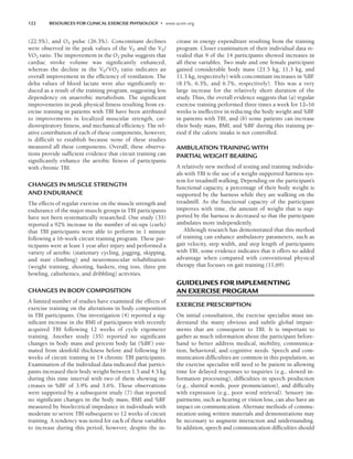 122 RESOURCES FOR CLINICAL EXERCISE PHYSIOLOGY • www.acsm.org
(22.5%), and O2 pulse (26.3%). Concomitant declines
were observed in the peak values of the VE and the VE/
V̇O2 ratio. The improvement in the O2 pulse suggests that
cardiac stroke volume was significantly enhanced,
whereas the decline in the VE/V̇O2 ratio indicates an
overall improvement in the efficiency of ventilation. The
delta values of blood lactate were also significantly re-
duced as a result of the training program, suggesting less
dependency on anaerobic metabolism. The significant
improvements in peak physical fitness resulting from ex-
ercise training in patients with TBI have been attributed
to improvements in localized muscular strength, car-
diorespiratory fitness, and mechanical efficiency. The rel-
ative contribution of each of these components, however,
is difficult to establish because none of these studies
measured all these components. Overall, these observa-
tions provide sufficient evidence that circuit training can
significantly enhance the aerobic fitness of participants
with chronic TBI.
CHANGES IN MUSCLE STRENGTH
AND ENDURANCE
The effects of regular exercise on the muscle strength and
endurance of the major muscle groups in TBI participants
have not been systematically researched. One study (35)
reported a 92% increase in the number of sit-ups (curls)
that TBI participants were able to perform in 1 minute
following a 16-week circuit training program. These par-
ticipants were at least 1 year after injury and performed a
variety of aerobic (stationary cycling, jogging, skipping,
and stair climbing) and neuromuscular rehabilitation
(weight training, shooting, baskets, ring toss, three pin
bowling, calisthenics, and dribbling) activities.
CHANGES IN BODY COMPOSITION
A limited number of studies have examined the effects of
exercise training on the alterations in body composition
in TBI participants. One investigation (4) reported a sig-
nificant increase in the BMI of participants with recently
acquired TBI following 12 weeks of cycle ergometer
training. Another study (35) reported no significant
changes in body mass and percent body fat (%BF) esti-
mated from skinfold thickness before and following 16
weeks of circuit training in 14 chronic TBI participants.
Examination of the individual data indicated that partici-
pants increased their body weight between 1.5 and 4.5 kg
during this time interval with two of them showing in-
creases in %BF of 3.9% and 3.6%. These observations
were supported by a subsequent study (7) that reported
no significant changes in the body mass, BMI and %BF
measured by bioelectrical impedance in individuals with
moderate to severe TBI subsequent to 12 weeks of circuit
training. A tendency was noted for each of these variables
to increase during this period, however, despite the in-
crease in energy expenditure resulting from the training
program. Closer examination of their individual data re-
vealed that 9 of the 14 participants showed increases in
all these variables. Two male and one female participant
gained considerable body mass (21.5 kg, 11.3 kg, and
11.3 kg, respectively) with concomitant increases in %BF
(8.1%, 6.3%, and 6.7%, respectively). This was a very
large increase for the relatively short duration of the
study. Thus, the overall evidence suggests that (a) regular
exercise training performed three times a week for 12–16
weeks is ineffective in reducing the body weight and %BF
in patients with TBI, and (b) some patients can increase
their body mass, BMI, and %BF during this training pe-
riod if the caloric intake is not controlled.
AMBULATION TRAINING WITH
PARTIAL WEIGHT BEARING
A relatively new method of testing and training individu-
als with TBI is the use of a weight-supported harness sys-
tem for treadmill walking. Depending on the participant’s
functional capacity, a percentage of their body weight is
supported by the harness while they are walking on the
treadmill. As the functional capacity of the participant
improves with time, the amount of weight that is sup-
ported by the harness is decreased so that the participant
ambulates more independently.
Although research has demonstrated that this method
of training can enhance ambulatory parameters, such as
gait velocity, step width, and step length of participants
with TBI, some evidence indicates that it offers no added
advantage when compared with conventional physical
therapy that focuses on gait training (11,69).
GUIDELINES FOR IMPLEMENTING
AN EXERCISE PROGRAM
EXERCISE PRESCRIPTION
On initial consultation, the exercise specialist must un-
derstand the many obvious and subtle global impair-
ments that are consequent to TBI. It is important to
gather as much information about the participant before-
hand to better address medical, mobility, communica-
tion, behavioral, and cognitive needs. Speech and com-
munication difficulties are common in this population, so
the exercise specialist will need to be patient in allowing
time for delayed responses to inquiries (e.g., slowed in-
formation processing), difficulties in speech production
(e.g., slurred words, poor pronunciation), and difficulty
with expression (e.g., poor word retrieval). Sensory im-
pairments, such as hearing or vision loss, can also have an
impact on communication. Alternate methods of commu-
nication using written materials and demonstrations may
be necessary to augment interaction and understanding.
In addition, speech and communication difficulties should
LWBK191-4034G-C09_113-130.qxd 06/11/2008 10:04 AM Page 122
 