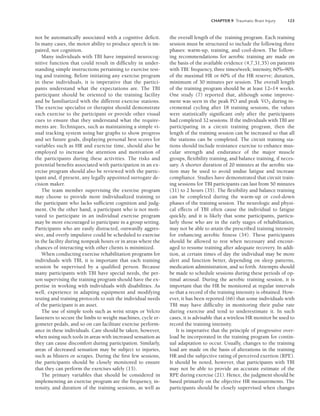 CHAPTER 9 Traumatic Brain Injury 123
not be automatically associated with a cognitive deficit.
In many cases, the motor ability to produce speech is im-
paired, not cognition.
Many individuals with TBI have impaired neurocog-
nitive function that could result in difficulty in under-
standing simple instructions pertaining to exercise test-
ing and training. Before initiating any exercise program
in these individuals, it is imperative that the partici-
pants understand what the expectations are. The TBI
participant should be oriented to the training facility
and be familiarized with the different exercise stations.
The exercise specialist or therapist should demonstrate
each exercise to the participant or provide other visual
cues to ensure that they understand what the require-
ments are. Techniques, such as maintaining a simple vi-
sual tracking system using bar graphs to show progress
and set future goals, displaying personal best scores for
variables such as HR and exercise time, should also be
employed to increase the attention and motivation of
the participants during these activities. The risks and
potential benefits associated with participation in an ex-
ercise program should also be reviewed with the partic-
ipant and, if present, any legally appointed surrogate de-
cision maker.
The team member supervising the exercise program
may choose to provide more individualized training to
the participant who lacks sufficient cognition and judg-
ment. On the other hand, a participant who is not moti-
vated to participate in an individual exercise program
may be more encouraged to participate in a group setting.
Participants who are easily distracted, outwardly aggres-
sive, and overly impulsive could be scheduled to exercise
in the facility during nonpeak hours or in areas where the
chances of interacting with other clients is minimized.
When conducting exercise rehabilitation programs for
individuals with TBI, it is important that each training
session be supervised by a qualified person. Because
many participants with TBI have special needs, the per-
son supervising the training program should have the ex-
pertise in working with individuals with disabilities. As
well, experience in adapting equipment and modifying
testing and training protocols to suit the individual needs
of the participant is an asset.
The use of simple tools such as wrist straps or Velcro
fasteners to secure the limbs to weight machines, cycle er-
gometer pedals, and so on can facilitate exercise perform-
ance in these individuals. Care should be taken, however,
when using such tools in areas with increased sensation as
they can cause discomfort during participation. Similarly,
areas of decreased sensation may be subject to injuries,
such as blisters or scrapes. During the first few sessions,
the participants should be closely monitored to ensure
that they can perform the exercises safely (13).
The primary variables that should be considered in
implementing an exercise program are the frequency, in-
tensity, and duration of the training sessions, as well as
the overall length of the training program. Each training
session must be structured to include the following three
phases: warm-up, training, and cool-down. The follow-
ing recommendations for aerobic training are made on
the basis of the available evidence (4,7,31,35) on patients
with TBI: frequency, three times/week; intensity, 60%–90%
of the maximal HR or 60% of the HR reserve; duration,
minimum of 30 minutes per session. The overall length
of the training program should be at least 12–14 weeks.
One study (7) reported that, although some improve-
ment was seen in the peak PO and peak V̇O2 during in-
cremental cycling after 18 training sessions, the values
were statistically significant only after the participants
had completed 32 sessions. If the individuals with TBI are
participating in a circuit training program, then the
length of the training session can be increased so that all
the stations can be completed. The circuit training sta-
tions should include resistance exercise to enhance mus-
cular strength and endurance of the major muscle
groups, flexibility training, and balance training, if neces-
sary. A shorter duration of 20 minutes at the aerobic sta-
tion may be used to avoid undue fatigue and increase
compliance. Studies have demonstrated that circuit train-
ing sessions for TBI participants can last from 50 minutes
(31) to 2 hours (35). The flexibility and balance training
can be completed during the warm-up or cool-down
phases of the training session. The neurologic and physi-
cal effects of TBI often cause the individual to fatigue
quickly, and it is likely that some participants, particu-
larly those who are in the early stages of rehabilitation,
may not be able to attain the prescribed training intensity
for enhancing aerobic fitness (34). These participants
should be allowed to rest when necessary and encour-
aged to resume training after adequate recovery. In addi-
tion, at certain times of day the individual may be more
alert and function better, depending on sleep patterns,
medication administration, and so forth. Attempts should
be made to schedule sessions during these periods of op-
timal arousal. During the aerobic training session, it is
important that the HR be monitored at regular intervals
so that a record of the training intensity is obtained. How-
ever, it has been reported (66) that some individuals with
TBI may have difficulty in monitoring their pulse rate
during exercise and tend to underestimate it. In such
cases, it is advisable that a wireless HR monitor be used to
record the training intensity.
It is imperative that the principle of progressive over-
load be incorporated in the training program for contin-
ual adaptation to occur. Usually, changes to the training
load are made on the basis of alterations in the training
HR and the subjective rating of perceived exertion (RPE).
It should be noted, however, that participants with TBI
may not be able to provide an accurate estimate of the
RPE during exercise (21). Hence, the judgment should be
based primarily on the objective HR measurements. The
participants should be closely supervised when changes
LWBK191-4034G-C09_113-130.qxd 06/11/2008 10:04 AM Page 123
 