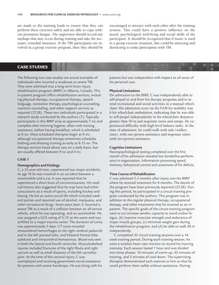 CASE STUDIES
124 RESOURCES FOR CLINICAL EXERCISE PHYSIOLOGY • www.acsm.org
are made to the training loads to ensure that they can
perform these exercises safely and are able to cope with-
out premature fatigue. The supervisor should record any
mishaps that may occur during training and take the nec-
essary remedial measures. If the TBI participants are in-
volved in a group exercise program, then they should be
encouraged to interact with each other after the training
session. This could have a positive influence on the
mood, psychological well-being and social skills of the
participant. It should be recognized that if music is used
in a group exercise situation, this could be annoying and
distracting to some participants with TBI.
The following two case studies are actual examples of
individuals who incurred a moderate to severe TBI.
They were admitted into a long-term brain injury
rehabilitation program (BIRP) in Alberta, Canada. This
in-patient program offers rehabilitation services, includ-
ing physical therapy, occupational therapy, speech
language, recreation therapy, psychological counseling,
nutrition counseling, and other support services as
required (27,28). These two individuals participated in a
research study conducted by the authors (7). Typically,
participants in this BIRP arise at approximately 7 AM and
complete their morning hygiene, often with nursing
assistance, before having breakfast, which is scheduled
at 8 AM. Most scheduled therapies begin at 9 AM,
although occupational therapy sometimes schedules
bathing and dressing training as early as 8:15 AM. The
therapy services listed above vary on a daily basis, but
are usually offered between 9 AM and 4 PM.
CASE 1
Demographics and Etiology
C, a 23-year-old man, experienced two major accidents.
At age 16 he was involved in an accident between a
snowmobile and a car. It was reported that he
experienced a short bout of unconsciousness. His med-
ical history also suggested that he may have had other
concussions as a result of sports, including hockey and
boxing. He led an active social life which included week-
end parties and reported use of alcohol, marijuana, and
other recreational drugs. Seven years later, C incurred a
severe TBI as a result of a collision between an all-terrain
vehicle, which he was operating, and an automobile. He
was assigned a GCS rating of 5/15 at the scene and was
airlifted to a major trauma center. The duration of coma
was approximately 5 days. CT scans revealed
intracerebral hemorrhages to the right cerebral peduncle
and in the left parietal lobe, and bilateral frontal lobe
subdural and intracerebral hematomas. Blood was seen
in both the lateral and fourth ventricles. Musculoskeletal
injuries included fractures of the right ﬁbula and right
sacrum as well as small diastosis of the left sacroiliac
joint. At the time of this second injury, C was
unemployed and receiving government social assistance
for persons with severe handicaps. He was living with his
parents but was independent with respect to all areas of
his personal care.
Physical Limitations
On admission to the BIRP, C was independently able to
self-propel to and from his therapy programs and to at-
tend recreational and social activities in a manual wheel-
chair. His admission score on the FAM for mobility was
6 for wheelchair ambulation, indicating that he was able
to self-propel independently in his wheelchair distances
greater than 50 m and negotiate turns and ramps. He ex-
perienced difficulty with high level balance tasks. At the
time of admission, he could walk with aids (walker,
cane), with one-person assistance and negotiate stairs
with two-person assistance.
Cognitive Limitations
Neuropsychological testing completed over the ﬁrst
month of his admission revealed low borderline perform-
ance in organization, information processing speed,
memory, behavioral control and awareness of his deﬁcits.
Time Course of Rehabilitation
C was admitted 5.5 months after injury into the BIRP
where he received treatment for 6 months. The details of
the program have been previously reported (27,28). Dur-
ing this period, he participated in a circuit training pro-
gram conducted by the authors. This program was in
addition to the regular physical therapy, occupational
therapy, and other treatments that he received as an in-
patient. The speciﬁc goals of the circuit training program
were to (a) increase aerobic capacity to avoid undue fa-
tigue, (b) improve muscular strength and endurance of
major muscle groups, (c) minimize weight gain during
the rehabilitation program, and (d) be able to walk 50 m
independently.
C completed 33 circuit training sessions over a 14-
week training period. During each training session, he
wore a wireless heart rate monitor to record his training
intensity. Each session lasted 1 hour and was divided
into three phases: 10 minutes of warm-up, 45 minutes of
training, and 5 minutes of cool-down. The supervising
therapist demonstrated each exercise to him so that he
could perform them safely without assistance. During
LWBK191-4034G-C09_113-130.qxd 06/11/2008 10:04 AM Page 124
 
