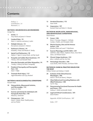 > > > > > > > > > > > > > > > > > > > > >
xii
Contents
Preface / v
Contributors / vii
Reviewers / x
SECTION I: NEUROMUSCULAR DISORDERS
Georgia Frey
1 Stroke / 2
Terry Nicola and James H. Rimmer
2 Cerebral Palsy / 19
Mark A. Anderson and James J. Laskin
3 Multiple Sclerosis / 34
Kurt Jackson and Janet A. Mulcare
4 Parkinson’s Disease / 44
Elizabeth J. Protas and Rhonda K. Stanley
5 Spinal Cord Dysfunction / 58
Stephen F. Figoni, B. Jenny Kiratli, and Roy Sasaki
6 Postpolio and Guillain-Barré Syndrome / 79
Thomas J. Birk and Kenneth Pitetti
7 Muscular Dystrophy and Other Myopathies / 91
Timothy J. Doherty and Mark Tarnopolsky
8 Peripheral Neuropathy and Neuropathic
Pain / 104
Mark T. Pfefer
9 Traumatic Brain Injury / 113
Yagesh Bhambhani and Gary Rowland
SECTION II: MUSCULOSKELETAL CONDITIONS
Kenneth Pitetti
10 Osteoarthritis, Rheumatoid Arthritis,
and Fibromyalgia / 132
Nadine M. Fisher
11 Exercise and Activity for Individuals with
Nonspecific Back Pain / 148
Maureen J. Simmonds
12 Osteoporosis / 162
David L. Nichols, Elaine Trudelle-Jackson,
and Lisa Fleisher
13 Vertebral Disorders / 175
Susan Smith
14 Amputation / 197
Kenneth Pitetti and Robert C. Manske
SECTION III: NEOPLASTIC, IMMUNOLOGIC,
AND HEMATOLOGIC CONDITIONS
David Nieman
15 Cancer / 206
Kerry S. Courneya, Margaret L. McNeely,
Carolyn J. Peddle, and Christopher Sellar
16 Physical Activity, Diet and the Immune
System / 220
Jonathan Peake and Laurel T. MacKinnon
17 Exercise Physiology and HIV/AIDS / 239
Cliff Klein, Kelly O’Brien, Stephanie Nixon, Anne-Marie
Tynan, and Richard Glazier
18 Chronic Fatigue Syndrome / 252
John J. LaManca and Sue Ann Sisto
19 Hematologic Disorders / 268
Louise Burke, Robin Parisotto, and Kieran Fallon
SECTION IV: CLINICAL PRACTICE ISSUES FOR
THE RCEP
William Herbert and Anthony S. Kaleth
20 Evolution of the Clinical Exercise
Physiologist / 280
David E. Verrill and Steven J. Keteyian
21 Client Referral and Consulting Relations with
Allied Professions / 288
Carl N. King
22 Demonstrating Functional Outcomes for Health
and Fitness / 292
Anthony S. Kaleth and Jennifer Kaleth
23 Legal and Ethical Considerations / 301
David Herbert
Appendix: ACSM Certifications / 307
Index / 317
LWBK191-4034G-FM_i-xii.qxd 7/11/08 11:47 pm Page xii
 