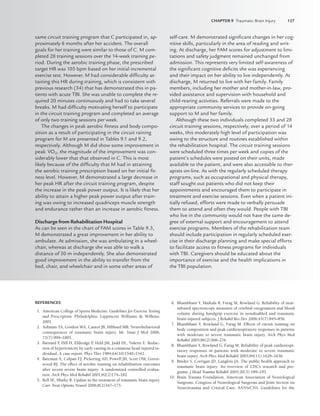 CHAPTER 9 Traumatic Brain Injury 127
REFERENCES
1. American College of Sports Medicine. Guidelines for Exercise Testing
and Prescription. Philadelphia: Lippincott Williams  Wilkins;
2001.
2. Ashman TA, Gordon WA, Cantor JB, Hibbard MR. Neurobehavioral
consequences of traumatic brain injury. Mt. Sinai J Med 2006;
73(7):999–1005.
3. Barnard P
, Dill H, Eldredge P
, Held JM, Judd DL, Nalette E. Reduc-
tion of hypertonicity by early casting in a comatose head-injured in-
dividual. A case report. Phys Ther 1984;64(10)1540–1542.
4. Bateman A, Culpan FJ, Pickering AD, Powell JH, Scott OM, Green-
wood RJ. The effect of aerobic training on rehabilitation outcomes
after recent severe brain injury: A randomized controlled evalua-
tion. Arch Phys Med Rehabil 2001;82(2)174–182.
5. Bell SE, Hlatky R. Update in the treatment of traumatic brain injury.
Curr Treat Options Neurol 2006;8(2)167–175.
6. Bhambhani Y, Maikala R, Farag M, Rowland G. Reliability of near-
infrared spectroscopy measures of cerebral oxygenation and blood
volume during handgrip exercise in nondisabled and traumatic
brain-injured subjects. J Rehabil Res Dev 2006;43(7):845–856.
7. Bhambhani Y, Rowland G, Farag M. Effects of circuit training on
body composition and peak cardiorespiratory responses in patients
with moderate to severe traumatic brain injury. Arch Phys Med
Rehabil 2005;86(2)268–276.
8. Bhambhani Y, Rowland G, Farag M. Reliability of peak cardiorespi-
ratory responses in patients with moderate to severe traumatic
brain injury. Arch Phys Med Rehabil 2003;84(11):1629–1636.
9. Binder S, Corrigan JD, Langlois JA. The public health approach to
traumatic brain injury: An overview of CDC’s research and pro-
grams. J Head Trauma Rehabil 2005;20(3):189–195.
10. Brain Trauma Foundation, American Association of Neurological
Surgeons, Congress of Neurological Surgeons and Joint Section on
Neurotrauma and Critical Care, AANS/CNS. Guidelines for the
same circuit training program that C participated in, ap-
proximately 6 months after her accident. The overall
goals for her training were similar to those of C. M com-
pleted 28 training sessions over the 14-week training pe-
riod. During the aerobic training phase, the prescribed
target HR was 105 bpm based on her initial incremental
exercise test. However, M had considerable difﬁculty at-
taining this HR during training, which is consistent with
previous research (34) that has demonstrated this in pa-
tients with acute TBI. She was unable to complete the re-
quired 20 minutes continuously and had to take several
breaks. M had difﬁculty motivating herself to participate
in the circuit training program and completed an average
of only two training sessions per week.
The changes in peak aerobic ﬁtness and body compo-
sition as a result of participating in the circuit raining
program for M are presented in Tables 9.1 and 9.2,
respectively. Although M did show some improvement in
peak V̇O2, the magnitude of the improvement was con-
siderably lower that that observed in C. This is most
likely because of the difﬁculty that M had in attaining
the aerobic training prescription based on her initial ﬁt-
ness level. However, M demonstrated a large decrease in
her peak HR after the circuit training program, despite
the increase in the peak power output. It is likely that her
ability to attain a higher peak power output after train-
ing was owing to increased quadriceps muscle strength
and endurance rather than an increase in aerobic ﬁtness.
Discharge from Rehabilitation Hospital
As can be seen in the chart of FAM scores in Table 9.3,
M demonstrated a great improvement in her ability to
ambulate. At admission, she was ambulating in a wheel-
chair, whereas at discharge she was able to walk a
distance of 50 m independently. She also demonstrated
good improvement in the ability to transfer from the
bed, chair, and wheelchair and in some other areas of
self-care. M demonstrated signiﬁcant changes in her cog-
nitive skills, particularly in the area of reading and writ-
ing. At discharge, her FAM scores for adjustment to limi-
tations and safety judgment remained unchanged from
admission. This represents very limited self-awareness of
the signiﬁcant cognitive deﬁcits she was experiencing
and their impact on her ability to live independently. At
discharge, M returned to live with her family. Family
members, including her mother and mother-in-law, pro-
vided assistance and supervision with household and
child-rearing activities. Referrals were made to the
appropriate community services to provide on-going
support to M and her family.
Although these two individuals completed 33 and 28
circuit training sessions, respectively, over a period of 14
weeks, this moderately high level of participation was
owing to the structure and routines established within
the rehabilitation hospital. The circuit training sessions
were scheduled three times per week and copies of the
patient’s schedules were posted on their units, made
available to the patient, and were also accessible to ther-
apists on-line. As with the regularly scheduled therapy
programs, such as occupational and physical therapy,
staff sought out patients who did not keep their
appointments and encouraged them to participate in
treatment and exercise sessions. Even when a patient ini-
tially refused, efforts were made to verbally persuade
them to attend and often they would. People with TBI
who live in the community would not have the same de-
gree of external support and encouragement to attend
exercise programs. Members of the rehabilitation team
should include participation in regularly scheduled exer-
cise in their discharge planning and make special efforts
to facilitate access to ﬁtness programs for individuals
with TBI. Caregivers should be educated about the
importance of exercise and the health implications in
the TBI population.
LWBK191-4034G-C09_113-130.qxd 06/11/2008 10:04 AM Page 127
 